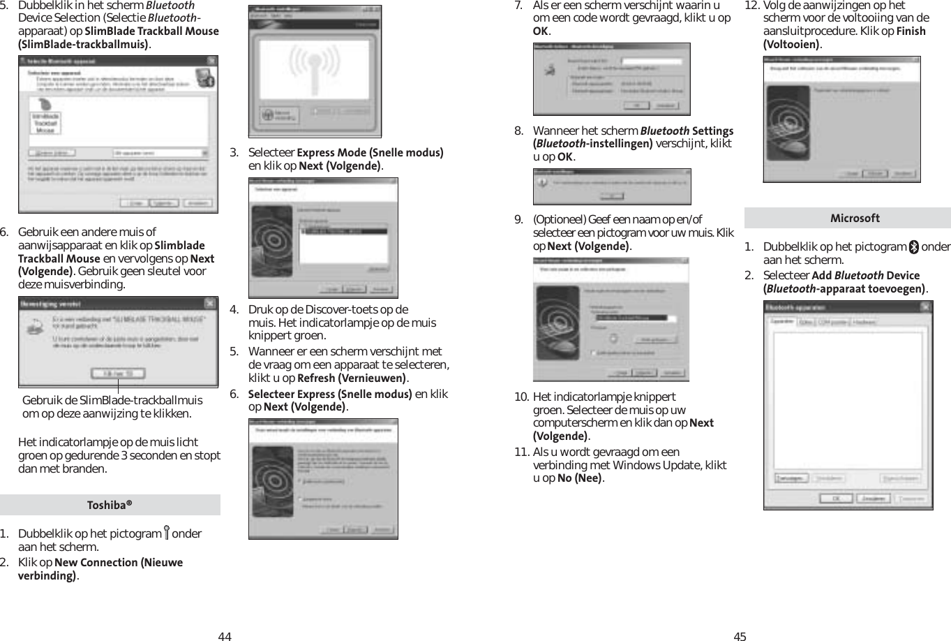 44455. Dubbelklik in het scherm BluetoothDevice Selection (Selectie Bluetooth-apparaat) op SlimBlade Trackball Mouse (SlimBlade-trackballmuis).6. Gebruik een andere muis of aanwijsapparaat en klik op Slimblade Trackball Mouse en vervolgens op Next (Volgende). Gebruik geen sleutel voor deze muisverbinding.Het indicatorlampje op de muis licht groen op gedurende 3 seconden en stopt dan met branden.Toshiba®1. Dubbelklik op het pictogram onderaan het scherm.2. Klik op New Connection (Nieuwe verbinding).3. Selecteer Express Mode (Snelle modus)en klik op Next (Volgende).4. Druk op de Discover-toets op de muis. Het indicatorlampje op de muis knippert groen.5. Wanneer er een scherm verschijnt met de vraag om een apparaat te selecteren, klikt u op Refresh (Vernieuwen).6. Selecteer Express (Snelle modus) en klik op Next (Volgende).Gebruik de SlimBlade-trackballmuis om op deze aanwijzing te klikken.7. Als er een scherm verschijnt waarin u om een code wordt gevraagd, klikt u op OK.8. Wanneer het scherm Bluetooth Settings (Bluetooth-instellingen) verschijnt, klikt u op OK.9. (Optioneel) Geef een naam op en/of selecteer een pictogram voor uw muis. Klik op Next (Volgende).10. Het indicatorlampje knippert groen. Selecteer de muis op uw computerscherm en klik dan op Next (Volgende).11. Als u wordt gevraagd om een verbinding met Windows Update, klikt u op No (Nee).12. Volg de aanwijzingen op het scherm voor de voltooiing van de aansluitprocedure. Klik op Finish (Voltooien).Microsoft1. Dubbelklik op het pictogram   onder aan het scherm.2. Selecteer Add Bluetooth Device (Bluetooth-apparaat toevoegen).