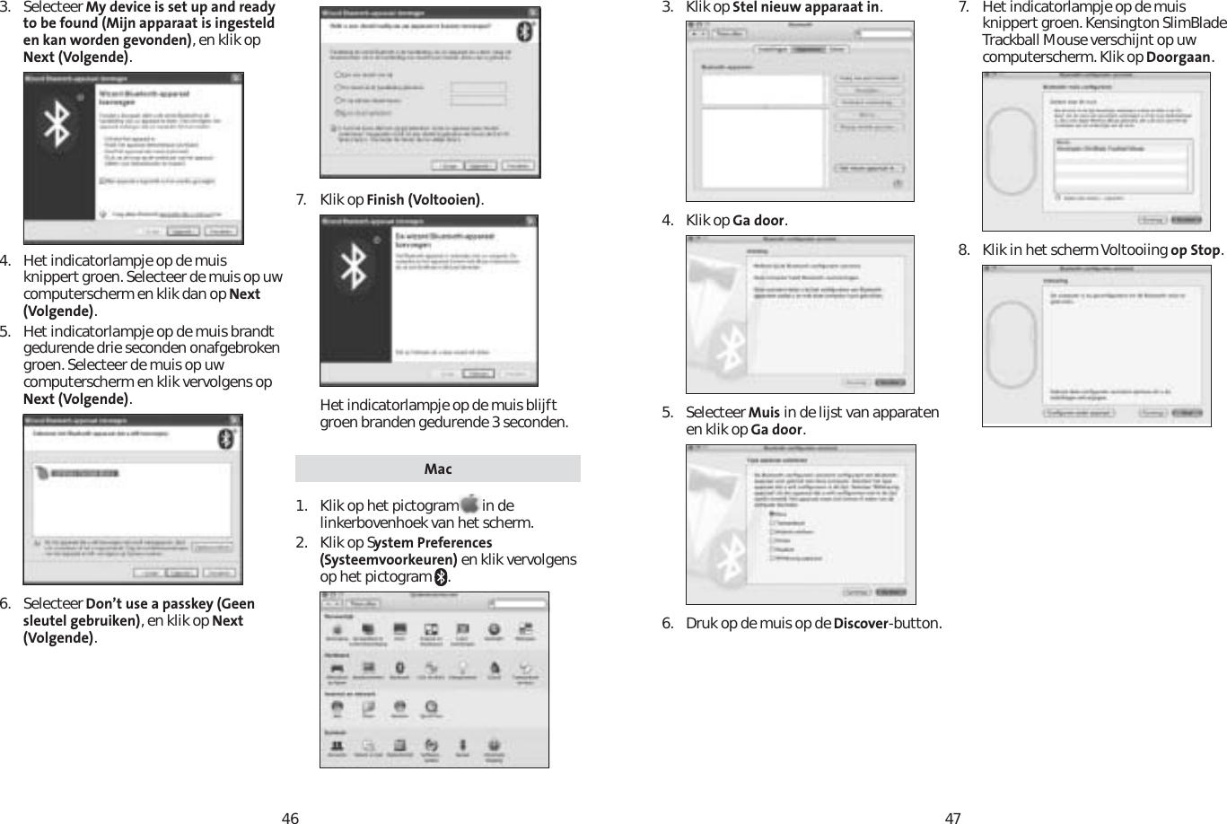 46473. Selecteer My device is set up and ready to be found (Mijn apparaat is ingesteld en kan worden gevonden), en klik op Next (Volgende).4. Het indicatorlampje op de muis knippert groen. Selecteer de muis op uw computerscherm en klik dan op Next (Volgende).5. Het indicatorlampje op de muis brandt gedurende drie seconden onafgebroken groen. Selecteer de muis op uw computerscherm en klik vervolgens op Next (Volgende).6. Selecteer Don’t use a passkey (Geen sleutel gebruiken), en klik op Next (Volgende).7. Klik op Finish (Voltooien).Het indicatorlampje op de muis blijft groen branden gedurende 3 seconden. Mac1. Klik op het pictogram in de linkerbovenhoek van het scherm.2. Klik op System Preferences (Systeemvoorkeuren) en klik vervolgens op het pictogram  .3. Klik op Stel nieuw apparaat in.4. Klik op Ga door.5. Selecteer Muis in de lijst van apparaten en klik op Ga door.6.  Druk op de muis op de Discover-button.7. Het indicatorlampje op de muis knippert groen. Kensington SlimBlade Trackball Mouse verschijnt op uw computerscherm. Klik op Doorgaan.8. Klik in het scherm Voltooiing op Stop.