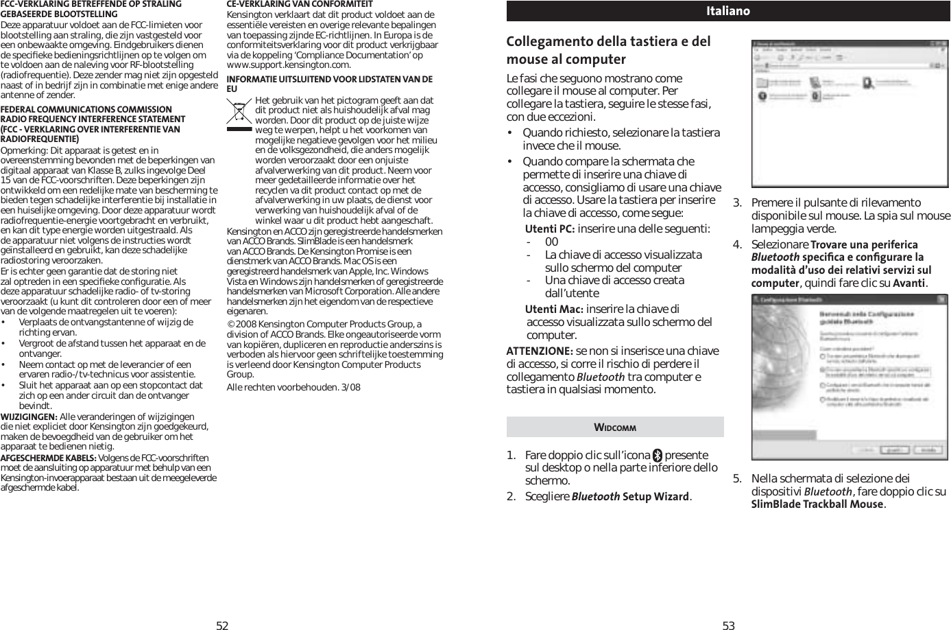 5253FCC-VERKLARING BETREFFENDE OP STRALING GEBASEERDE BLOOTSTELLINGDeze apparatuur voldoet aan de FCC-limieten voor blootstelling aan straling, die zijn vastgesteld voor een onbewaakte omgeving. Eindgebruikers dienen de speciﬁeke bedieningsrichtlijnen op te volgen om te voldoen aan de naleving voor RF-blootstelling (radiofrequentie). Deze zender mag niet zijn opgesteld naast of in bedrijf zijn in combinatie met enige andere antenne of zender. FEDERAL COMMUNICATIONS COMMISSION RADIO FREQUENCY INTERFERENCE STATEMENT (FCC - VERKLARING OVER INTERFERENTIE VAN RADIOFREQUENTIE)Opmerking: Dit apparaat is getest en in overeenstemming bevonden met de beperkingen van digitaal apparaat van Klasse B, zulks ingevolge Deel 15 van de FCC-voorschriften. Deze beperkingen zijn ontwikkeld om een redelijke mate van bescherming te bieden tegen schadelijke interferentie bij installatie in een huiselijke omgeving. Door deze apparatuur wordt radiofrequentie-energie voortgebracht en verbruikt, en kan dit type energie worden uitgestraald. Als de apparatuur niet volgens de instructies wordt geïnstalleerd en gebruikt, kan deze schadelijke radiostoring veroorzaken.Er is echter geen garantie dat de storing niet zal optreden in een speciﬁeke conﬁguratie. Als deze apparatuur schadelijke radio- of tv-storing veroorzaakt (u kunt dit controleren door een of meer van de volgende maatregelen uit te voeren):             • Verplaats de ontvangstantenne of wijzig de richting ervan.• Vergroot de afstand tussen het apparaat en de ontvanger.• Neem contact op met de leverancier of een ervaren radio-/tv-technicus voor assistentie.• Sluit het apparaat aan op een stopcontact dat zich op een ander circuit dan de ontvanger bevindt. WIJZIGINGEN: Alle veranderingen of wijzigingen die niet expliciet door Kensington zijn goedgekeurd, maken de bevoegdheid van de gebruiker om het apparaat te bedienen nietig.AFGESCHERMDE KABELS: Volgens de FCC-voorschriften moet de aansluiting op apparatuur met behulp van een Kensington-invoerapparaat bestaan uit de meegeleverde afgeschermde kabel.CE-VERKLARING VAN CONFORMITEITKensington verklaart dat dit product voldoet aan de essentiële vereisten en overige relevante bepalingen van toepassing zijnde EC-richtlijnen. In Europa is de conformiteitsverklaring voor dit product verkrijgbaar via de koppeling ‘Compliance Documentation’ op www.support.kensington.com.INFORMATIE UITSLUITEND VOOR LIDSTATEN VAN DE EU Het gebruik van het pictogram geeft aan dat dit product niet als huishoudelijk afval mag worden. Door dit product op de juiste wijze weg te werpen, helpt u het voorkomen van mogelijke negatieve gevolgen voor het milieu en de volksgezondheid, die anders mogelijk worden veroorzaakt door een onjuiste afvalverwerking van dit product. Neem voor meer gedetailleerde informatie over het recyclen va dit product contact op met de afvalverwerking in uw plaats, de dienst voor verwerking van huishoudelijk afval of de winkel waar u dit product hebt aangeschaft.Kensington en ACCO zijn geregistreerde handelsmerken van ACCO Brands. SlimBlade is een handelsmerk van ACCO Brands. De Kensington Promise is een dienstmerk van ACCO Brands. Mac OS is een geregistreerd handelsmerk van Apple, Inc. Windows Vista en Windows zijn handelsmerken of geregistreerde handelsmerken van Microsoft Corporation. Alle andere handelsmerken zijn het eigendom van de respectieve eigenaren.© 2008 Kensington Computer Products Group, a division of ACCO Brands. Elke ongeautoriseerde vorm van kopiëren, dupliceren en reproductie anderszins is verboden als hiervoor geen schriftelijke toestemming is verleend door Kensington Computer Products Group.Alle rechten voorbehouden. 3/08Collegamento della tastiera e del mouse al computerLe fasi che seguono mostrano come collegare il mouse al computer. Per collegare la tastiera, seguire le stesse fasi, con due eccezioni. • Quando richiesto, selezionare la tastiera invece che il mouse. • Quando compare la schermata che permette di inserire una chiave di accesso, consigliamo di usare una chiave di accesso. Usare la tastiera per inserire la chiave di accesso, come segue:Utenti PC: inserire una delle seguenti:-00- La chiave di accesso visualizzata sullo schermo del computer- Una chiave di accesso creata dall’utenteUtenti Mac: inserire la chiave di accesso visualizzata sullo schermo del computer.ATTENZIONE: se non si inserisce una chiave di accesso, si corre il rischio di perdere il collegamento Bluetooth tra computer e tastiera in qualsiasi momento.WIDCOMM1. Fare doppio clic sull’icona   presente sul desktop o nella parte inferiore dello schermo.2. Scegliere Bluetooth Setup Wizard.3. Premere il pulsante di rilevamento disponibile sul mouse. La spia sul mouse lampeggia verde.4. Selezionare Trovare una periferica Bluetooth speciﬁca e conﬁgurare la modalità d’uso dei relativi servizi sul computer, quindi fare clic su Avanti.5. Nella schermata di selezione dei dispositivi Bluetooth, fare doppio clic su SlimBlade Trackball Mouse.Italiano