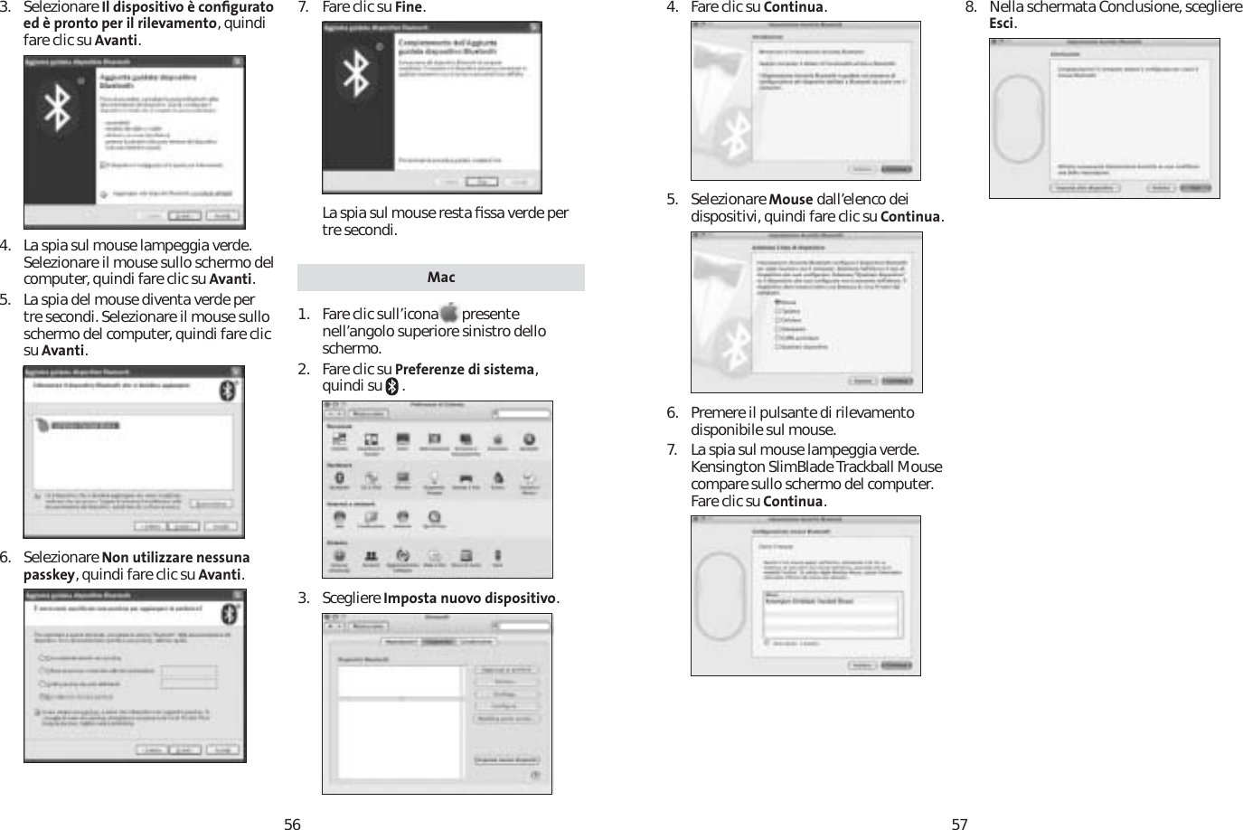 56573. Selezionare Il dispositivo è conﬁgurato ed è pronto per il rilevamento, quindi fare clic su Avanti.4. La spia sul mouse lampeggia verde. Selezionare il mouse sullo schermo del computer, quindi fare clic su Avanti.5. La spia del mouse diventa verde per tre secondi. Selezionare il mouse sullo schermo del computer, quindi fare clic su Avanti.6. Selezionare Non utilizzare nessuna passkey, quindi fare clic su Avanti.7. Fare clic su Fine.La spia sul mouse resta ﬁssa verde per tre secondi. Mac1. Fare clic sull’icona presente nell’angolo superiore sinistro dello schermo.2. Fare clic su Preferenze di sistema,quindi su   .3. Scegliere Imposta nuovo dispositivo.4. Fare clic su Continua.5. Selezionare Mouse dall’elenco dei dispositivi, quindi fare clic su Continua.6.  Premere il pulsante di rilevamento disponibile sul mouse.7. La spia sul mouse lampeggia verde. Kensington SlimBlade Trackball Mouse compare sullo schermo del computer. Fare clic su Continua.8. Nella schermata Conclusione, scegliere Esci.