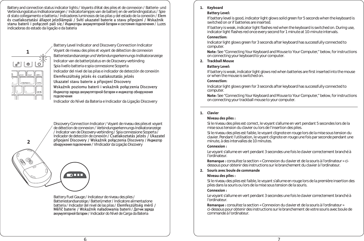 67Battery and connection status indicator lights / Voyants d’état des piles et de connexion / Batterie- und Verbindungsstatus-Indikatoranzeigen / Indicatorlampjes van de batterij en de verbindingsstatus / Spie di stato collegamento e batteria / Indicadores luminosos de las pilas y del estado de la conexión / (OHPpVFVDWODNR]WDWiVLiOODSRWMHO]ŊOiPSiL6YtWtXND]DWHOEDWHULHDVWDYXSŐLSRMHQt:VNDŬQLNVWDQXEDWHULLLSRáĉF]HĽSDOLVLĘ / ÐÇËÍÃÕÑÓÞÃÍÍÖÏÖÎÂÕÑÓÐÑÌÄÃÕÃÓÈËËÔÑÔÕÑÂÐËÂÒÑÇÍÎáÚÈÐËÂ / Luzes indicadoras do estado da ligação e da bateria1. KeyboardBattery Level:If battery level is good, indicator light glows solid green for 5 seconds when the keyboard is switched on or if batteries are inserted.If battery is weak, indicator light ﬂashes red when the keyboard is switched on. During use, indicator light ﬂashes red once every second for 1 minute at 10-minute intervals.Connection:Indicator light glows green for 3 seconds after keyboard has successfully connected to computer.Note: See “Connecting Your Keyboard and Mouse to Your Computer,” below, for instructions on connecting your keyboard to your computer.2. Trackball MouseBattery Level:If battery is weak, indicator light glows red when batteries are ﬁrst inserted into the mouse or when the mouse is switched on.Connection:Indicator light glows green for 3 seconds after keyboard has successfully connected to computer.Note: See “Connecting Your Keyboard and Mouse to Your Computer,” below, for instructions on connecting your trackball mouse to your computer. 1. ClavierNiveau des piles :Si le niveau des piles est correct, le voyant s’allume en vert pendant 5 secondes lors de la mise sous tension du clavier ou lors de l’insertion des piles.Si le niveau des piles est faible, le voyant clignote en rouge lors de la mise sous tension du clavier. Pendant l’utilisation, le voyant clignote en rouge une fois par seconde pendant une minute, à des intervalles de 10 minutes.Connexion :Le voyant s’allume en vert pendant 3 secondes une fois le clavier correctement branché à l’ordinateur.Remarque : consultez la section « Connexion du clavier et de la souris à l’ordinateur » ci-dessous pour obtenir des instructions sur le branchement du clavier à l’ordinateur.2. Souris avec boule de commandeNiveau des piles :Si le niveau des piles est faible, le voyant s’allume en rouge lors de la première insertion des piles dans la souris ou lors de la mise sous tension de la souris.Connexion :Le voyant s’allume en vert pendant 3 secondes une fois le clavier correctement branché à l’ordinateur.Remarque : consultez la section « Connexion du clavier et de la souris à l’ordinateur » ci-dessous pour obtenir des instructions sur le branchement de votre souris avec boule de commande à l’ordinateur. 12Battery Level Indicator and Discovery Connection IndicatorVoyant de niveau des piles et voyant de détection de connexionBatteriestandsanzeige und Verbindungserkennungs-IndikatoranzeigeIndicator van de batterijstatus en de Discovery-verbindingSpia livello batteria e spia connessione ScopertaIndicador del nivel de las pilas e indicador de detección de conexión(OHPIHV]OWVpJMHO]pVpVFVDWODNR]WDWiVMHO]pV8ND]DWHOVWDYXEDWHULHDSŐLSRMHQt&apos;LVFRYHU\:VNDŬQLNSR]LRPXEDWHULLLZVNDŬQLNSRáĉF]HQLD&apos;LVFRYHU\ÐÇËÍÃÕÑÓÊÃÓÂÇÃÃÍÍÖÏÖÎÂÕÑÓÐÑÌÄÃÕÃÓÈËËËÐÇËÍÃÕÑÓÑÄÐÃÓÖÉÈÐËÂÒÑÇÍÎáÚÈÐËÂIndicador do Nível da Bateria e Indicador da Ligação DiscoveryDiscovery Connection Indicator / Voyant de niveau des piles et voyant de détection de connexion / Verbindungserkennungs-Indikatoranzeige / Indicator van de Discovery-verbinding / Spia connessione Scoperta / Indicador de detección de conexión / &amp;VDWODNR]WDWiVMHO]pV8ND]DWHOSŐLSRMHQt&apos;LVFRYHU\:VNDŬQLNSRáĉF]HQLD&apos;LVFRYHU\/ ÐÇËÍÃÕÑÓÑÄÐÃÓÖÉÈÐËÂÒÑÇÍÎáÚÈÐËÂ / VIndicador da Ligação Discovery Battery Fuel Gauge / Indicateur de niveau des piles / Batteriestandsanzeige / Batterijmeter / Indicatore alimentazione batteria / Indicador del nivel de las pilas /(OHPIHV]OWVpJPpUŊ0ĚŐLþEDWHULH:VNDŬQLNQDáDGRZDQLDEDWHULL / ÃÕÚËÍÊÃÓÂÇÃÃÍÍÖÏÖÎÂÕÑÓÐÑÌÄÃÕÃÓÈË / Indicador do Nível de Carga da Bateria