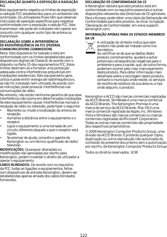 122DECLARAÇÃO QUANTO A EXPOSIÇÃO A RADIAÇÃO FCCEste equipamento respeita os limites de exposição a radiação FCC estabelecidos para um ambiente não controlado. Os utilizadores ﬁnais têm que observar instruções de operação especíﬁcas para respeitar conformidade com a exposição a radição FCC. Este transmissor não pode ser instalado nem operar em conjunto com qualquer outro tipo de antena ou transmissor. DECLARAÇÃO SOBRE A INTERFERÊNCIA DE RADIOFREQUÊNCIA DA FCC (FEDERAL COMMUNICATIONS COMMISSION)Nota: Este dispositivo foi testado e está em conformidade com os limites estabelecidos para dispositivos digitais de Classe B, de acordo com o disposto na Parte 15 dos regulamentos FCC. Estes limites destinam-se a fornecer uma protecção adequada contra interferências prejudiciais em instalações residenciais. Este equipamento gera, utiliza e pode emitir energia de radiofrequência e, se não for instalado nem utilizado de acordo com as instruções, pode provocar interferências nas comunicações de rádio.No entanto, não existe nenhuma garantia de que essa interferência não ocorra em determinadas instalações. Se este equipamento causar interferências nocivas à recepção de rádio ou televisão, pode fazer o seguinte:•   Reoriente ou mude a localização da antena de recepção.•   Aumente a distância entre o equipamento e o receptor.•   Ligue o equipamento a uma tomada de um circuito diferente daquele a que o receptor está ligado.•   Se precisar de ajuda, consulte o agente da Kensington ou um técnico qualiﬁcado de rádio/televisão.MODIFICAÇÕES: Quaisquer alterações ou modiﬁcações não aprovadas por escrito pela Kensington, podem invalidar o direito do utilizador a operar o equipamento.CABOS BLINDADOS: De acordo com os requisitos da FCC, todas as ligações a equipamentos, feitas com dispositivos de entrada Kensington, devem ser estabelecidas apenas através dos cabos blindados fornecidos. DECLARAÇÃO DE CONFORMIDADE DA CEA Kensington declara que este produto está em conformidade com os requisitos essenciais e outras disposições relevantes das Directivas da CE aplicáveis.Para a Europa, pode obter uma cópia da Declaração de Conformidade para este produto, se clicar na ligação ‘Declaração de Conformidade’, em www.support.kensington.com.INFORMAÇÃO APENAS PARA OS ESTADOS-MEMBROS DA UE A utilização do símbolo indica que este produto não pode ser tratado como lixo doméstico. Ao certiﬁcar-se de que se desfaz deste produto correctamente, ajudará a evitar potenciais consequências negativas para o ambiente e para a saúde, que, de outra forma, poderiam ocorrer pelo mau manuseamento deste produto. Para obter informação mais detalhada sobre a reciclagem deste produto, contacte o município onde reside, os serviços de recolha de resíduos da sua área ou a loja onde adquiriu o produto.Kensington e ACCO são marcas comerciais registadas da ACCO Brands. SlimBlade é uma marca comercial da ACCO Brands. The Kensington Promise é uma marca de serviço da ACCO Brands. Mac OS é uma marca comercial registada da Apple, Inc. Windows Vista e Windows são marcas comerciais ou marcas comerciais registadas da Microsoft Corporation. Todas as outras marcas comerciais são propriedade dos respectivos proprietários.© 2008 Kensington Computer Products Group, uma divisão da ACCO Brands. É proibida qualquer cópia, duplicação ou outra reprodução não autorizada do conteúdo do presente documento sem a autorização, por escrito, da Kensington Computer Products Group.Todos os direitos reservados. 3/08