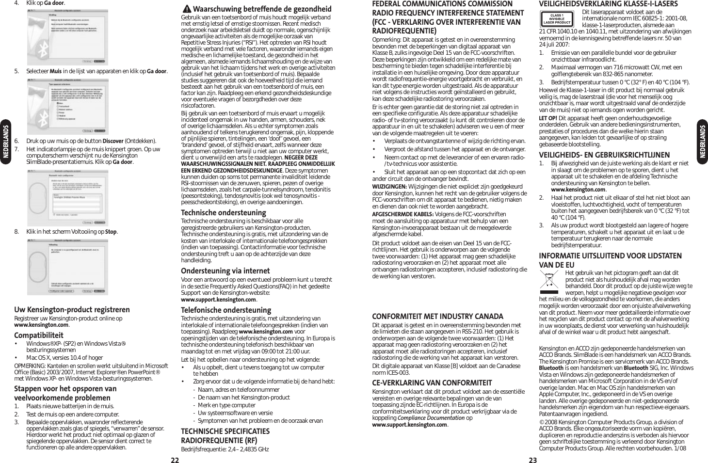 FEDERAL COMMUNICATIONS COMMISSIONRADIO FREQUENCY INTERFERENCE STATEMENT (FCC - VERKLARING OVER INTERFERENTIE VANRADIOFREQUENTIE)Opmerking: Dit apparaat is getest en in overeenstemmingbevonden met de beperkingen van digitaal apparaat vanKlasse B, zulks ingevolge Deel 15 van de FCC-voorschriften.Deze beperkingen zijn ontwikkeld om een redelijke mate vanbescherming te bieden tegen schadelijke interferentie bijinstallatie in een huiselijke omgeving. Door deze apparatuurwordt radiofrequentie-energie voortgebracht en verbruikt, enkan dit type energie worden uitgestraald. Als de apparatuurniet volgens de instructies wordt geïnstalleerd en gebruikt, kan deze schadelijke radiostoring veroorzaken.Er is echter geen garantie dat de storing niet zal optreden ineen specifieke configuratie. Als deze apparatuur schadelijkeradio- of tv-storing veroorzaakt (u kunt dit controleren door deapparatuur in en uit te schakelen) adviseren we u een of meervan de volgende maatregelen uit te voeren:•Verplaats de ontvangstantenne of wijzig de richting ervan.• Vergroot de afstand tussen het apparaat en de ontvanger.• Neem contact op met de leverancier of een ervaren radio-/tv-technicus voor assistentie.• Sluit het apparaat aan op een stopcontact dat zich op eenander circuit dan de ontvanger bevindt.WIJZIGINGEN: Wijzigingen die niet expliciet zijn goedgekeurddoor Kensington, kunnen het recht van de gebruiker volgens de FCC-voorschriften om dit apparaat te bedienen, nietig makenen dienen dan ook niet te worden aangebracht.AFGESCHERMDE KABELS: Volgens de FCC-voorschriften moet de aansluiting op apparatuur met behulp van eenKensington-invoerapparaat bestaan uit de meegeleverdeafgeschermde kabel.Dit product voldoet aan de eisen van Deel 15 van de FCC-richtlijnen. Het gebruik is onderworpen aan de volgende twee voorwaarden: (1) Het apparaat mag geen schadelijkeradiostoring veroorzaken en (2) het apparaat moet alleontvangen radiostoringen accepteren, inclusief radiostoring diede werking kan verstoren. CONFORMITEIT MET INDUSTRY CANADADit apparaat is getest en in overeenstemming bevonden metde limieten die staan aangegeven in RSS-210. Het gebruik isonderworpen aan de volgende twee voorwaarden: (1) Hetapparaat mag geen radiostoring veroorzaken en (2) hetapparaat moet alle radiostoringen accepteren, inclusiefradiostoring die de werking van het apparaat kan verstoren.Dit digitale apparaat van Klasse [B] voldoet aan de Canadesenorm ICES-003.CE-VERKLARING VAN CONFORMITEITKensington verklaart dat dit product voldoet aan de essentiëlevereisten en overige relevante bepalingen van de vantoepassing zijnde EC-richtlijnen. In Europa is deconformiteitsverklaring voor dit product verkrijgbaar via dekoppeling Compliance Documentation opwww.support.kensington.com.VEILIGHEIDSVERKLARING KLASSE-I-LASERSDit laserapparaat voldoet aan deinternationale norm IEC 60825-1: 2001-08,klasse-1-laserproducten, alsmede aan 21 CFR 1040.10 en 1040.11, met uitzondering van afwijkingenvernoemd in de kennisgeving betreffende lasers nr. 50 van 24 juli 2007: 1. Emissie van een parallelle bundel voor de gebruikeronzichtbaar infraroodlicht.2. Maximaal vermogen van 716 microwatt CW, met eengolflengtebereik van 832-865 nanometer.3. Bedrijfstemperatuur tussen 0 °C (32° F) en 40 °C (104 °F).Hoewel de Klasse-1-laser in dit product bij normaal gebruikveilig is, mag de laserstraal (die voor het menselijk oogonzichtbaar is, maar wordt uitgestraald vanaf de onderzijdevan de muis) niet op iemands ogen worden gericht.LET OP! Dit apparaat heeft geen onderhoudsgevoeligeonderdelen. Gebruik van andere bedieningsinstrumenten,prestaties of procedures dan die welke hierin staanaangegeven, kan leiden tot gevaarlijke of op stralinggebaseerde blootstelling.VEILIGHEIDS- EN GEBRUIKSRICHTLIJNEN1. Bij afwezigheid van de juiste werking als de klant er nietin slaagt om de problemen op te sporen, dient u hetapparaat uit te schakelen en de afdeling Technischeondersteuning van Kensington te bellen.www.kensington.com.2. Haal het product niet uit elkaar of stel het niet bloot aanvloeistoffen, luchtvochtigheid, vocht of temperaturenbuiten het aangegeven bedrijfsbereik van 0 °C (32 °F) tot40 °C (104 °F).3. Als uw product wordt blootgesteld aan lagere of hogeretemperaturen, schakelt u het apparaat uit en laat u detemperatuur terugkeren naar de normalebedrijfstemperatuur.INFORMATIE UITSLUITEND VOOR LIDSTATENVAN DE EUHet gebruik van het pictogram geeft aan dat ditproduct niet als huishoudelijk afval mag wordenbehandeld. Door dit product op de juiste wijze weg tewerpen, helpt u mogelijke negatieve gevolgen voorhet milieu en de volksgezondheid te voorkomen, die andersmogelijk worden veroorzaakt door een onjuiste afvalverwerkingvan dit product. Neem voor meer gedetailleerde informatie overhet recyclen van dit product contact op met de afvalverwerkingin uw woonplaats, de dienst voor verwerking van huishoudelijkafval of de winkel waar u dit product hebt aangeschaft.Kensington en ACCO zijn gedeponeerde handelsmerken vanACCO Brands. SlimBlade is een handelsmerk van ACCO Brands.The Kensington Promise is een servicemerk van ACCO Brands.Bluetooth is een handelsmerk van Bluetooth SIG, Inc. WindowsVista en Windows zijn gedeponeerde handelsmerken ofhandelsmerken van Microsoft Corporation in de VS en/ofoverige landen. Mac en Mac OS zijn handelsmerken van Apple Computer, Inc., gedeponeerd in de VS en overige landen. Alle overige gedeponeerde en niet-gedeponeerdehandelsmerken zijn eigendom van hun respectieve eigenaars.Patentaanvragen ingediend.© 2008 Kensington Computer Products Group, a division ofACCO Brands. Elke ongeautoriseerde vorm van kopiëren,dupliceren en reproductie anderszins is verboden als hiervoorgeen schriftelijke toestemming is verleend door KensingtonComputer Products Group. Alle rechten voorbehouden. 1/08234. Klik op Ga door.5.Selecteer Muis in de lijst van apparaten en klik op Ga door.6. Druk op uw muis op de button Discover (Ontdekken).7. Het indicatorlampje op de muis knippert groen. Op uwcomputerscherm verschijnt nu de Kensington SlimBlade-presentatiemuis. Klik op Ga door.8. Klik in het scherm Voltooiing op Stop.Uw Kensington-product registrerenRegistreer uw Kensington-product online opwww.kensington.com.Compatibiliteit• Windows® XP- (SP2) en Windows Vista®-besturingssystemen• Mac OS X, versies 10.4 of hogerOPMERKING: Kantelen en scrollen werkt uitsluitend in MicrosoftOffice (Basic) 2003/2007, Internet Explorer® en PowerPoint®met Windows XP- en Windows Vista-besturingssystemen.Stappen voor het opsporen vanveelvoorkomende problemen1. Plaats nieuwe batterijen in de muis.2. Test de muis op een andere computer.3.Bepaalde oppervlakken, waaronder reflecterendeoppervlakken zoals glas of spiegels, “verwarren”de sensor.Hierdoor werkt het product niet optimaal op glazen ofspiegelende oppervlakken. De sensor dient correct tefunctioneren op alle andere oppervlakken.Waarschuwing betreffende de gezondheidGebruik van een toetsenbord of muis houdt mogelijk verbandmet ernstig letsel of ernstige stoornissen. Recent medischonderzoek naar arbeidsletsel duidt op normale, ogenschijnlijkongevaarlijke activiteiten als de mogelijke oorzaak vanRepetitive Stress Injuries (“RSI”). Het optreden van RSI houdtmogelijk verband met vele factoren, waaronder iemands eigenmedische en lichamelijke toestand, de gezondheid in hetalgemeen, alsmede iemands lichaamshouding en de wijze vangebruik van het lichaam tijdens het werk en overige activiteiten(inclusief het gebruik van toetsenbord of muis). Bepaaldestudies suggereren dat ook de hoeveelheid tijd die iemandbesteedt aan het gebruik van een toetsenbord of muis, eenfactor kan zijn. Raadpleeg een erkend gezondheidsdeskundigevoor eventuele vragen of bezorgdheden over dezerisicofactoren.Bij gebruik van een toetsenbord of muis ervaart u mogelijkincidenteel ongemak in uw handen, armen, schouders, nek of overige lichaamsdelen. Als u echter symptomen zoalsaanhoudend of telkens terugkerend ongemak, pijn, kloppendeof pijnlijke spieren, tintelingen, een ‘doof’gevoel, een‘brandend’gevoel, of stijfheid ervaart, zelfs wanneer dezesymptomen optreden terwijl u niet aan uw computer werkt,dient u onverwijld een arts te raadplegen. NEGEER DEZEWAARSCHUWINGSSIGNALEN NIET. RAADPLEEG ONMIDDELLIJKEEN ERKEND GEZONDHEIDSDESKUNDIGE. Deze symptomenkunnen duiden op soms tot permanente invaliditeit leidendeRSI-stoornissen van de zenuwen, spieren, pezen of overigelichaamsdelen, zoals het carpale-tunnelsyndroom, tendonitis(peesontsteking), tendosynovitis (ook wel tenosynovitis -peesschedeontsteking), en overige aandoeningen.Technische ondersteuningTechnische ondersteuning is beschikbaar voor allegeregistreerde gebruikers van Kensington-producten.Technische ondersteuning is gratis, met uitzondering van dekosten van interlokale of internationale telefoongesprekken(indien van toepassing). Contactinformatie voor technischeondersteuning treft u aan op de achterzijde van dezehandleiding.Ondersteuning via internetVoor een antwoord op een eventueel probleem kunt u terechtin de sectie Frequently Asked Questions(FAQ) in het gedeelteSupport van de Kensington-website:www.support.kensington.com.Telefonische ondersteuningTechnische ondersteuning is gratis, met uitzondering vaninterlokale of internationale telefoongesprekken (indien vantoepassing). Raadpleeg www.kensington.com vooropeningstijden van de telefonische ondersteuning. In Europa istechnische ondersteuning telefonisch beschikbaar vanmaandag tot en met vrijdag van 09:00 tot 21:00 uur.Let bij het opbellen naar ondersteuning op het volgende:• Als u opbelt, dient u tevens toegang tot uw computer te hebben•Zorg ervoor dat u de volgende informatie bij de hand hebt:- Naam, adres en telefoonnummer- De naam van het Kensington-product- Merk en type computer- Uw systeemsoftware en versie- Symptomen van het probleem en de oorzaak ervanTECHNISCHE SPECIFICATIES RADIOFREQUENTIE (RF)Bedrijfsfrequentie: 2,4–2,4835 GHz22NEDERLANDSNEDERLANDS