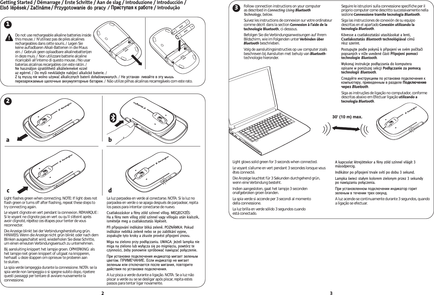 Getting Started / Démarrage / Erste Schritte / Aan de slag / Introduzione / Introducción / EEllssőő llééppéésseekk/ ZZaaččíínnáámmee/ PPrrzzyyggoottoowwaanniiee ddoo pprraaccyy // риступая к работе/ Introdução2 3130&apos; (10 m) max.2abdcDo not use rechargeable alkaline batteries insidethis mouse. / N’utilisez pas de piles alcalinesrechargeables dans cette souris. / Legen Siekeine aufladbaren Alkali-Batterien in die Mausein. / Gebruik geen oplaadbare alkalinebatterijenin deze muis. / Non utilizzare batterie alcalinericaricabili all’interno di questo mouse. /No usarbaterías alcalinas recargables con este ratón. /Ne használjon újratölthető alkálielemeket ezzelaz egérrel./ Do myši nevkládejte nabíjecí alkalické baterie./ Z tą myszą nie wolno uywać alkalicznych baterii doładowywanych./ е устанав- ливайте в эту мышьперезаряжаемые щелочные аккумуляторные батареи./ Não utilize pilhas alcalinas recarregáveis com este rato.Follow connection instructions on your computer as described in Connecting Using BluetoothTechnology, below.Suivez les instructions de connexion sur votre ordinateurcomme décrit dans la section Connexion à l’aide de latechnologie Bluetooth, ci-dessous.Befolgen Sie die Verbindungsanweisungen auf IhremBildschirm, wie im Folgenden unter Verbinden überBluetooth beschrieben.Volg de aansluitingsinstructies op uw computer zoalsbeschreven bij Aansluiten met behulp van Bluetooth-technologie hieronder.Seguire le istruzioni sulla connessione specifiche per ilproprio computer come descritto successivamente nellasezione Connessione tramite tecnologia Bluetooth.Siga las instrucciones de conexión de su equipo descritas en el apartado Conexión utilizando latecnología Bluetooth.Kövesse a csatlakoztatási utasításokat a lenti,Csatlakoztatás Bluetoothtechnológiával című rész szerint.Postupujte podle pokynů k připojení ve svém počítačipopsaných v níže uvedené části Připojení pomocítechnologie Bluetooth.Wykonaj instrukcje podłączania do komputera opisane w poniszej sekcji Podłączanie za pomocątechnologii Bluetooth.ледуйте инструкциям по установке подключения ккомпьютеру, приведенным в разделе одключениечерез Bluetooth.Siga as instruções de ligação no computador, conformedescritas abaixo em Efectuar ligação utilizando atecnologia Bluetooth.Light flashes green when connecting. NOTE: If light does notflash green or turns off after flashing, repeat these steps totry connecting again.Le voyant clignote en vert pendant la connexion. REMARQUE :Si le voyant ne clignote pas en vert ou qu’il s’éteint aprèsavoir clignoté, répétez ces étapes pour tenter de vousreconnecter.Die Anzeige blinkt bei der Verbindungsherstellung grün.HINWEIS: Wenn die Anzeige nicht grün blinkt oder nach demBlinken ausgeschaltet wird, wiederholen Sie diese Schritte,um einen erneuten Verbindungsversuch zu unternehmen.Bij aansluiting knippert het lampje groen. OPMERKING: alshet lampje niet groen knippert of uitgaat na knipperen,herhaalt u deze stappen om opnieuw te proberen aan te sluiten.La spia verde lampeggia durante la connessione. NOTA: se laspia verde non lampeggia o si spegne subito dopo, ripeterequesti passaggi per tentare di avviare nuovamente laconnessione.La luz parpadea en verde al conectarse. NOTA: Si la luz noparpadea en verde o se apaga después de parpadear, repitalos pasos para intentar conectarse de nuevo.Csatlakozáskor a fény zöld színnel villog. MEGJEGYZÉS: Ha a fény nem villog zöld színnel vagy villogás után kialszik,ismételje meg a csatlakoztatás lépéseit.Při připojování indikátor bliká zeleně. POZNÁMKA: Pokudindikátor nebliká zeleně nebo se po zablikání vypne,zopakujte tyto kroky a zkuste provést připojení znovu.Miga na zielono przy podłączaniu. UWAGA: Jeeli lampka niemiga na zielono lub wyłącza się po mignięciu, powtórz teczynności, eby ponownie spróbować nawiązać połączenie.ри установке подключения индикатор мигает зеленымцветом. А. сли индикатор не мигаетзеленым или отключается после мигания, повторитедействия по установке подключения.A luz pisca a verde durante a ligação. NOTA: Se a luz nãopiscar a verde ou se se desligar após piscar, repita estespassos para tentar ligar novamente.Light glows solid green for 3 seconds when connected.Le voyant s’allume en vert pendant 3 secondes lorsque vousêtes connecté.Die Anzeige leuchtet für 3 Sekunden durchgehend grün,wenn eine Verbindung besteht.Indien aangesloten, gaat het lampje 3 secondenonafgebroken groen branden.La spia verde si accende per 3 secondi al momento della connessione.La luz brilla en verde sólido 3 segundos cuando está conectado.A kapcsolat létrejöttekor a fény zöld színnel világít 3másodpercig.Indikátor po připojení trvale svítí po dobu 3 sekund.Lampka świeci stałym kolorem zielonym przez 3 sekundy po nawiązaniu połączenia.ри установленном подключении индикатор горитзеленым в течении трех секунд.A luz acende-se continuamente durante 3 segundos, quandoa ligação se efectuar.3