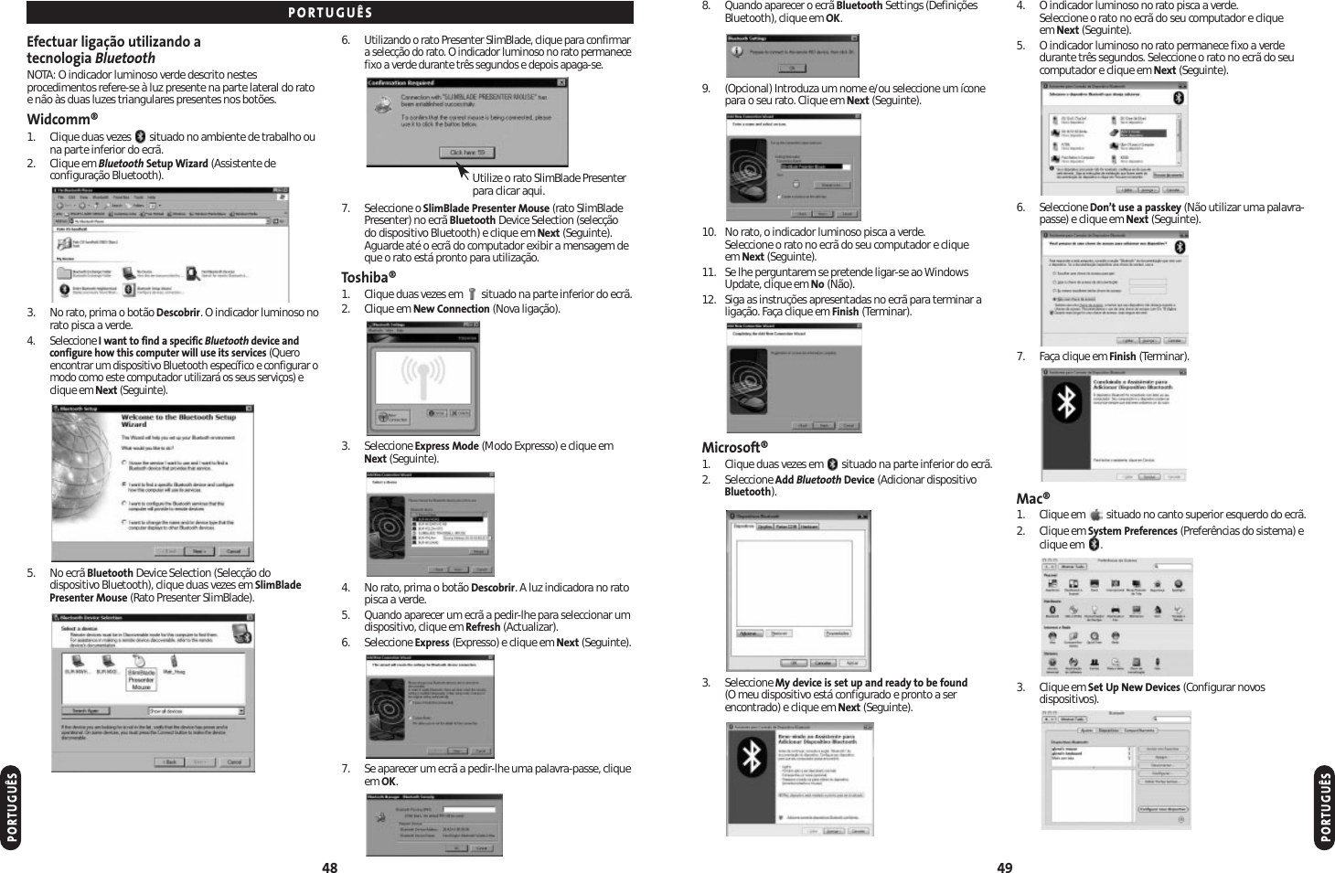 8. Quando aparecer o ecrã Bluetooth Settings (DefiniçõesBluetooth), clique em OK.9. (Opcional) Introduza um nome e/ou seleccione um íconepara o seu rato. Clique em Next (Seguinte).10. No rato, o indicador luminoso pisca a verde. Seleccione o rato no ecrã do seu computador e clique em Next (Seguinte).11. Se lhe perguntarem se pretende ligar-se ao WindowsUpdate, clique em No (Não).12. Siga as instruções apresentadas no ecrã para terminar aligação. Faça clique em Finish (Terminar).Microsoft®1. Clique duas vezes em  situado na parte inferior do ecrã.2. Seleccione Add Bluetooth Device (Adicionar dispositivoBluetooth).3. Seleccione My device is set up and ready to be found(O meu dispositivo está configurado e pronto a serencontrado) e clique em Next (Seguinte).4. O indicador luminoso no rato pisca a verde. Seleccione o rato no ecrã do seu computador e clique em Next (Seguinte).5. O indicador luminoso no rato permanece fixo a verdedurante três segundos. Seleccione o rato no ecrã do seucomputador e clique em Next (Seguinte).6. Seleccione Don’t use a passkey (Não utilizar uma palavra-passe) e clique em Next (Seguinte).7. Faça clique em Finish (Terminar).Mac®1.Clique em  situado no canto superior esquerdo do ecrã.2. Clique em System Preferences (Preferências do sistema) eclique em  .3. Clique em Set Up New Devices (Configurar novosdispositivos).49Efectuar ligação utilizando a tecnologia BluetoothNOTA: O indicador luminoso verde descrito nestesprocedimentos refere-se à luz presente na parte lateral do ratoe não às duas luzes triangulares presentes nos botões.Widcomm®1. Clique duas vezes  situado no ambiente de trabalho ouna parte inferior do ecrã.2. Clique em Bluetooth Setup Wizard (Assistente deconfiguração Bluetooth).3. No rato, prima o botão Descobrir. O indicador luminoso norato pisca a verde.4. Seleccione I want to find a specific Bluetooth device andconfigure how this computer will use its services (Queroencontrar um dispositivo Bluetooth específico e configurar omodo como este computador utilizará os seus serviços) eclique em Next (Seguinte).5. No ecrã Bluetooth Device Selection (Selecção dodispositivo Bluetooth), clique duas vezes em SlimBladePresenter Mouse (Rato Presenter SlimBlade).6.Utilizando o rato Presenter SlimBlade, clique para confirmara selecção do rato. O indicador luminoso no rato permanecefixo a verde durante três segundos e depois apaga-se.7. Seleccione o SlimBlade Presenter Mouse (rato SlimBladePresenter) no ecrã Bluetooth Device Selection (selecção do dispositivo Bluetooth) e clique em Next (Seguinte).Aguarde até o ecrã do computador exibir a mensagem deque o rato está pronto para utilização.Toshiba®1. Clique duas vezes em  situado na parte inferior do ecrã.2. Clique em New Connection (Nova ligação).3. Seleccione Express Mode (Modo Expresso) e clique emNext (Seguinte).4. No rato, prima o botão Descobrir. A luz indicadora no ratopisca a verde.5. Quando aparecer um ecrã a pedir-lhe para seleccionar umdispositivo, clique em Refresh (Actualizar).6. Seleccione Express (Expresso) e clique em Next (Seguinte).7. Se aparecer um ecrã a pedir-lhe uma palavra-passe, cliqueem OK.48PORTUGUÊSPORTUGUÊSPORTUGUÊSUtilize o rato SlimBlade Presenterpara clicar aqui.