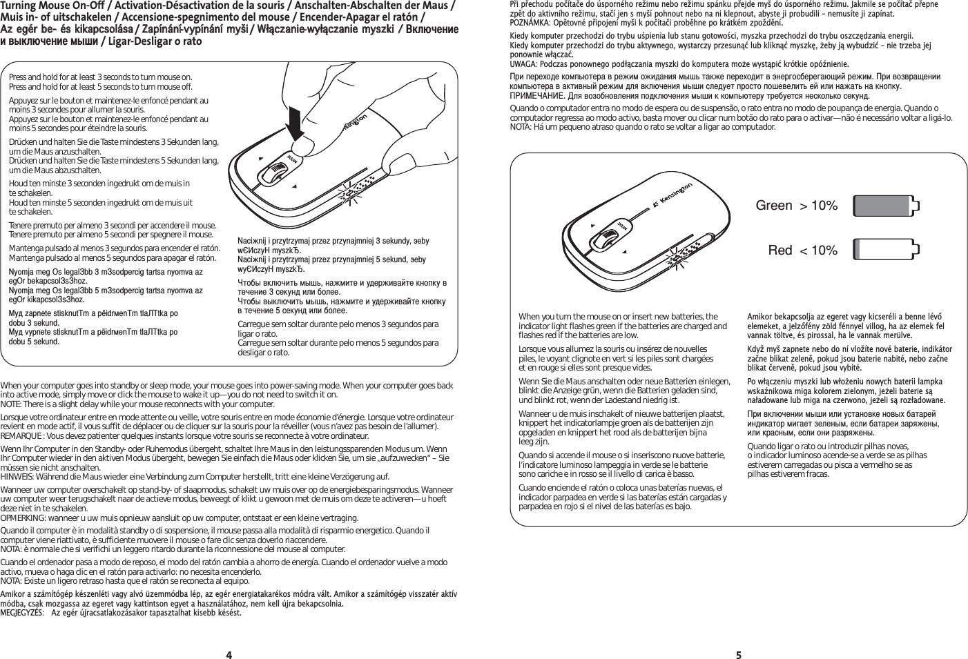 4 5When your computer goes into standby or sleep mode, your mouse goes into power-saving mode. When your computer goes backinto active mode, simply move or click the mouse to wake it up—you do not need to switch it on.NOTE: There is a slight delay while your mouse reconnects with your computer.Lorsque votre ordinateur entre en mode attente ou veille, votre souris entre en mode économie d’énergie. Lorsque votre ordinateurrevient en mode actif, il vous suffit de déplacer ou de cliquer sur la souris pour la réveiller (vous n’avez pas besoin de l’allumer). REMARQUE : Vous devez patienter quelques instants lorsque votre souris se reconnecte à votre ordinateur.Wenn Ihr Computer in den Standby- oder Ruhemodus übergeht, schaltet Ihre Maus in den leistungssparenden Modus um. WennIhr Computer wieder in den aktiven Modus übergeht, bewegen Sie einfach die Maus oder klicken Sie, um sie „aufzuwecken“ – Siemüssen sie nicht anschalten. HINWEIS: Während die Maus wieder eine Verbindung zum Computer herstellt, tritt eine kleine Verzögerung auf.Wanneer uw computer overschakelt op stand-by- of slaapmodus, schakelt uw muis over op de energiebesparingsmodus. Wanneeruw computer weer terugschakelt naar de actieve modus, beweegt of klikt u gewoon met de muis om deze te activeren—u hoeftdeze niet in te schakelen. OPMERKING: wanneer u uw muis opnieuw aansluit op uw computer, ontstaat er een kleine vertraging.Quando il computer è in modalità standby o di sospensione, il mouse passa alla modalità di risparmio energetico. Quando ilcomputer viene riattivato, è sufficiente muovere il mouse o fare clic senza doverlo riaccendere. NOTA: è normale che si verifichi un leggero ritardo durante la riconnessione del mouse al computer.Cuando el ordenador pasa a modo de reposo, el modo del ratón cambia a ahorro de energía. Cuando el ordenador vuelve a modoactivo, mueva o haga clic en el ratón para activarlo: no necesita encenderlo.NOTA: Existe un ligero retraso hasta que el ratón se reconecta al equipo.Amikor a számítógép készenléti vagy alvó üzemmódba lép, az egér energiatakarékos módra vált. Amikor a számítógép visszatér aktívmódba, csak mozgassa az egeret vagy kattintson egyet a használatához, nem kell újra bekapcsolnia. MEGJEGYZÉS:   Az egér újracsatlakozásakor tapasztalhat kisebb késést.Green  &gt; 10% Red  &lt; 10% When you turn the mouse on or insert new batteries, theindicator light flashes green if the batteries are charged andflashes red if the batteries are low.Lorsque vous allumez la souris ou insérez de nouvelles piles, le voyant clignote en vert si les piles sont chargées et en rouge si elles sont presque vides.Wenn Sie die Maus anschalten oder neue Batterien einlegen,blinkt die Anzeige grün, wenn die Batterien geladen sind,und blinkt rot, wenn der Ladestand niedrig ist.Wanneer u de muis inschakelt of nieuwe batterijen plaatst,knippert het indicatorlampje groen als de batterijen zijnopgeladen en knippert het rood als de batterijen bijna leeg zijn.Quando si accende il mouse o si inseriscono nuove batterie,l’indicatore luminoso lampeggia in verde se le batterie sono cariche e in rosso se il livello di carica è basso.Cuando enciende el ratón o coloca unas baterías nuevas, elindicador parpadea en verde si las baterías están cargadas yparpadea en rojo si el nivel de las baterías es bajo.Amikor bekapcsolja az egeret vagy kicseréli a benne lévőelemeket, a jelzőfény zöld fénnyel villog, ha az elemek felvannak töltve, és pirossal, ha le vannak merülve.Když myš zapnete nebo do ní vložíte nové baterie, indikátorzačne blikat zeleně, pokud jsou baterie nabité, nebo začneblikat červeně, pokud jsou vybité.Po włączeniu myszki lub włoeniu nowych baterii lampkawskaźnikowa miga kolorem zielonym, jeeli baterie sąnaładowane lub miga na czerwono, jeeli są rozładowane.ри включении мыши или установке новых батарейиндикатор мигает зеленым, если батареи заряжены, или красным, если они разряжены.Quando ligar o rato ou introduzir pilhas novas, o indicador luminoso acende-se a verde se as pilhasestiverem carregadas ou pisca a vermelho se as pilhas estiverem fracas.Turning Mouse On-Off / Activation-Désactivation de la souris / Anschalten-Abschalten der Maus /Muis in- of uitschakelen / Accensione-spegnimento del mouse / Encender-Apagar el ratón / AAzz eeggéérr bbee-- ééss kkiikkaappccssoolláássaa/ ZZaappíínnáánníí-vvyyppíínnáánníí mmyyššii/ WWłłąącczzaanniiee-wwyyłłąącczzaanniiee mmyysszzkkii // ключениеи выключение мыши/ Ligar-Desligar o ratoPress and hold for at least 3 seconds to turn mouse on.Press and hold for at least 5 seconds to turn mouse off.Appuyez sur le bouton et maintenez-le enfoncé pendant aumoins 3 secondes pour allumer la souris.Appuyez sur le bouton et maintenez-le enfoncé pendant aumoins 5 secondes pour éteindre la souris.Drücken und halten Sie die Taste mindestens 3 Sekunden lang,um die Maus anzuschalten.Drücken und halten Sie die Taste mindestens 5 Sekunden lang,um die Maus abzuschalten.Houd ten minste 3 seconden ingedrukt om de muis in te schakelen.Houd ten minste 5 seconden ingedrukt om de muis uitte schakelen.Tenere premuto per almeno 3 secondi per accendere il mouse.Tenere premuto per almeno 5 secondi per spegnere il mouse.Mantenga pulsado al menos 3 segundos para encender el ratón.Mantenga pulsado al menos 5 segundos para apagar el ratón.Nyomja meg Оs legalbb 3 msodpercig tartsa nyomva azegОr bekapcsolshoz.Nyomja meg Оs legalbb 5 msodpercig tartsa nyomva azegОr kikapcsolshoz.Myд zapnete stisknutm a pёidrмenm tlatka po dobu 3 sekund.Myд vypnete stisknutm a pёidrмenm tlatka po dobu 5 sekund.Naciжnij i przytrzymaj przez przynajmniej 3 sekundy, эebywЄczy myszk.Naciжnij i przytrzymaj przez przynajmniej 5 sekund, эebywyЄczy myszk.тобы включить мышь, нажмите и удерживайте кнопку втечение 3 секунд или более.тобы выключить мышь, нажмите и удерживайте кнопкув течение 5 секунд или более.Carregue sem soltar durante pelo menos 3 segundos paraligar o rato.Carregue sem soltar durante pelo menos 5 segundos paradesligar o rato.Při přechodu počítače do úsporného režimu nebo režimu spánku přejde myš do úsporného režimu. Jakmile se počítač přepne zpět do aktivního režimu, stačí jen s myší pohnout nebo na ni klepnout, abyste ji probudili – nemusíte ji zapínat. POZNÁMKA: Opětovné připojení myši k počítači proběhne po krátkém zpoždění.Kiedy komputer przechodzi do trybu uśpienia lub stanu gotowości, myszka przechodzi do trybu oszczędzania energii. Kiedy komputer przechodzi do trybu aktywnego, wystarczy przesunąć lub kliknąć myszkę, eby ją wybudzić – nie trzeba jej ponownie włączać. UWAGA: Podczas ponownego podłączania myszki do komputera moe wystąpić krótkie opóźnienie.ри переходе компьютера в режим ожидания мышь также переходит в энергосберегающий режим. ри возвращениикомпьютера в активный режим для включения мыши следует просто пошевелить ей или нажать на кнопку. А. ля возобновления подключения мыши к компьютеру требуется несколько секунд.Quando o computador entra no modo de espera ou de suspensão, o rato entra no modo de poupança de energia. Quando ocomputador regressa ao modo activo, basta mover ou clicar num botão do rato para o activar—não é necessário voltar a ligá-lo. NOTA: Há um pequeno atraso quando o rato se voltar a ligar ao computador.