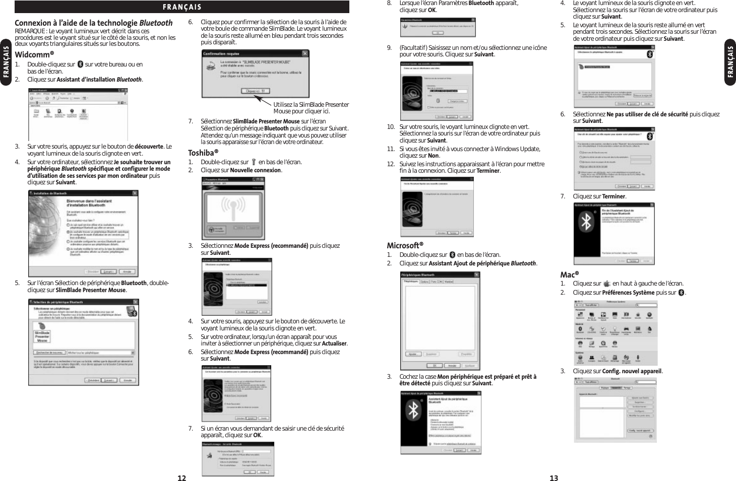 8. Lorsque l’écran Paramètres Bluetooth apparaît, cliquez sur OK.9. (Facultatif) Saisissez un nom et/ou sélectionnez une icônepour votre souris. Cliquez sur Suivant.10.Sur votre souris, le voyant lumineux clignote en vert.Sélectionnez la souris sur l’écran de votre ordinateur puiscliquez sur Suivant.11. Si vous êtes invité à vous connecter à Windows Update,cliquez sur Non.12. Suivez les instructions apparaissant à l’écran pour mettrefin à la connexion. Cliquez sur Terminer.Microsoft®1. Double-cliquez sur  en bas de l’écran.2. Cliquez sur Assistant Ajout de périphérique Bluetooth.3. Cochez la case Mon périphérique est préparé et prêt àêtre détecté puis cliquez sur Suivant.4. Le voyant lumineux de la souris clignote en vert.Sélectionnez la souris sur l’écran de votre ordinateur puiscliquez sur Suivant.5. Le voyant lumineux de la souris reste allumé en vertpendant trois secondes. Sélectionnez la souris sur l’écrande votre ordinateur puis cliquez sur Suivant.6. Sélectionnez Ne pas utiliser de clé de sécurité puis cliquezsur Suivant.7. Cliquez sur Terminer.Mac®1. Cliquez sur  en haut à gauche de l’écran.2. Cliquez sur Préférences Système puis sur  .3. Cliquez sur Config. nouvel appareil.13Connexion à l’aide de la technologie BluetoothREMARQUE : Le voyant lumineux vert décrit dans cesprocédures est le voyant situé sur le côté de la souris, et non lesdeux voyants triangulaires situés sur les boutons.Widcomm®1. Double-cliquez sur  sur votre bureau ou en bas de l’écran.2. Cliquez sur Assistant d’installation Bluetooth.3. Sur votre souris, appuyez sur le bouton de découverte. Levoyant lumineux de la souris clignote en vert.4. Sur votre ordinateur, sélectionnez Je souhaite trouver unpériphérique Bluetooth spécifique et configurer le moded’utilisation de ses services par mon ordinateur puiscliquez sur Suivant.5. Sur l’écran Sélection de périphérique Bluetooth, double-cliquez sur SlimBlade Presenter Mouse.6. Cliquez pour confirmer la sélection de la souris à l’aide devotre boule de commande SlimBlade. Le voyant lumineuxde la souris reste allumé en bleu pendant trois secondespuis disparaît.7.Sélectionnez SlimBlade Presenter Mouse sur l’écranSélection de périphérique Bluetooth puis cliquez sur Suivant.Attendez qu’un message indiquant que vous pouvez utiliserla souris apparaisse sur l’écran de votre ordinateur.Toshiba®1. Double-cliquez sur  en bas de l’écran.2. Cliquez sur Nouvelle connexion.3. Sélectionnez Mode Express (recommandé) puis cliquez sur Suivant.4. Sur votre souris, appuyez sur le bouton de découverte. Levoyant lumineux de la souris clignote en vert.5.Sur votre ordinateur, lorsqu’un écran apparaît pour vousinviter à sélectionner un périphérique, cliquez sur Actualiser.6. Sélectionnez Mode Express (recommandé) puis cliquez sur Suivant.7. Si un écran vous demandant de saisir une clé de sécuritéapparaît, cliquez sur OK.12FRANÇAISFRANÇAISFRANÇAISUtilisez la SlimBlade PresenterMouse pour cliquer ici.