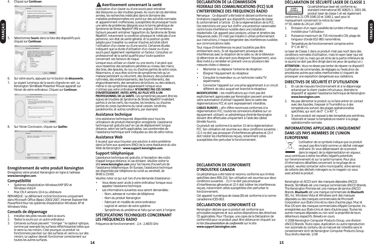 DECLARATION DE LA COMMISSION FEDERALE DES COMMUNICATIONS (FCC) SURL’INTERFERENCE DES FREQUENCES RADIORemarque : Ce dispositif a été testé et déclaré conforme auxlimitations s’appliquant aux dispositifs numériques de classeB, conformément à l’article 15 de la réglementation de la FCC.Ces restrictions ont pour but d’offrir une protection raisonnablecontre toute interférence nuisible dans une installationrésidentielle. Cet appareil peut produire, utiliser et émettre desfréquences radio. S’il n’est pas installé ni utilisé conformémentaux instructions, il risque d’engendrer des interférences nuisiblesaux communications radio.Tout risque d’interférences ne peut toutefois pas êtreentièrement exclu. Si cet équipement provoque desinterférences avec la réception de la radio ou de la télévision (à déterminer en allumant puis éteignant l’équipement), vousêtes invité à y remédier en prenant une ou plusieurs desmesures citées ci-dessous :• Réorienter ou déplacer l’antenne de réception.• Éloigner l’équipement du récepteur.• Consulter le revendeur ou un technicien radio/TVexpérimenté.• Connecter l’appareil sur une prise appartenant à un circuitdifférent de celui auquel est branché le récepteur.MODIFICATIONS : les modifications qui n’ont pas étéexplicitement approuvées par Kensington peuvent annulervotre autorisation d’utiliser l’appareil dans le cadre desréglementations FCC et sont expressément interdites.CABLES BLINDES : afin d’être reconnues conformes à laréglementation FCC, toutes les connexions établies sur unéquipement utilisant un périphérique d’entrée Kensingtondoivent être effectuées uniquement à l’aide des câbles blindés fournis.Ce produit est conforme à la section 15 de la réglementationFCC. Son utilisation est soumise aux deux conditions suivantes :(1) il ne doit pas provoquer d’interférences gênantes et (2) ildoit tolérer les interférences reçues, notamment cellessusceptibles d’en perturber le fonctionnement. DECLARATION DE CONFORMITE D’INDUSTRIE CANADACe périphérique a été testé et reconnu conforme aux limitesspécifiées dans RSS-210. Son utilisation est soumise aux deuxconditions suivantes : (1) il ne doit pas provoquerd’interférences gênantes et (2) il doit tolérer les interférencesreçues, notamment celles susceptibles d’en perturber lefonctionnement.Cet appareil numérique de classe [B] est conforme à la normecanadienne ICES-003.DÉCLARATION DE CONFORMITÉ CEKensington déclare que ce produit est conforme auxprincipales exigences et aux autres dispositions des directivesCE applicables. Pour l’Europe, une copie de la Déclaration deconformité pour ce produit peut être obtenue en cliquant surle lien Documentation de conformité sur le sitewww.support.kensington.com.DÉCLARATION DE SÉCURITÉ LASER DE CLASSE 1Ce périphérique laser est conforme austandard international IEC 60825-1: 2001-08,produit laser de classe 1 et est égalementconforme à 21 CFR 1040.10 et 1040.1, sauf pour lemanquement concernant la notice du laser nº 50, datée du 24 juin 2007 :1. Émission d’un rayon parallèle de lumière infrarougeinvisible pour l’utilisateur.2. Puissance maximum de 716 microwatts CW, plage delongueur d’onde 832-865 nanomètres.3. Température de fonctionnement comprise entre 0° C et 40° C.Le laser de Classe 1 dans ce produit n’est pas nocif dans desconditions normales d’utilisation, mais le rayon laser (qui estinvisible à l’ceil nu mais qui est émis de la partie inférieure dela souris) ne doit pas être dirigé dans les yeux de quelqu’un.)ATTENTION : Vous ne devez pas tenter de réparer ce dispositif.L’utilisation de commandes, de réglages ou l’exécution deprocédures autres que celles mentionnées ici risquent deprovoquer une exposition dangereuse aux radiations.DIRECTIVES DE SÉCURITÉ ET D’UTILISATION1. En cas de mauvais fonctionnement et si le dépannageentamé par le client s’avère infructueux, éteindre ledispositif et appeler l’assistance technique de Kensington.www.kensington.com.2. Ne pas démonter le produit ou le faire entrer en contactavec des liquides, l’exposer à l’humidité ou à destempératures sortant des plages opérationnellesspécifiées, qui vont de 0° C à 40° C.3. Si votre produit est exposé à des températures extrêmes,l’éteindre et laisser la température revenir à la plage opérationnelle normale.INFORMATIONS APPLICABLES UNIQUEMENTDANS LES PAYS MEMBRES DE L’UNIONEUROPEENNEL’utilisation de ce symbole indique que ce produitne peut pas être traité comme un déchet ménagerordinaire. En vous débarrassant de ce produitdans le respect de la réglementation en vigueur,vous contribuez à éviter les effets négatifs potentiels sur l’environnement et sur la santé humaine. Pour plusd’informations détaillées concernant le recyclage de ce produit, veuillez contacter votre municipalité, votre service de collecte des déchets ménagers ou le magasin où vous avez acheté le produit.Kensington et ACCO sont des marques déposées d’ACCOBrands. SlimBlade est une marque commerciale d’ACCO Brands.The Kensington Promise est une marque de service d’ACCOBrands. Bluetooth est une marque commerciale de BluetoothSIG, Inc. Windows Vista etWindows sont des marquesdéposées ou des marques commerciales de MicrosoftCorporation aux États-Unis et/ou dans d’autres pays. Mac etMac OS sont des marques commerciales d’Apple Computer, Inc.enregistrées aux États-Unis et dans d’autres pays. Toutes lesautres marques déposées ou non sont la propriété de leursdétenteurs respectifs. Brevets en cours.© 2008 Kensington Computer Products Group, une divisiond’ACCO Brands. Toute copie, duplication ou autre reproductionnon autorisée du contenu de ce manuel est interdite sans leconsentement écrit de Kensington Computer Products Group.Tous droits réservés. 1/08154. Cliquez sur Continuer.5. Sélectionnez Souris dans la liste des dispositifs puiscliquez sur Continuer.6. Sur votre souris, appuyez sur le bouton de découverte.7. Le voyant lumineux de la souris clignote en vert. LaKensington SlimBlade Presenter Mouse apparaît surl’écran de votre ordinateur. Cliquez sur Continuer.8. Sur l’écran Conclusion, cliquez sur Quitter.Enregistrement de votre produit KensingtonEnregistrez votre produit Kensington en ligne à l’adressewww.kensington.com.Compatibilité• Systèmes d’exploitation Windows® XP SP2 etWindows Vista®• Mac OS X versions 10.4 ou ultérieureREMARQUE : Le défilement incliné fonctionne uniquementdans Microsoft Office (Basic) 2003/2007, Internet Explorer® etPowerPoint® sur les systèmes d’exploitation Windows XP etWindows Vista.Conseils de dépannage1. Installez des piles neuves dans la souris.2. Testez la souris sur un autre ordinateur.3. Certaines surfaces peuvent “ tromper ”le capteur optique,comme par exemple les surfaces réfléchissantes telles quele verre ou les miroirs. C’est pourquoi ce produit nefonctionnera pas bien sur des surfaces en verre ou sur desmiroirs. Le capteur devrait fonctionner correctement surtoutes les autres surfaces.Avertissement concernant la santéL’utilisation d’un clavier ou d’une souris peut entraîner des blessures ou des troubles graves. Au cours de ces dernièresannées, les recherches médicales dans le domaine desmaladies professionnelles ont porté sur des activités normaleset apparemment inoffensives, susceptibles de provoquer touteune série de problèmes désignés sous le terme générique deSyndrome de Stress Répétitif (RSI en anglais). De nombreuxfacteurs peuvent entraîner l’apparition du Syndrome de StressRépétitif, notamment la condition physique et médicale d’unepersonne, son état de santé général, et la position qu’elleadopte pour travailler ou exercer d’autres activités (dontl’utilisation d’un clavier ou d’une souris). Certaines étudesindiquent que la durée d’utilisation d’un clavier ou d’une souris peut également représenter un facteur. Consultez unprofessionnel de la santé qualifié pour toute questionconcernant ces facteurs de risque.Lorsque vous utilisez un clavier ou une souris, il se peut quevous ressentiez des sensations pénibles au niveau des mains,des bras, des épaules, du cou ou d’autres parties de votre corps.Néanmoins, si vous êtes victime de symptômes tels qu’unmalaise persistant ou récurrent, des douleurs, des pulsationsrythmées, des endolorissements, des fourmillements, desengourdissements, des sensations de brûlure, ou des raideurs,même si ces symptômes apparaissent lorsque vous n’utilisez pas votre ordinateur. N’IGNOREZ PAS CES SIGNESD’AVERTISSEMENT. FAITES APPEL AU PLUS VITE A UNPROFESSIONNEL DE LA SANTE. Ces symptômes peuvent être lessignes de troubles de Syndrome de Stress Répétitif invalidantparfois à vie les nerfs, les muscles, les tendons, ou d’autresparties du corps (syndrome du canal carpien, tendinite,paraténonite, et autres conditions, par exemple)Assistance techniqueUne assistance technique est disponible pour tous lesutilisateurs de produits Kensington enregistrés. L’assistancetechnique est gratuite sauf en cas de déplacement longuedistance, selon les tarifs applicables. Les coordonnées del’assistance technique sont indiquées au dos de cette notice.Assistance WebIl se peut que vous trouviez une solution à votre problèmedans la Foire aux questions (FAQ) de la zone Assistance du siteWeb de Kensington : www.support.kensington.com.Support téléphoniqueL’assistance technique est gratuite, à l’exception des coûtsd’appel longue distance, le cas échéant. Veuillez visiter le site www.kensington.com pour les heures d’ouverture del’assistance téléphonique. En Europe, l’assistance technique est disponible par téléphone du lundi au vendredi, de 9h00 à 21h00.Veuillez noter ce qui suit lors d’une demande d’assistance :• Vous devez avoir accès à votre ordinateur lorsque vousappelez l’assistance technique• Les informations suivantes vous seront demandées :- Nom, adresse et numéro de téléphone- Nom du produit Kensington- Fabricant et modèle de votre ordinateur- Logiciel et version de votre système- Symptômes du problème et faits qui en sont à l’origineSPÉCIFICATIONS TECHNIQUES CONCERNANTLES FRÉQUENCES RADIOFréquence de fonctionnement : 2,4–2,4835 GHz14FRANÇAISFRANÇAIS
