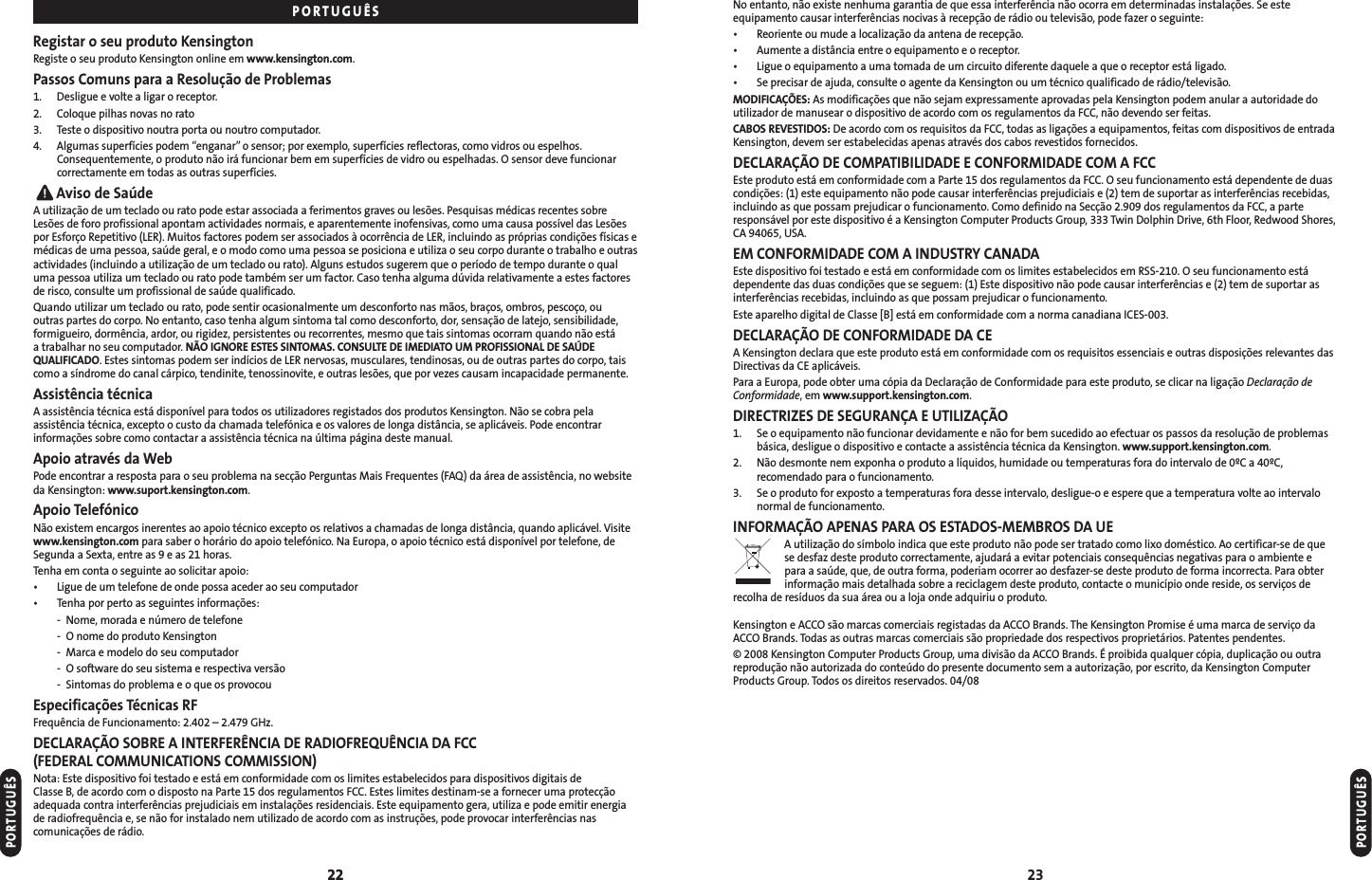 22 23No entanto, não existe nenhuma garantia de que essa interferência não ocorra em determinadas instalações. Se esteequipamento causar interferências nocivas à recepção de rádio ou televisão, pode fazer o seguinte:• Reoriente ou mude a localização da antena de recepção.• Aumente a distância entre o equipamento e o receptor.• Ligue o equipamento a uma tomada de um circuito diferente daquele a que o receptor está ligado.• Se precisar de ajuda, consulte o agente da Kensington ou um técnico qualificado de rádio/televisão.MODIFICAÇÕES: As modificações que não sejam expressamente aprovadas pela Kensington podem anular a autoridade doutilizador de manusear o dispositivo de acordo com os regulamentos da FCC, não devendo ser feitas.CABOS REVESTIDOS: De acordo com os requisitos da FCC, todas as ligações a equipamentos, feitas com dispositivos de entradaKensington, devem ser estabelecidas apenas através dos cabos revestidos fornecidos.DECLARAÇÃO DE COMPATIBILIDADE E CONFORMIDADE COM A FCCEste produto está em conformidade com a Parte 15 dos regulamentos da FCC. O seu funcionamento está dependente de duascondições: (1) este equipamento não pode causar interferências prejudiciais e (2) tem de suportar as interferências recebidas,incluindo as que possam prejudicar o funcionamento. Como definido na Secção 2.909 dos regulamentos da FCC, a parteresponsável por este dispositivo é a Kensington Computer Products Group, 333 Twin Dolphin Drive, 6th Floor, Redwood Shores,CA 94065, USA.EM CONFORMIDADE COM A INDUSTRY CANADAEste dispositivo foi testado e está em conformidade com os limites estabelecidos em RSS-210. O seu funcionamento estádependente das duas condições que se seguem: (1) Este dispositivo não pode causar interferências e (2) tem de suportar asinterferências recebidas, incluindo as que possam prejudicar o funcionamento.Este aparelho digital de Classe [B] está em conformidade com a norma canadiana ICES-003.DECLARAÇÃO DE CONFORMIDADE DA CEA Kensington declara que este produto está em conformidade com os requisitos essenciais e outras disposições relevantes dasDirectivas da CE aplicáveis.Para a Europa, pode obter uma cópia da Declaração de Conformidade para este produto, se clicar na ligação Declaração deConformidade, em www.support.kensington.com.DIRECTRIZES DE SEGURANÇA E UTILIZAÇÃO1. Se o equipamento não funcionar devidamente e não for bem sucedido ao efectuar os passos da resolução de problemasbásica, desligue o dispositivo e contacte a assistência técnica da Kensington. www.support.kensington.com.2. Não desmonte nem exponha o produto a líquidos, humidade ou temperaturas fora do intervalo de 0ºC a 40ºC,recomendado para o funcionamento.3. Se o produto for exposto a temperaturas fora desse intervalo, desligue-o e espere que a temperatura volte ao intervalonormal de funcionamento.INFORMAÇÃO APENAS PARA OS ESTADOS-MEMBROS DA UEA utilização do símbolo indica que este produto não pode ser tratado como lixo doméstico. Ao certificar-se de quese desfaz deste produto correctamente, ajudará a evitar potenciais consequências negativas para o ambiente e para a saúde, que, de outra forma, poderiam ocorrer ao desfazer-se deste produto de forma incorrecta. Para obterinformação mais detalhada sobre a reciclagem deste produto, contacte o município onde reside, os serviços derecolha de resíduos da sua área ou a loja onde adquiriu o produto.Kensington e ACCO são marcas comerciais registadas da ACCO Brands. The Kensington Promise é uma marca de serviço daACCO Brands. Todas as outras marcas comerciais são propriedade dos respectivos proprietários. Patentes pendentes.© 2008 Kensington Computer Products Group, uma divisão da ACCO Brands. É proibida qualquer cópia, duplicação ou outrareprodução não autorizada do conteúdo do presente documento sem a autorização, por escrito, da Kensington ComputerProducts Group. Todos os direitos reservados. 04/08PORTUGUÊS22Registar o seu produto KensingtonRegiste o seu produto Kensington online em www.kensington.com.Passos Comuns para a Resolução de Problemas1. Desligue e volte a ligar o receptor.2. Coloque pilhas novas no rato3. Teste o dispositivo noutra porta ou noutro computador.4. Algumas superfícies podem “enganar”o sensor; por exemplo, superfícies reflectoras, como vidros ou espelhos.Consequentemente, o produto não irá funcionar bem em superfícies de vidro ou espelhadas. O sensor deve funcionarcorrectamente em todas as outras superfícies.Aviso de SaúdeA utilização de um teclado ou rato pode estar associada a ferimentos graves ou lesões. Pesquisas médicas recentes sobreLesões de foro profissional apontam actividades normais, e aparentemente inofensivas, como uma causa possível das Lesõespor Esforço Repetitivo (LER). Muitos factores podem ser associados à ocorrência de LER, incluindo as próprias condições físicas emédicas de uma pessoa, saúde geral, e o modo como uma pessoa se posiciona e utiliza o seu corpo durante o trabalho e outrasactividades (incluindo a utilização de um teclado ou rato). Alguns estudos sugerem que o período de tempo durante o qualuma pessoa utiliza um teclado ou rato pode também ser um factor. Caso tenha alguma dúvida relativamente a estes factoresde risco, consulte um profissional de saúde qualificado.Quando utilizar um teclado ou rato, pode sentir ocasionalmente um desconforto nas mãos, braços, ombros, pescoço, ou outras partes do corpo. No entanto, caso tenha algum sintoma tal como desconforto, dor, sensação de latejo, sensibilidade,formigueiro, dormência, ardor, ou rigidez, persistentes ou recorrentes, mesmo que tais sintomas ocorram quando não está a trabalhar no seu computador. NÃO IGNORE ESTES SINTOMAS. CONSULTE DE IMEDIATO UM PROFISSIONAL DE SAÚDEQUALIFICADO. Estes sintomas podem ser indícios de LER nervosas, musculares, tendinosas, ou de outras partes do corpo, taiscomo a síndrome do canal cárpico, tendinite, tenossinovite, e outras lesões, que por vezes causam incapacidade permanente.Assistência técnicaA assistência técnica está disponível para todos os utilizadores registados dos produtos Kensington. Não se cobra pelaassistência técnica, excepto o custo da chamada telefónica e os valores de longa distância, se aplicáveis. Pode encontrarinformações sobre como contactar a assistência técnica na última página deste manual.Apoio através da WebPode encontrar a resposta para o seu problema na secção Perguntas Mais Frequentes (FAQ) da área de assistência, no websiteda Kensington: www.suport.kensington.com.Apoio TelefónicoNão existem encargos inerentes ao apoio técnico excepto os relativos a chamadas de longa distância, quando aplicável. Visitewww.kensington.com para saber o horário do apoio telefónico. Na Europa, o apoio técnico está disponível por telefone, deSegunda a Sexta, entre as 9 e as 21 horas.Tenha em conta o seguinte ao solicitar apoio:• Ligue de um telefone de onde possa aceder ao seu computador• Tenha por perto as seguintes informações:- Nome, morada e número de telefone- O nome do produto Kensington- Marca e modelo do seu computador- O software do seu sistema e respectiva versão- Sintomas do problema e o que os provocouEspecificações Técnicas RFFrequência de Funcionamento: 2.402 – 2.479 GHz.DECLARAÇÃO SOBRE A INTERFERÊNCIA DE RADIOFREQUÊNCIA DA FCC (FEDERAL COMMUNICATIONS COMMISSION)Nota: Este dispositivo foi testado e está em conformidade com os limites estabelecidos para dispositivos digitais de Classe B, de acordo com o disposto na Parte 15 dos regulamentos FCC. Estes limites destinam-se a fornecer uma protecçãoadequada contra interferências prejudiciais em instalações residenciais. Este equipamento gera, utiliza e pode emitir energiade radiofrequência e, se não for instalado nem utilizado de acordo com as instruções, pode provocar interferências nascomunicações de rádio.PORTUGUÊSPORTUGUÊS