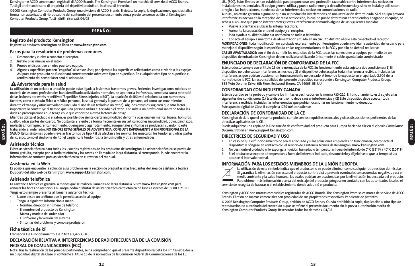 12 13UU. (FCC). Estos límites se han establecido para proporcionar una protección razonable contra interferencias nocivas eninstalaciones residenciales. El equipo genera, utiliza y puede radiar energía de radiofrecuencia y, si no se instala y utiliza conarreglo a las instrucciones, puede ocasionar interferencias nocivas en comunicaciones de radio.Aun así, no existe garantía alguna de que no se producirán interferencias en una instalación determinada. Si el equipo provocainterferencias nocivas en la recepción de radio o televisión, lo cual se puede determinar encendiendo y apagando el equipo, seseñala al usuario que puede intentar corregir estas interferencias tomando alguna de las siguientes medidas:• Vuelva a orientar o a ubicar la antena receptora.• Aumente la separación entre el equipo y el receptor.• Pida ayuda a su distribuidor o a un técnico de radio o televisión.• Conecte el equipo a una toma de alimentación situada en un circuito distinto al que está conectado el receptor.MODIFICACIONES: toda modificación no aprobada expresamente por Kensington puede invalidar la autoridad del usuario paramanejar el dispositivo según lo especificado en las reglamentaciones de la FCC y por ello no deberá realizarse.CABLES APANTALLADOS: con el fin de cumplir los requisitos de la FCC, todas las conexiones a equipos por medio de undispositivo de entrada de Kensington deben realizarse utilizando únicamente el cable apantallado suministrado.ENUNCIADO DE DECLARACIÓN DE CONFORMIDAD DE LA FCCEste producto cumple con el título 15 de la normativa de la FCC. Su funcionamiento está sujeto a dos condiciones: 1) Eldispositivo no debe causar interferencias nocivas y 2) el dispositivo debe aceptar toda interferencia recibida, incluidas lasinterferencias que podrían ocasionar un funcionamiento no deseado. A tenor de lo expuesto en el apartado 2.909 de lanormativa de la FCC, la responsabilidad del presente dispositivo corresponde a Kensington Computer Products Group, 333 Twin Dolphin Drive, 6th Floor, Redwood Shores, CA 94065, EE. UU.CONFORMIDAD CON INDUSTRY CANADAEste dispositivo se ha probado y cumple los límites especificados en la norma RSS-210. El funcionamiento está sujeto a lassiguientes dos condiciones: (1) Este dispositivo no debe causar interferencias y (2) Este dispositivo debe aceptar todainterferencia recibida, incluidas las interferencias que podrían ocasionar un funcionamiento no deseado.Este aparato digital de Clase B cumple la ICES-003 canadiense.DECLARACIÓN DE CONFORMIDAD DE LA CEKensington declara que el presente producto cumple con los requisitos esenciales y otras disposiciones pertinentes de lasdirectivas aplicables de la CE. Puede adquirirse una copia de la Declaración de conformidad del producto para Europa haciendo clic en el vínculo ComplianceDocumentation en www.support.kensington.com.DIRECTRICES DE SEGURIDAD Y USO1. En caso de que el funcionamiento no sea el adecuado y si las soluciones empleadas no funcionasen, desconecte eldispositivo y póngase en contacto con el servicio de asistencia técnica de Kensington. www.kensington.com.2.No desmonte el producto ni lo exponga a líquidos, humedad o temperaturas fuera del intervalo de 0° C (32° F) a 40° C (104° F).3. Si el producto se expone a temperaturas fuera del intervalo indicado, desconéctelo y déjelo hasta que la temperaturaalcance el intervalo normal.INFORMACIÓN PARA LOS ESTADOS MIEMBROS DE LA UNIÓN EUROPEALa utilización de este símbolo indica que el producto no se puede eliminar como cualquier otro residuo doméstico. Si garantiza la eliminación correcta del producto, contribuirá a prevenir eventuales consecuencias negativas para elmedio ambiente y la salud humana, las cuales podrían ser ocasionadas por la eliminación inadecuada del producto.Para obtener más información acerca del reciclaje del producto, póngase en contacto con las autoridades locales, elservicio de recogida de basuras o el establecimiento donde adquirió el producto.Kensington y ACCO son marcas comerciales registradas de ACCO Brands. The Kensington Promise es marca de servicio de ACCOBrands. El resto de marcas comerciales son propiedad de sus propietarios respectivos. Pendiente de patentes.© 2008 Kensington Computer Products Group, división de ACCO Brands. Queda prohibida la copia, duplicación u otro tipo dereproducción no autorizado del contenido a que se refiere el presente documento sin la previa autorización escrita deKensington Computer Products Group. Reservados todos los derechos. 04/08ESPAÑOLKensington e ACCO sono marchi registrati di ACCO Brands. The Kensington Promise è un marchio di servizio di ACCO Brands.Tutti gli altri marchi sono di proprietà dei rispettivi produttori. In attesa di brevetto.©2008 Kensington Computer Products Group, una divisione di ACCO Brands. È vietata la copia, la duplicazione o qualsiasi altraforma non autorizzata di riproduzione del contenuto del presente documento senza previo consenso scritto di KensingtonComputer Products Group. Tutti i diritti riservati. 04/08Registro del producto KensingtonRegistre su producto Kensington en línea en www.kensington.com.Pasos para la resolución de problemas comunes1. Desconecte y vuelva a conectar el receptor.2. Instale pilas nuevas en el ratón3. Pruebe el dispositivo en otro puerto o equipo.4. Algunas superficies pueden “engañar”al sensor láser, por ejemplo las superficies reflectantes como el vidrio o los espejos.Así pues este producto no funcionará correctamente sobre este tipo de superficie. En cualquier otro tipo de superficie elrendimiento del sensor láser será el adecuado.Advertencia para la saludLa utilización de un teclado o un ratón puede estar ligada a lesiones o trastornos graves. Recientes investigaciones médicas enmateria de lesiones profesionales han identificado actividades normales, en apariencia inofensivas, como una causa potencialde las lesiones por estrés repetitivo (“Repetitive Stress Injuries o RSI”). La aparición de RSI está relacionada con numerososfactores, como el estado físico o médico personal, la salud general y la postura de la persona, así como sus movimientosdurante el trabajo y otras actividades (incluido el uso de un teclado o un ratón). Algunos estudios sugieren que otro factorimportante lo constituye el tiempo que una persona utiliza el teclado o el ratón. Consulte a un profesional sanitario todas lasdudas o preocupaciones que tenga en lo que concierne a estos factores de riesgo.Mientras utiliza el teclado o el ratón, es posible que sienta cierta incomodidad de forma ocasional en manos, brazos, hombros,cuello u otras partes del cuerpo. No obstante, si siente de forma frecuente en sus articulaciones incomodidad, dolor, pinchazos,molestias, hormigueo, entumecimiento, quemazón o agarrotamiento, aunque tales síntomas se produzcan cuando no estétrabajando al ordenador, NO IGNORE ESTAS SEÑALES DE ADVERTENCIA. CONSULTE RÁPIDAMENTE A UN PROFESIONAL DE LASALUD. Estos síntomas pueden revelar trastornos de tipo RSI de afectan a los nervios, los músculos, los tendones u otras partesdel cuerpo, como el síndrome del túnel carpiano, la tendonitis, la tenosinovitis y otras enfermedades.Asistencia técnicaExiste asistencia técnica para todos los usuarios registrados de los productos de Kensington. La asistencia técnica se presta deforma gratuita, excepto por la tarifa telefónica y los costes de llamada de larga distancia, si corresponde. Puede encontrar lainformación de contacto para asistencia técnica en el reverso del manual.Asistencia en la WebEs posible que encuentre la solución a su problema en la sección de preguntas más frecuentes del área de asistencia técnica(Support) del sitio web de Kensington: www.support.kensington.com.Asistencia telefónicaLa asistencia técnica es gratuita, a menos que se realicen llamadas de larga distancia. Visite www.kensington.com paraconocer las horas de atención. En Europa podrá disfrutar de asistencia técnica telefónica de lunes a viernes de 09:00 a 21:00.Tenga esto siempre presente al llamar a asistencia técnica:• Llame desde un teléfono que le permita acceder al equipo• Tenga la siguiente información a mano:- Nombre, dirección y número de teléfono- El nombre del producto de Kensington- Marca y modelo del ordenador- El software y la versión del sistema- Síntomas del problema y cómo se produjeronFicha técnica de RFFrecuencia De Funcionamiento: De 2,402 a 2,479 GHz.DECLARACIÓN RELATIVA A INTERFERENCIAS DE RADIOFRECUENCIA DE LA COMISIÓN FEDERAL DE COMUNICACIONES (FCC)Nota: tras la realización de las pruebas pertinentes, se ha comprobado que el presente dispositivo respeta los límites exigidos aun dispositivo digital de Clase B, conforme al título 15 de la normativa de la Comisión Federal de Comunicaciones de los EE.ESPAÑOLESPAÑOL