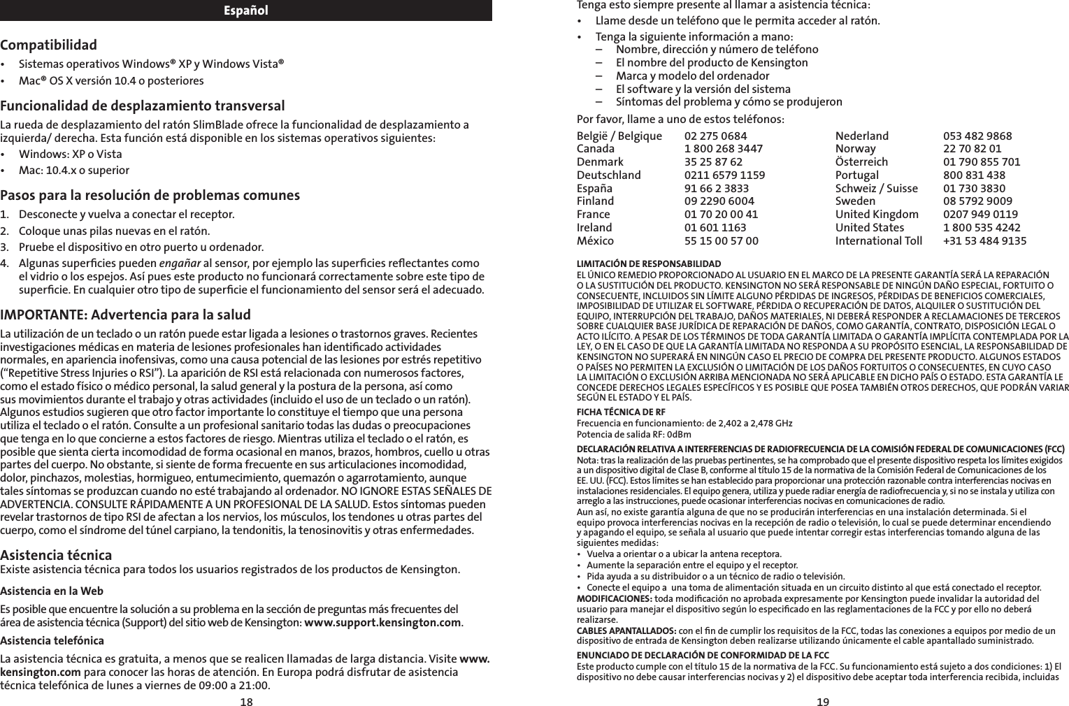 1819EspañolCompatibilidad• SistemasoperativosWindows®XPyWindowsVista®• Mac®OSXversión10.4oposterioresFuncionalidad de desplazamiento transversalLa rueda de desplazamiento del ratón SlimBlade ofrece la funcionalidad de desplazamiento a izquierda/ derecha. Esta función está disponible en los sistemas operativos siguientes:• Windows:XPoVista• Mac:10.4.xosuperiorPasos para la resolución de problemas comunes1.   Desconecte y vuelva a conectar el receptor.2.    Coloque unas pilas nuevas en el ratón.3.    Pruebe el dispositivo en otro puerto u ordenador.4.    Algunas superﬁcies pueden engañar al sensor, por ejemplo las superﬁcies reﬂectantes como el vidrio o los espejos. Así pues este producto no funcionará correctamente sobre este tipo de superﬁcie. En cualquier otro tipo de superﬁcie el funcionamiento del sensor será el adecuado.IMPORTANTE: Advertencia para la saludLa utilización de un teclado o un ratón puede estar ligada a lesiones o trastornos graves. Recientes investigaciones médicas en materia de lesiones profesionales han identiﬁcado actividades normales, en apariencia inofensivas, como una causa potencial de las lesiones por estrés repetitivo (“Repetitive Stress Injuries o RSI”). La aparición de RSI está relacionada con numerosos factores, como el estado físico o médico personal, la salud general y la postura de la persona, así como sus movimientos durante el trabajo y otras actividades (incluido el uso de un teclado o un ratón). Algunos estudios sugieren que otro factor importante lo constituye el tiempo que una persona utiliza el teclado o el ratón. Consulte a un profesional sanitario todas las dudas o preocupaciones que tenga en lo que concierne a estos factores de riesgo. Mientras utiliza el teclado o el ratón, es posible que sienta cierta incomodidad de forma ocasional en manos, brazos, hombros, cuello u otras partes del cuerpo. No obstante, si siente de forma frecuente en sus articulaciones incomodidad, dolor, pinchazos, molestias, hormigueo, entumecimiento, quemazón o agarrotamiento, aunque tales síntomas se produzcan cuando no esté trabajando al ordenador. NO IGNORE ESTAS SEÑALES DE ADVERTENCIA. CONSULTE RÁPIDAMENTE A UN PROFESIONAL DE LA SALUD. Estos síntomas pueden revelar trastornos de tipo RSI de afectan a los nervios, los músculos, los tendones u otras partes del cuerpo, como el síndrome del túnel carpiano, la tendonitis, la tenosinovitis y otras enfermedades.Asistencia técnica Existe asistencia técnica para todos los usuarios registrados de los productos de Kensington.Asistencia en la WebEs posible que encuentre la solución a su problema en la sección de preguntas más frecuentes del  área de asistencia técnica (Support) del sitio web de Kensington: www.support.kensington.com.Asistencia telefónica La asistencia técnica es gratuita, a menos que se realicen llamadas de larga distancia. Visite www.kensington.com para conocer las horas de atención. En Europa podrá disfrutar de asistencia técnica telefónica de lunes a viernes de 09:00 a 21:00.    Tenga esto siempre presente al llamar a asistencia técnica:• Llamedesdeunteléfonoquelepermitaaccederalratón.• Tengalasiguienteinformaciónamano:  –  Nombre, dirección y número de teléfono  –  El nombre del producto de Kensington  –  Marca y modelo del ordenador  –  El software y la versión del sistema  –  Síntomas del problema y cómo se produjeronPor favor, llame a uno de estos teléfonos:België / Belgique  02 275 0684 Nederland  053 482 9868Canada  1 800 268 3447 Norway  22 70 82 01Denmark  35 25 87 62 Österreich  01 790 855 701Deutschland  0211 6579 1159 Portugal  800 831 438España  91 66 2 3833 Schweiz / Suisse  01 730 3830Finland  09 2290 6004 Sweden  08 5792 9009France  01 70 20 00 41 United Kingdom  0207 949 0119Ireland  01 601 1163 United States  1 800 535 4242México  55 15 00 57 00 International Toll   +31 53 484 9135LIMITACIÓN DE RESPONSABILIDADEL ÚNICO REMEDIO PROPORCIONADO AL USUARIO EN EL MARCO DE LA PRESENTE GARANTÍA SERÁ LA REPARACIÓN O LA SUSTITUCIÓN DEL PRODUCTO. KENSINGTON NO SERÁ RESPONSABLE DE NINGÚN DAÑO ESPECIAL, FORTUITO O CONSECUENTE, INCLUIDOS SIN LÍMITE ALGUNO PÉRDIDAS DE INGRESOS, PÉRDIDAS DE BENEFICIOS COMERCIALES, IMPOSIBILIDAD DE UTILIZAR EL SOFTWARE, PÉRDIDA O RECUPERACIÓN DE DATOS, ALQUILER O SUSTITUCIÓN DEL EQUIPO, INTERRUPCIÓN DEL TRABAJO, DAÑOS MATERIALES, NI DEBERÁ RESPONDER A RECLAMACIONES DE TERCEROS SOBRE CUALQUIER BASE JURÍDICA DE REPARACIÓN DE DAÑOS, COMO GARANTÍA, CONTRATO, DISPOSICIÓN LEGAL O ACTO ILÍCITO. A PESAR DE LOS TÉRMINOS DE TODA GARANTÍA LIMITADA O GARANTÍA IMPLÍCITA CONTEMPLADA POR LA LEY, O EN EL CASO DE QUE LA GARANTÍA LIMITADA NO RESPONDA A SU PROPÓSITO ESENCIAL, LA RESPONSABILIDAD DE KENSINGTON NO SUPERARÁ EN NINGÚN CASO EL PRECIO DE COMPRA DEL PRESENTE PRODUCTO. ALGUNOS ESTADOS O PAÍSES NO PERMITEN LA EXCLUSIÓN O LIMITACIÓN DE LOS DAÑOS FORTUITOS O CONSECUENTES, EN CUYO CASO LA LIMITACIÓN O EXCLUSIÓN ARRIBA MENCIONADA NO SERÁ APLICABLE EN DICHO PAÍS O ESTADO. ESTA GARANTÍA LE CONCEDE DERECHOS LEGALES ESPECÍFICOS Y ES POSIBLE QUE POSEA TAMBIÉN OTROS DERECHOS, QUE PODRÁN VARIAR SEGÚN EL ESTADO Y EL PAÍS.FICHA TÉCNICA DE RFFrecuencia en funcionamiento: de 2,402 a 2,478 GHzPotencia de salida RF: 0dBmDECLARACIÓN RELATIVA A INTERFERENCIAS DE RADIOFRECUENCIA DE LA COMISIÓN FEDERAL DE COMUNICACIONES (FCC)Nota: tras la realización de las pruebas pertinentes, se ha comprobado que el presente dispositivo respeta los límites exigidos a un dispositivo digital de Clase B, conforme al título 15 de la normativa de la Comisión Federal de Comunicaciones de los  EE. UU. (FCC). Estos límites se han establecido para proporcionar una protección razonable contra interferencias nocivas en instalaciones residenciales. El equipo genera, utiliza y puede radiar energía de radiofrecuencia y, si no se instala y utiliza con arreglo a las instrucciones, puede ocasionar interferencias nocivas en comunicaciones de radio.Aun así, no existe garantía alguna de que no se producirán interferencias en una instalación determinada. Si el equipo provoca interferencias nocivas en la recepción de radio o televisión, lo cual se puede determinar encendiendo y apagando el equipo, se señala al usuario que puede intentar corregir estas interferencias tomando alguna de las siguientes medidas:• Vuelvaaorientaroaubicarlaantenareceptora.• Aumentelaseparaciónentreelequipoyelreceptor.• Pidaayudaasudistribuidoroauntécnicoderadiootelevisión.• Conecteelequipoaunatomadealimentaciónsituadaenuncircuitodistintoalqueestáconectadoelreceptor.MODIFICACIONES: toda modiﬁcación no aprobada expresamente por Kensington puede invalidar la autoridad del usuario para manejar el dispositivo según lo especiﬁcado en las reglamentaciones de la FCC y por ello no deberá realizarse.CABLES APANTALLADOS: con el ﬁn de cumplir los requisitos de la FCC, todas las conexiones a equipos por medio de un dispositivo de entrada de Kensington deben realizarse utilizando únicamente el cable apantallado suministrado.ENUNCIADO DE DECLARACIÓN DE CONFORMIDAD DE LA FCCEste producto cumple con el título 15 de la normativa de la FCC. Su funcionamiento está sujeto a dos condiciones: 1) El dispositivo no debe causar interferencias nocivas y 2) el dispositivo debe aceptar toda interferencia recibida, incluidas 