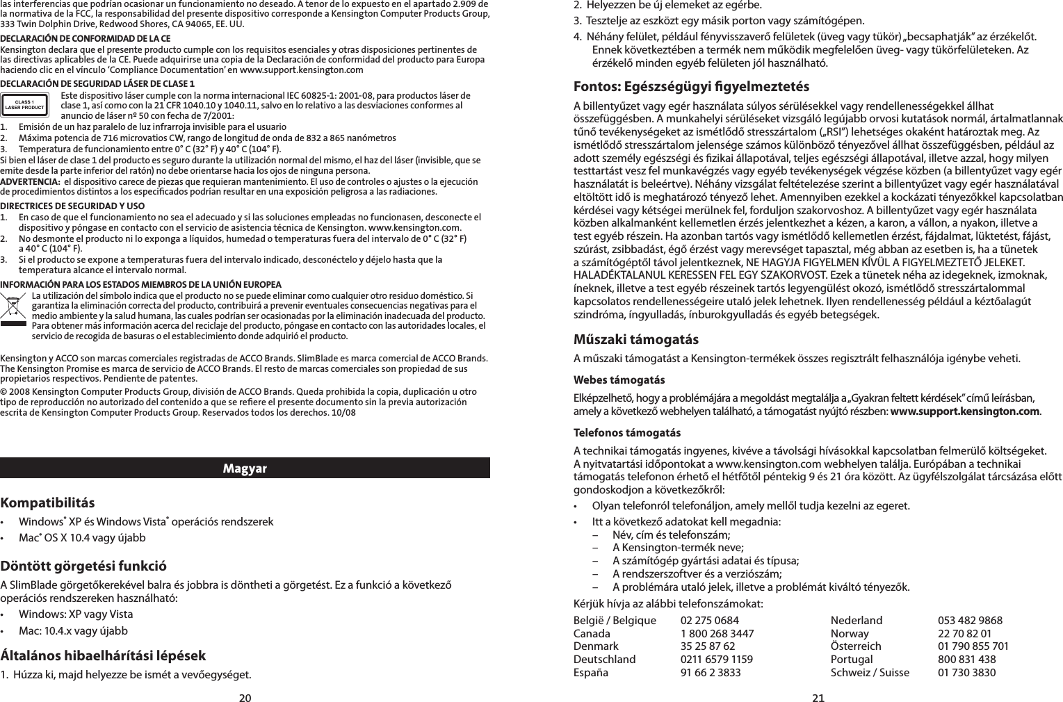 2021las interferencias que podrían ocasionar un funcionamiento no deseado. A tenor de lo expuesto en el apartado 2.909 de la normativa de la FCC, la responsabilidad del presente dispositivo corresponde a Kensington Computer Products Group, 333 Twin Dolphin Drive, Redwood Shores, CA 94065, EE. UU.DECLARACIÓN DE CONFORMIDAD DE LA CEKensington declara que el presente producto cumple con los requisitos esenciales y otras disposiciones pertinentes de las directivas aplicables de la CE. Puede adquirirse una copia de la Declaración de conformidad del producto para Europa haciendo clic en el vínculo ‘Compliance Documentation’ en www.support.kensington.comDECLARACIÓN DE SEGURIDAD LÁSER DE CLASE 1Este dispositivo láser cumple con la norma internacional IEC 60825-1: 2001-08, para productos láser de clase 1, así como con la 21 CFR 1040.10 y 1040.11, salvo en lo relativo a las desviaciones conformes al anuncio de láser nº 50 con fecha de 7/2001:                        1.  Emisión de un haz paralelo de luz infrarroja invisible para el usuario2.  Máxima potencia de 716 microvatios CW, rango de longitud de onda de 832 a 865 nanómetros3.  Temperatura de funcionamiento entre 0° C (32° F) y 40° C (104° F).Si bien el láser de clase 1 del producto es seguro durante la utilización normal del mismo, el haz del láser (invisible, que se emite desde la parte inferior del ratón) no debe orientarse hacia los ojos de ninguna persona.ADVERTENCIA:  el dispositivo carece de piezas que requieran mantenimiento. El uso de controles o ajustes o la ejecución de procedimientos distintos a los especiﬁcados podrían resultar en una exposición peligrosa a las radiaciones.DIRECTRICES DE SEGURIDAD Y USO1.  En caso de que el funcionamiento no sea el adecuado y si las soluciones empleadas no funcionasen, desconecte el    dispositivo y póngase en contacto con el servicio de asistencia técnica de Kensington. www.kensington.com.2.   No desmonte el producto ni lo exponga a líquidos, humedad o temperaturas fuera del intervalo de 0° C (32° F)  a 40° C (104° F).3.   Si el producto se expone a temperaturas fuera del intervalo indicado, desconéctelo y déjelo hasta que la temperatura alcance el intervalo normal.INFORMACIÓN PARA LOS ESTADOS MIEMBROS DE LA UNIÓN EUROPEALa utilización del símbolo indica que el producto no se puede eliminar como cualquier otro residuo doméstico. Si garantiza la eliminación correcta del producto, contribuirá a prevenir eventuales consecuencias negativas para el medio ambiente y la salud humana, las cuales podrían ser ocasionadas por la eliminación inadecuada del producto. Para obtener más información acerca del reciclaje del producto, póngase en contacto con las autoridades locales, el servicio de recogida de basuras o el establecimiento donde adquirió el producto.Kensington y ACCO son marcas comerciales registradas de ACCO Brands. SlimBlade es marca comercial de ACCO Brands. The Kensington Promise es marca de servicio de ACCO Brands. El resto de marcas comerciales son propiedad de sus propietarios respectivos. Pendiente de patentes.© 2008 Kensington Computer Products Group, división de ACCO Brands. Queda prohibida la copia, duplicación u otro tipo de reproducción no autorizado del contenido a que se reﬁere el presente documento sin la previa autorización escrita de Kensington Computer Products Group. Reservados todos los derechos. 10/08MagyarKompatibilitás• Windows® XP és Windows Vista® operációs rendszerek• Mac® OS X 10.4 vagy újabbDöntött görgetési funkcióA SlimBlade görgetőkerekével balra és jobbra is döntheti a görgetést. Ez a funkció a következő operációs rendszereken használható:• Windows:XPvagyVista• Mac:10.4.xvagyújabbÁltalános hibaelhárítási lépések1.  Húzza ki, majd helyezze be ismét a vevőegységet.2.  Helyezzen be új elemeket az egérbe.3.  Tesztelje az eszközt egy másik porton vagy számítógépen.4.  Néhány felület, például fényvisszaverő felületek (üveg vagy tükör) „becsaphatják” az érzékelőt. Ennek következtében a termék nem működik megfelelően üveg- vagy tükörfelületeken. Az érzékelő minden egyéb felületen jól használható.Fontos: Egészségügyi gyelmeztetésA billentyűzet vagy egér használata súlyos sérülésekkel vagy rendellenességekkel állhat összefüggésben. A munkahelyi sérüléseket vizsgáló legújabb orvosi kutatások normál, ártalmatlannak tűnő tevékenységeket az ismétlődő stresszártalom („RSI”) lehetséges okaként határoztak meg. Az ismétlődő stresszártalom jelensége számos különböző tényezővel állhat összefüggésben, például az adott személy egészségi és zikai állapotával, teljes egészségi állapotával, illetve azzal, hogy milyen testtartást vesz fel munkavégzés vagy egyéb tevékenységek végzése közben (a billentyűzet vagy egér használatát is beleértve). Néhány vizsgálat feltételezése szerint a billentyűzet vagy egér használatával eltöltött idő is meghatározó tényező lehet. Amennyiben ezekkel a kockázati tényezőkkel kapcsolatban kérdései vagy kétségei merülnek fel, forduljon szakorvoshoz. A billentyűzet vagy egér használata közben alkalmanként kellemetlen érzés jelentkezhet a kézen, a karon, a vállon, a nyakon, illetve a test egyéb részein. Ha azonban tartós vagy ismétlődő kellemetlen érzést, fájdalmat, lüktetést, fájást, szúrást, zsibbadást, égő érzést vagy merevséget tapasztal, még abban az esetben is, ha a tünetek a számítógéptől távol jelentkeznek, NE HAGYJA FIGYELMEN KÍVÜL A FIGYELMEZTETŐ JELEKET. HALADÉKTALANUL KERESSEN FEL EGY SZAKORVOST. Ezek a tünetek néha az idegeknek, izmoknak, íneknek, illetve a test egyéb részeinek tartós legyengülést okozó, ismétlődő stresszártalommal kapcsolatos rendellenességeire utaló jelek lehetnek. Ilyen rendellenesség például a kéztőalagút szindróma, íngyulladás, ínburokgyulladás és egyéb betegségek.Műszaki támogatásA műszaki támogatást a Kensington-termékek összes regisztrált felhasználója igénybe veheti.Webes támogatásElképzelhető, hogy a problémájára a megoldást megtalálja a „Gyakran feltett kérdések” című leírásban, amely a következő webhelyen található, a támogatást nyújtó részben: www.support.kensington.com.Telefonos támogatás A technikai támogatás ingyenes, kivéve a távolsági hívásokkal kapcsolatban felmerülő költségeket. A nyitvatartási időpontokat a www.kensington.com webhelyen találja. Európában a technikai támogatás telefonon érhető el hétfőtől péntekig 9 és 21 óra között. Az ügyfélszolgálat tárcsázása előtt gondoskodjon a következőkről:• Olyan telefonról telefonáljon, amely mellől tudja kezelni az egeret.• Itt a következő adatokat kell megadnia: – Név, cím és telefonszám; – A Kensington-termék neve; – A számítógép gyártási adatai és típusa; – A rendszerszoftver és a verziószám; – A problémára utaló jelek, illetve a problémát kiváltó tényezők.Kérjük hívja az alábbi telefonszámokat:België / Belgique  02 275 0684 Nederland  053 482 9868Canada  1 800 268 3447 Norway  22 70 82 01Denmark  35 25 87 62 Österreich  01 790 855 701Deutschland  0211 6579 1159 Portugal  800 831 438España  91 66 2 3833 Schweiz / Suisse  01 730 3830