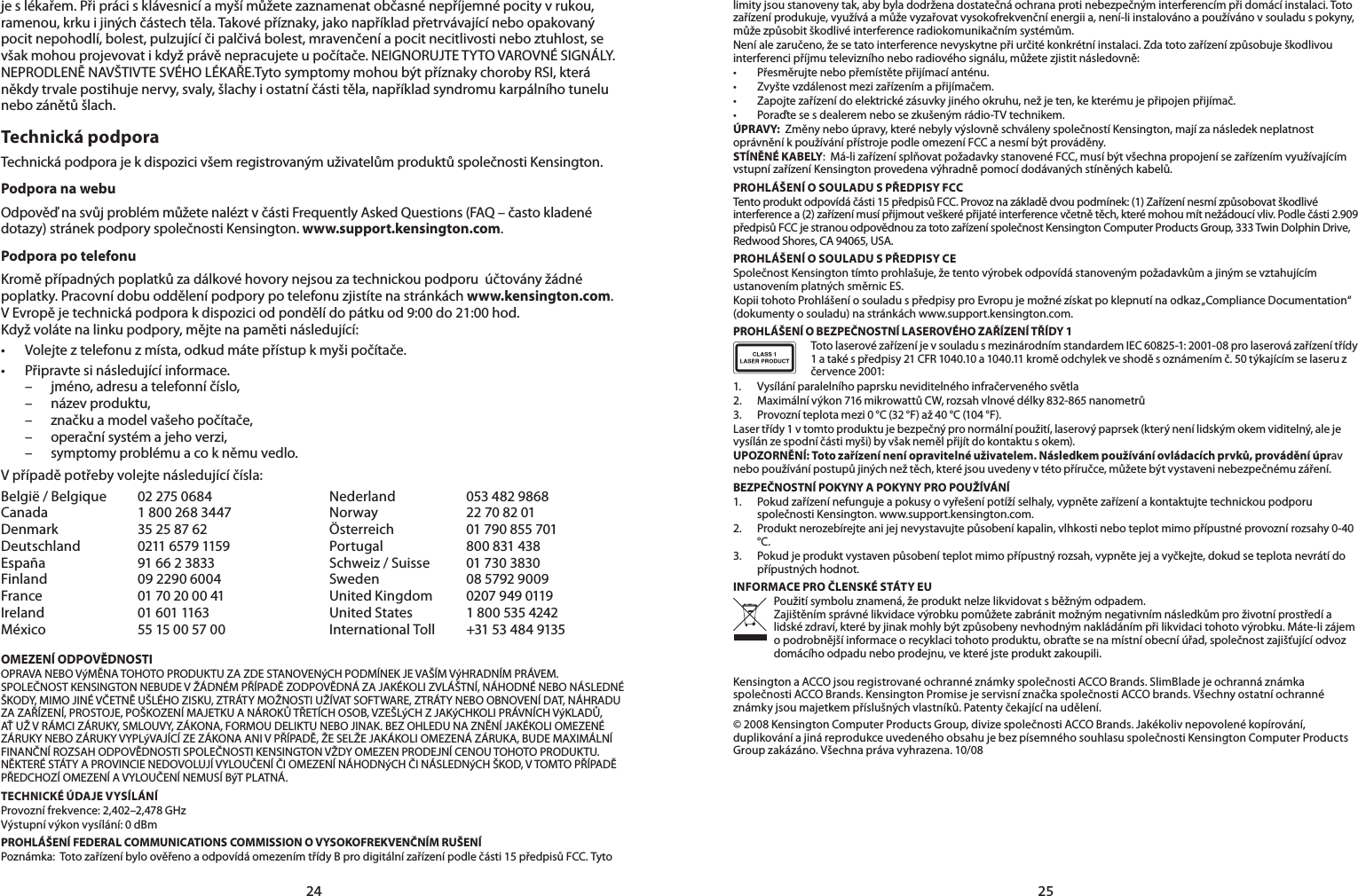 2425je s lékařem. Při práci s klávesnicí a myší můžete zaznamenat občasné nepříjemné pocity v rukou, ramenou, krku i jiných částech těla. Takové příznaky, jako například přetrvávající nebo opakovaný pocit nepohodlí, bolest, pulzující či palčivá bolest, mravenčení a pocit necitlivosti nebo ztuhlost, se však mohou projevovat i když právě nepracujete u počítače. NEIGNORUJTE TYTO VAROVNÉ SIGNÁLY. NEPRODLENĚ NAVŠTIVTE SVÉHO LÉKAŘE.Tyto symptomy mohou být příznaky choroby RSI, která někdy trvale postihuje nervy, svaly, šlachy i ostatní části těla, například syndromu karpálního tunelu nebo zánětů šlach.Technická podpora Technická podpora je k dispozici všem registrovaným uživatelům produktů společnosti Kensington.Podpora na webuOdpověď na svůj problém můžete nalézt v části Frequently Asked Questions (FAQ – často kladené dotazy) stránek podpory společnosti Kensington. www.support.kensington.com.Podpora po telefonu Kromě případných poplatků za dálkové hovory nejsou za technickou podporu  účtovány žádné poplatky. Pracovní dobu oddělení podpory po telefonu zjistíte na stránkách www.kensington.com. V Evropě je technická podpora k dispozici od pondělí do pátku od 9:00 do 21:00 hod.Když voláte na linku podpory, mějte na paměti následující:• Volejte z telefonu z místa, odkud máte přístup k myši počítače.• Připravte si následující informace. – jméno, adresu a telefonní číslo, – název produktu, – značku a model vašeho počítače, – operační systém a jeho verzi, – symptomy problému a co k němu vedlo.V případě potřeby volejte následující čísla:België / Belgique  02 275 0684 Nederland  053 482 9868Canada  1 800 268 3447 Norway  22 70 82 01Denmark  35 25 87 62 Österreich  01 790 855 701Deutschland  0211 6579 1159 Portugal  800 831 438España  91 66 2 3833 Schweiz / Suisse  01 730 3830Finland  09 2290 6004 Sweden  08 5792 9009France  01 70 20 00 41 United Kingdom  0207 949 0119Ireland  01 601 1163 United States  1 800 535 4242México 5515005700 International Toll   +31 53 484 9135OMEZENÍ ODPOVĚDNOSTIOPRAVA NEBO VýMĚNA TOHOTO PRODUKTU ZA ZDE STANOVENýCH PODMÍNEK JE VAŠÍM VýHRADNÍM PRÁVEM. SPOLEČNOST KENSINGTON NEBUDE V ŽÁDNÉM PŘÍPADĚ ZODPOVĚDNÁ ZA JAKÉKOLI ZVLÁŠTNÍ, NÁHODNÉ NEBO NÁSLEDNÉ ŠKODY, MIMO JINÉ VČETNĚ UŠLÉHO ZISKU, ZTRÁTY MOŽNOSTI UŽÍVAT SOFTWARE, ZTRÁTY NEBO OBNOVENÍ DAT, NÁHRADU ZA ZAŘÍZENÍ, PROSTOJE, POŠKOZENÍ MAJETKU A NÁROKŮ TŘETÍCH OSOB, VZEŠLýCH Z JAKýCHKOLI PRÁVNÍCH VýKLADŮ, AŤ UŽ V RÁMCI ZÁRUKY, SMLOUVY, ZÁKONA, FORMOU DELIKTU NEBO JINAK. BEZ OHLEDU NA ZNĚNÍ JAKÉKOLI OMEZENÉ ZÁRUKY NEBO ZÁRUKY VYPLýVAJÍCÍ ZE ZÁKONA ANI V PŘÍPADĚ, ŽE SELŽE JAKÁKOLI OMEZENÁ ZÁRUKA, BUDE MAXIMÁLNÍ FINANČNÍ ROZSAH ODPOVĚDNOSTI SPOLEČNOSTI KENSINGTON VŽDY OMEZEN PRODEJNÍ CENOU TOHOTO PRODUKTU. NĚKTERÉ STÁTY A PROVINCIE NEDOVOLUJÍ VYLOUČENÍ ČI OMEZENÍ NÁHODNýCH ČI NÁSLEDNýCH ŠKOD, V TOMTO PŘÍPADĚ PŘEDCHOZÍ OMEZENÍ A VYLOUČENÍ NEMUSÍ BýT PLATNÁ.TECHNICKÉ ÚDAJE VYSÍLÁNÍProvozní frekvence: 2,402–2,478 GHzVýstupní výkon vysílání: 0 dBmPROHLÁŠENÍ FEDERAL COMMUNICATIONS COMMISSION O VYSOKOFREKVENČNÍM RUŠENÍPoznámka:  Toto zařízení bylo ověřeno a odpovídá omezením třídy B pro digitální zařízení podle části 15 předpisů FCC. Tyto limity jsou stanoveny tak, aby byla dodržena dostatečná ochrana proti nebezpečným interferencím při domácí instalaci. Toto zařízení produkuje, využívá a může vyzařovat vysokofrekvenční energii a, není-li instalováno a používáno v souladu s pokyny, může způsobit škodlivé interference radiokomunikačním systémům.Není ale zaručeno, že se tato interference nevyskytne při určité konkrétní instalaci. Zda toto zařízení způsobuje škodlivou interferenci příjmu televizního nebo radiového signálu, můžete zjistit následovně:• Přesměrujtenebopřemístětepřijímacíanténu.• Zvyštevzdálenostmezizařízenímapřijímačem.• Zapojtezařízenídoelektrickézásuvkyjinéhookruhu,nežjeten,kekterémujepřipojenpřijímač.• Poraďtesesdealeremnebosezkušenýmrádio-TVtechnikem.ÚPRAVY:  Změny nebo úpravy, které nebyly výslovně schváleny společností Kensington, mají za následek neplatnost oprávnění k používání přístroje podle omezení FCC a nesmí být prováděny.STÍNĚNÉ KABELY:  Má-li zařízení splňovat požadavky stanovené FCC, musí být všechna propojení se zařízením využívajícím vstupní zařízení Kensington provedena výhradně pomocí dodávaných stíněných kabelů.PROHLÁŠENÍ O SOULADU S PŘEDPISY FCCTento produkt odpovídá části 15 předpisů FCC. Provoz na základě dvou podmínek: (1) Zařízení nesmí způsobovat škodlivé interference a (2) zařízení musí přijmout veškeré přijaté interference včetně těch, které mohou mít nežádoucí vliv. Podle části 2.909 předpisů FCC je stranou odpovědnou za toto zařízení společnost Kensington Computer Products Group, 333 Twin Dolphin Drive, Redwood Shores, CA 94065, USA.PROHLÁŠENÍ O SOULADU S PŘEDPISY CESpolečnost Kensington tímto prohlašuje, že tento výrobek odpovídá stanoveným požadavkům a jiným se vztahujícím ustanovením platných směrnic ES.Kopii tohoto Prohlášení o souladu s předpisy pro Evropu je možné získat po klepnutí na odkaz „Compliance Documentation“ (dokumenty o souladu) na stránkách www.support.kensington.com.PROHLÁŠENÍ O BEZPEČNOSTNÍ LASEROVÉHO ZAŘÍZENÍ TŘÍDY 1Toto laserové zařízení je v souladu s mezinárodním standardem IEC 60825-1: 2001-08 pro laserová zařízení třídy 1 a také s předpisy 21 CFR 1040.10 a 1040.11 kromě odchylek ve shodě s oznámením č. 50 týkajícím se laseru z července 2001:                      1.  Vysílání paralelního paprsku neviditelného infračerveného světla2. Maximálnívýkon716mikrowattůCW,rozsahvlnovédélky832-865nanometrů3.  Provozní teplota mezi 0 °C (32 °F) až 40 °C (104 °F).Laser třídy 1 v tomto produktu je bezpečný pro normální použití, laserový paprsek (který není lidským okem viditelný, ale je vysílán ze spodní části myši) by však neměl přijít do kontaktu s okem).UPOZORNĚNÍ: Toto zařízení není opravitelné uživatelem. Následkem používání ovládacích prvků, provádění úprav nebo používání postupů jiných než těch, které jsou uvedeny v této příručce, můžete být vystaveni nebezpečnému záření.BEZPEČNOSTNÍ POKYNY A POKYNY PRO POUŽÍVÁNÍ1.  Pokud zařízení nefunguje a pokusy o vyřešení potíží selhaly, vypněte zařízení a kontaktujte technickou podporu společnosti Kensington. www.support.kensington.com.2.  Produkt nerozebírejte ani jej nevystavujte působení kapalin, vlhkosti nebo teplot mimo přípustné provozní rozsahy 0-40 °C.3.  Pokud je produkt vystaven působení teplot mimo přípustný rozsah, vypněte jej a vyčkejte, dokud se teplota nevrátí do přípustných hodnot.INFORMACE PRO ČLENSKÉ STÁTY EUPoužití symbolu znamená, že produkt nelze likvidovat s běžným odpadem.  Zajištěním správné likvidace výrobku pomůžete zabránit možným negativním následkům pro životní prostředí a lidské zdraví, které by jinak mohly být způsobeny nevhodným nakládáním při likvidaci tohoto výrobku. Máte-li zájem o podrobnější informace o recyklaci tohoto produktu, obraťte se na místní obecní úřad, společnost zajišťující odvoz domácího odpadu nebo prodejnu, ve které jste produkt zakoupili.Kensington a ACCO jsou registrované ochranné známky společnosti ACCO Brands. SlimBlade je ochranná známka společnosti ACCO Brands. Kensington Promise je servisní značka společnosti ACCO brands. Všechny ostatní ochranné známky jsou majetkem příslušných vlastníků. Patenty čekající na udělení.© 2008 Kensington Computer Products Group, divize společnosti ACCO Brands. Jakékoliv nepovolené kopírování, duplikování a jiná reprodukce uvedeného obsahu je bez písemného souhlasu společnosti Kensington Computer Products Group zakázáno. Všechna práva vyhrazena. 10/08
