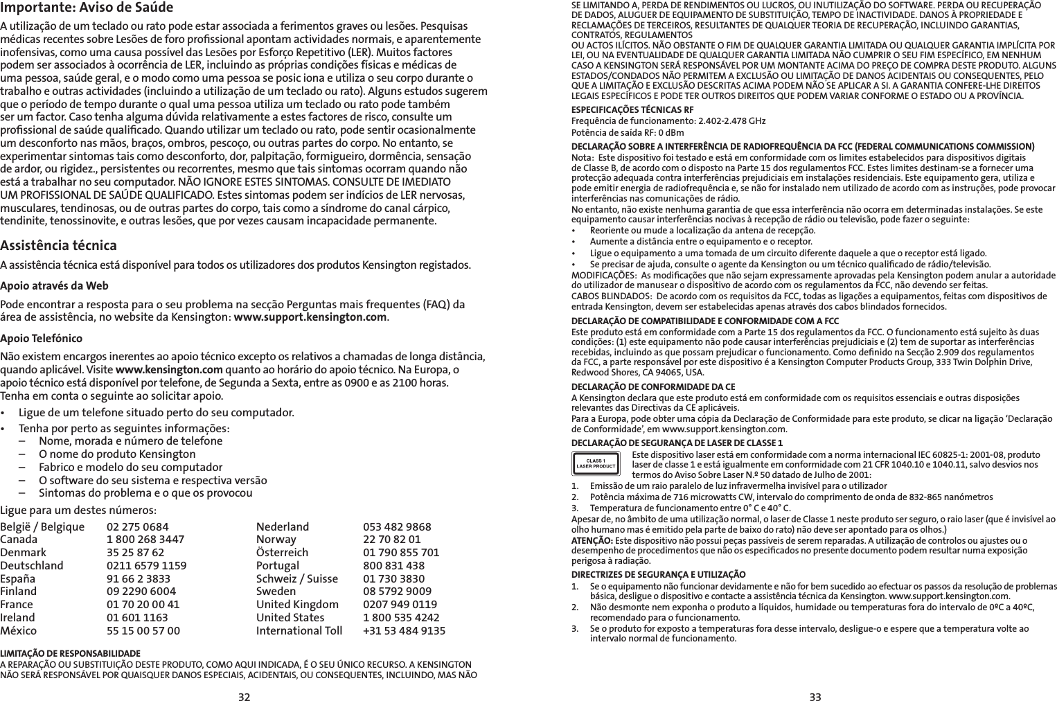 3233SE LIMITANDO A, PERDA DE RENDIMENTOS OU LUCROS, OU INUTILIZAÇÃO DO SOFTWARE. PERDA OU RECUPERAÇÃO DE DADOS, ALUGUER DE EQUIPAMENTO DE SUBSTITUIÇÃO, TEMPO DE INACTIVIDADE. DANOS À PROPRIEDADE E RECLAMAÇÕES DE TERCEIROS, RESULTANTES DE QUALQUER TEORIA DE RECUPERAÇÃO, INCLUINDO GARANTIAS, CONTRATOS, REGULAMENTOS  OU ACTOS ILÍCITOS. NÃO OBSTANTE O FIM DE QUALQUER GARANTIA LIMITADA OU QUALQUER GARANTIA IMPLÍCITA POR  LEI, OU NA EVENTUALIDADE DE QUALQUER GARANTIA LIMITADA NÃO CUMPRIR O SEU FIM ESPECÍFICO, EM NENHUM  CASO A KENSINGTON SERÁ RESPONSÁVEL POR UM MONTANTE ACIMA DO PREÇO DE COMPRA DESTE PRODUTO. ALGUNS ESTADOS/CONDADOS NÃO PERMITEM A EXCLUSÃO OU LIMITAÇÃO DE DANOS ACIDENTAIS OU CONSEQUENTES, PELO QUE A LIMITAÇÃO E EXCLUSÃO DESCRITAS ACIMA PODEM NÃO SE APLICAR A SI. A GARANTIA CONFERE-LHE DIREITOS LEGAIS ESPECÍFICOS E PODE TER OUTROS DIREITOS QUE PODEM VARIAR CONFORME O ESTADO OU A PROVÍNCIA.ESPECIFICAÇÕES TÉCNICAS RFFrequência de funcionamento: 2.402-2.478 GHzPotência de saída RF: 0 dBmDECLARAÇÃO SOBRE A INTERFERÊNCIA DE RADIOFREQUÊNCIA DA FCC (FEDERAL COMMUNICATIONS COMMISSION)Nota:  Este dispositivo foi testado e está em conformidade com os limites estabelecidos para dispositivos digitais de Classe B, de acordo com o disposto na Parte 15 dos regulamentos FCC. Estes limites destinam-se a fornecer uma protecçãoadequadacontrainterferênciasprejudiciaiseminstalaçõesresidenciais.Esteequipamentogera,utilizaepodeemitirenergiaderadiofrequênciae,senãoforinstaladonemutilizadodeacordocomasinstruções,podeprovocarinterferênciasnascomunicaçõesderádio.Noentanto,nãoexistenenhumagarantiadequeessainterferêncianãoocorraemdeterminadasinstalações.Seesteequipamento causar interferências nocivas à recepção de rádio ou televisão, pode fazer o seguinte:• Reorienteoumudealocalizaçãodaantenaderecepção.• Aumenteadistânciaentreoequipamentoeoreceptor.• Ligueoequipamentoaumatomadadeumcircuitodiferentedaqueleaqueoreceptorestáligado.• Seprecisardeajuda,consulteoagentedaKensingtonouumtécnicoqualicadoderádio/televisão.MODIFICAÇÕES:AsmodicaçõesquenãosejamexpressamenteaprovadaspelaKensingtonpodemanularaautoridadedo utilizador de manusear o dispositivo de acordo com os regulamentos da FCC, não devendo ser feitas.CABOSBLINDADOS:DeacordocomosrequisitosdaFCC,todasasligaçõesaequipamentos,feitascomdispositivosdeentrada Kensington, devem ser estabelecidas apenas através dos cabos blindados fornecidos.DECLARAÇÃO DE COMPATIBILIDADE E CONFORMIDADE COM A FCCEste produto está em conformidade com a Parte 15 dos regulamentos da FCC. O funcionamento está sujeito às duas condições:(1)esteequipamentonãopodecausarinterferênciasprejudiciaise(2)temdesuportarasinterferênciasrecebidas, incluindo as que possam prejudicar o funcionamento. Como deﬁnido na Secção 2.909 dos regulamentos da FCC, a parte responsável por este dispositivo é a Kensington Computer Products Group, 333 Twin Dolphin Drive, Redwood Shores, CA 94065, USA.DECLARAÇÃO DE CONFORMIDADE DA CEAKensingtondeclaraqueesteprodutoestáemconformidadecomosrequisitosessenciaiseoutrasdisposiçõesrelevantes das Directivas da CE aplicáveis.Para a Europa, pode obter uma cópia da Declaração de Conformidade para este produto, se clicar na ligação ‘Declaração de Conformidade’, em www.support.kensington.com.DECLARAÇÃO DE SEGURANÇA DE LASER DE CLASSE 1Este dispositivo laser está em conformidade com a norma internacional IEC 60825-1: 2001-08, produto laser de classe 1 e está igualmente em conformidade com 21 CFR 1040.10 e 1040.11, salvo desvios nos termos do Aviso Sobre Laser N.º 50 datado de Julho de 2001:                         1.  Emissão de um raio paralelo de luz infravermelha invisível para o utilizador2.  Potência máxima de 716 microwatts CW, intervalo do comprimento de onda de 832-865 nanómetros3.  Temperatura de funcionamento entre 0° C e 40° C.Apesar de, no âmbito de uma utilização normal, o laser de Classe 1 neste produto ser seguro, o raio laser (que é invisível ao olho humano mas é emitido pela parte de baixo do rato) não deve ser apontado para os olhos.)ATENÇÃO: Este dispositivo não possui peças passíveis de serem reparadas. A utilização de controlos ou ajustes ou o desempenho de procedimentos que não os especiﬁcados no presente documento podem resultar numa exposição perigosa à radiação.DIRECTRIZES DE SEGURANÇA E UTILIZAÇÃO1.  Se o equipamento não funcionar devidamente e não for bem sucedido ao efectuar os passos da resolução de problemas básica, desligue o dispositivo e contacte a assistência técnica da Kensington. www.support.kensington.com.2.  Não desmonte nem exponha o produto a líquidos, humidade ou temperaturas fora do intervalo de 0ºC a 40ºC, recomendado para o funcionamento.3.  Se o produto for exposto a temperaturas fora desse intervalo, desligue-o e espere que a temperatura volte ao intervalo normal de funcionamento.Importante: Aviso de SaúdeAutilizaçãodeumtecladoouratopodeestarassociadaaferimentosgravesoulesões.PesquisasmédicasrecentessobreLesõesdeforoprossionalapontamactividadesnormais,eaparentementeinofensivas,comoumacausapossíveldasLesõesporEsforçoRepetitivo(LER).MuitosfactorespodemserassociadosàocorrênciadeLER,incluindoasprópriascondiçõesfísicasemédicasdeuma pessoa, saúde geral, e o modo como uma pessoa se posic iona e utiliza o seu corpo durante o trabalho e outras actividades (incluindo a utilização de um teclado ou rato). Alguns estudos sugerem que o período de tempo durante o qual uma pessoa utiliza um teclado ou rato pode também ser um factor. Caso tenha alguma dúvida relativamente a estes factores de risco, consulte um proﬁssional de saúde qualiﬁcado. Quando utilizar um teclado ou rato, pode sentir ocasionalmente um desconforto nas mãos, braços, ombros, pescoço, ou outras partes do corpo. No entanto, se experimentar sintomas tais como desconforto, dor, palpitação, formigueiro, dormência, sensação de ardor, ou rigidez., persistentes ou recorrentes, mesmo que tais sintomas ocorram quando não está a trabalhar no seu computador. NÃO IGNORE ESTES SINTOMAS. CONSULTE DE IMEDIATO UM PROFISSIONAL DE SAÚDE QUALIFICADO. Estes sintomas podem ser indícios de LER nervosas, musculares, tendinosas, ou de outras partes do corpo, tais como a síndrome do canal cárpico, tendinite,tenossinovite,eoutraslesões,queporvezescausamincapacidadepermanente.Assistência técnica A assistência técnica está disponível para todos os utilizadores dos produtos Kensington registados. Apoio através da WebPode encontrar a resposta para o seu problema na secção Perguntas mais frequentes (FAQ) da área de assistência, no website da Kensington: www.support.kensington.com.Apoio Telefónico Não existem encargos inerentes ao apoio técnico excepto os relativos a chamadas de longa distância, quando aplicável. Visite www.kensington.com quanto ao horário do apoio técnico. Na Europa, o apoio técnico está disponível por telefone, de Segunda a Sexta, entre as 0900 e as 2100 horas.    Tenha em conta o seguinte ao solicitar apoio.• Ligue de um telefone situado perto do seu computador.• Tenhaporpertoasseguintesinformações:  –  Nome, morada e número de telefone  –  O nome do produto Kensington  –  Fabrico e modelo do seu computador  –  O software do seu sistema e respectiva versão  –  Sintomas do problema e o que os provocouLigue para um destes números:België / Belgique  02 275 0684 Nederland  053 482 9868Canada  1 800 268 3447 Norway  22 70 82 01Denmark  35 25 87 62 Österreich  01 790 855 701Deutschland  0211 6579 1159 Portugal  800 831 438España  91 66 2 3833 Schweiz / Suisse  01 730 3830Finland  09 2290 6004 Sweden  08 5792 9009France  01 70 20 00 41 United Kingdom  0207 949 0119Ireland  01 601 1163 United States  1 800 535 4242México  55 15 00 57 00 International Toll   +31 53 484 9135LIMITAÇÃO DE RESPONSABILIDADEA REPARAÇÃO OU SUBSTITUIÇÃO DESTE PRODUTO, COMO AQUI INDICADA, É O SEU ÚNICO RECURSO. A KENSINGTON  NÃO SERÁ RESPONSÁVEL POR QUAISQUER DANOS ESPECIAIS, ACIDENTAIS, OU CONSEQUENTES, INCLUINDO, MAS NÃO 
