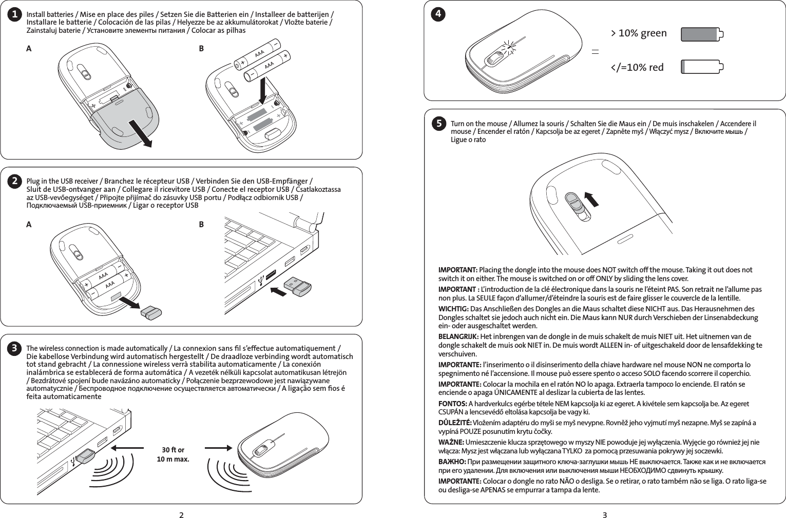 231Install batteries / Mise en place des piles / Setzen Sie die Batterien ein / Installeer de batterijen / Installare le batterie / Colocación de las pilas / Helyezze be az akkumulátorokat / Vložte baterie / Zainstaluj baterie / Установите элементы питания / Colocar as pilhas2AABBPlug in the USB receiver / Branchez le récepteur USB / Verbinden Sie den USB-Empfänger /  Sluit de USB-ontvanger aan / Collegare il ricevitore USB / Conecte el receptor USB / Csatlakoztassa az USB-vevőegységet / Připojte přijímač do zásuvky USB portu / Podłącz odbiornik USB / Подключаемый USB-приемник / Ligar o receptor USB The wireless connection is made automatically / La connexion sans ﬁl s’effectue automatiquement /Die kabellose Verbindung wird automatisch hergestellt / De draadloze verbinding wordt automatisch tot stand gebracht / La connessione wireless verrà stabilita automaticamente / La conexión inalámbrica se establecerá de forma automática / A vezeték nélküli kapcsolat automatikusan létrejön / Bezdrátové spojení bude navázáno automaticky / Połączenie bezprzewodowe jest nawiązywane automatycznie / Беспроводное подключение осуществляется автоматически / A ligação sem ﬁos é feita automaticamente&gt; 10% green&lt;/=10% red30 ft or10 m max.34IMPORTANT: Placing the dongle into the mouse does NOT switch off the mouse. Taking it out does not switch it on either. The mouse is switched on or off ONLY by sliding the lens cover.IMPORTANT : L’introduction de la clé électronique dans la souris ne l’éteint PAS. Son retrait ne l’allume pas non plus. La SEULE façon d’allumer/d’éteindre la souris est de faire glisser le couvercle de la lentille.WICHTIG: Das Anschließen des Dongles an die Maus schaltet diese NICHT aus. Das Herausnehmen des Dongles schaltet sie jedoch auch nicht ein. Die Maus kann NUR durch Verschieben der Linsenabdeckung ein- oder ausgeschaltet werden.BELANGRIJK: Het inbrengen van de dongle in de muis schakelt de muis NIET uit. Het uitnemen van de dongle schakelt de muis ook NIET in. De muis wordt ALLEEN in- of uitgeschakeld door de lensafdekking te verschuiven.IMPORTANTE: l’inserimento o il disinserimento della chiave hardware nel mouse NON ne comporta lo spegnimento né l’accensione. Il mouse può essere spento o acceso SOLO facendo scorrere il coperchio.IMPORTANTE: Colocar la mochila en el ratón NO lo apaga. Extraerla tampoco lo enciende. El ratón se enciende o apaga ÚNICAMENTE al deslizar la cubierta de las lentes.FONTOS: A hardverkulcs egérbe tétele NEM kapcsolja ki az egeret. A kivétele sem kapcsolja be. Az egeret CSUPÁN a lencsevédő eltolása kapcsolja be vagy ki.DŮLEŽITÉ: Vložením adaptéru do myši se myš nevypne. Rovněž jeho vyjmutí myš nezapne. Myš se zapíná a vypíná POUZE posunutím krytu čočky.WAŻNE: Umieszczenie klucza sprzętowego w myszy NIE powoduje jej wyłączenia. Wyjęcie go również jej nie włącza: Mysz jest włączana lub wyłączana TYLKO  za pomocą przesuwania pokrywy jej soczewki.ВАЖНО: При размещении защитного ключа-заглушки мышь НЕ выключается. Также как и не включается при его удалении. Для включения или выключения мыши НЕОБХОДИМО сдвинуть крышку.IMPORTANTE: Colocar o dongle no rato NÃO o desliga. Se o retirar, o rato também não se liga. O rato liga-se ou desliga-se APENAS se empurrar a tampa da lente.5Turn on the mouse / Allumez la souris / Schalten Sie die Maus ein / De muis inschakelen / Accendere il mouse / Encender el ratón / Kapcsolja be az egeret / Zapněte myš / Włączyć mysz / Включите мышь /  Ligue o rato