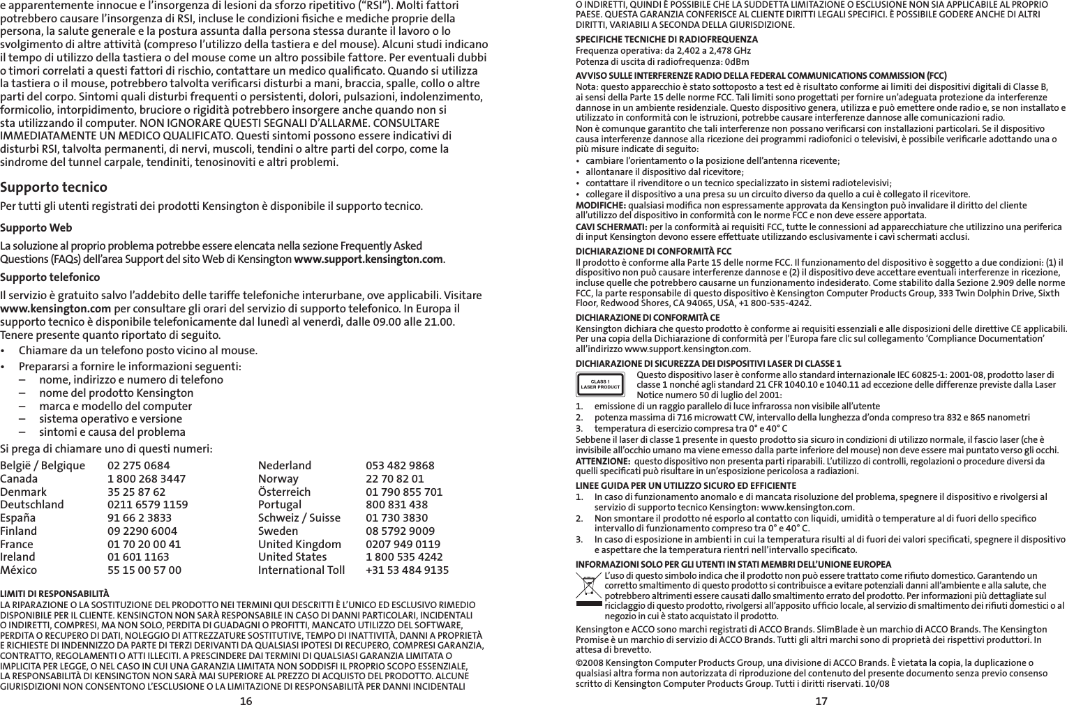 1617O INDIRETTI, QUINDI È POSSIBILE CHE LA SUDDETTA LIMITAZIONE O ESCLUSIONE NON SIA APPLICABILE AL PROPRIO PAESE. QUESTA GARANZIA CONFERISCE AL CLIENTE DIRITTI LEGALI SPECIFICI. È POSSIBILE GODERE ANCHE DI ALTRI DIRITTI, VARIABILI A SECONDA DELLA GIURISDIZIONE.SPECIFICHE TECNICHE DI RADIOFREQUENZAFrequenza operativa: da 2,402 a 2,478 GHzPotenza di uscita di radiofrequenza: 0dBm AVVISO SULLE INTERFERENZE RADIO DELLA FEDERAL COMMUNICATIONS COMMISSION (FCC)Nota: questo apparecchio è stato sottoposto a test ed è risultato conforme ai limiti dei dispositivi digitali di Classe B, ai sensi della Parte 15 delle norme FCC. Tali limiti sono progettati per fornire un’adeguata protezione da interferenze dannose in un ambiente residenziale. Questo dispositivo genera, utilizza e può emettere onde radio e, se non installato e utilizzato in conformità con le istruzioni, potrebbe causare interferenze dannose alle comunicazioni radio.Non è comunque garantito che tali interferenze non possano veriﬁcarsi con installazioni particolari. Se il dispositivo causa interferenze dannose alla ricezione dei programmi radiofonici o televisivi, è possibile veriﬁcarle adottando una o più misure indicate di seguito:• cambiarel’orientamentoolaposizionedell’antennaricevente;• allontanareildispositivodalricevitore;• contattareilrivenditoreountecnicospecializzatoinsistemiradiotelevisivi;• collegareildispositivoaunapresasuuncircuitodiversodaquelloacuiècollegatoilricevitore.MODIFICHE: qualsiasi modiﬁca non espressamente approvata da Kensington può invalidare il diritto del cliente all’utilizzo del dispositivo in conformità con le norme FCC e non deve essere apportata.CAVI SCHERMATI: per la conformità ai requisiti FCC, tutte le connessioni ad apparecchiature che utilizzino una periferica di input Kensington devono essere effettuate utilizzando esclusivamente i cavi schermati acclusi.DICHIARAZIONE DI CONFORMITÀ FCCIl prodotto è conforme alla Parte 15 delle norme FCC. Il funzionamento del dispositivo è soggetto a due condizioni: (1) il dispositivo non può causare interferenze dannose e (2) il dispositivo deve accettare eventuali interferenze in ricezione, incluse quelle che potrebbero causarne un funzionamento indesiderato. Come stabilito dalla Sezione 2.909 delle norme FCC, la parte responsabile di questo dispositivo è Kensington Computer Products Group, 333 Twin Dolphin Drive, Sixth Floor, Redwood Shores, CA 94065, USA, +1 800-535-4242.DICHIARAZIONE DI CONFORMITÀ CEKensington dichiara che questo prodotto è conforme ai requisiti essenziali e alle disposizioni delle direttive CE applicabili. Per una copia della Dichiarazione di conformità per l’Europa fare clic sul collegamento ‘Compliance Documentation’ all’indirizzo www.support.kensington.com.DICHIARAZIONE DI SICUREZZA DEI DISPOSITIVI LASER DI CLASSE 1Questo dispositivo laser è conforme allo standard internazionale IEC 60825-1: 2001-08, prodotto laser di classe 1 nonché agli standard 21 CFR 1040.10 e 1040.11 ad eccezione delle differenze previste dalla Laser Notice numero 50 di luglio del 2001:                         1.  emissione di un raggio parallelo di luce infrarossa non visibile all’utente2.  potenza massima di 716 microwatt CW, intervallo della lunghezza d’onda compreso tra 832 e 865 nanometri3.  temperatura di esercizio compresa tra 0° e 40° CSebbene il laser di classe 1 presente in questo prodotto sia sicuro in condizioni di utilizzo normale, il fascio laser (che è invisibile all’occhio umano ma viene emesso dalla parte inferiore del mouse) non deve essere mai puntato verso gli occhi.ATTENZIONE:  questo dispositivo non presenta parti riparabili. L’utilizzo di controlli, regolazioni o procedure diversi da quelli speciﬁcati può risultare in un’esposizione pericolosa a radiazioni.LINEE GUIDA PER UN UTILIZZO SICURO ED EFFICIENTE1.   In caso di funzionamento anomalo e di mancata risoluzione del problema, spegnere il dispositivo e rivolgersi al servizio di supporto tecnico Kensington: www.kensington.com.2.   Non smontare il prodotto né esporlo al contatto con liquidi, umidità o temperature al di fuori dello speciﬁco intervallo di funzionamento compreso tra 0° e 40° C.3.   In caso di esposizione in ambienti in cui la temperatura risulti al di fuori dei valori speciﬁcati, spegnere il dispositivo e aspettare che la temperatura rientri nell’intervallo speciﬁcato.INFORMAZIONI SOLO PER GLI UTENTI IN STATI MEMBRI DELL’UNIONE EUROPEAL’uso di questo simbolo indica che il prodotto non può essere trattato come riﬁuto domestico. Garantendo un corretto smaltimento di questo prodotto si contribuisce a evitare potenziali danni all’ambiente e alla salute, che potrebbero altrimenti essere causati dallo smaltimento errato del prodotto. Per informazioni più dettagliate sul riciclaggio di questo prodotto, rivolgersi all’apposito ufﬁcio locale, al servizio di smaltimento dei riﬁuti domestici o al negozio in cui è stato acquistato il prodotto.Kensington e ACCO sono marchi registrati di ACCO Brands. SlimBlade è un marchio di ACCO Brands. The Kensington Promise è un marchio di servizio di ACCO Brands. Tutti gli altri marchi sono di proprietà dei rispettivi produttori. In attesa di brevetto.©2008 Kensington Computer Products Group, una divisione di ACCO Brands. È vietata la copia, la duplicazione o qualsiasi altra forma non autorizzata di riproduzione del contenuto del presente documento senza previo consenso scritto di Kensington Computer Products Group. Tutti i diritti riservati. 10/08e apparentemente innocue e l’insorgenza di lesioni da sforzo ripetitivo (“RSI”). Molti fattori potrebbero causare l’insorgenza di RSI, incluse le condizioni ﬁsiche e mediche proprie della persona, la salute generale e la postura assunta dalla persona stessa durante il lavoro o lo svolgimento di altre attività (compreso l’utilizzo della tastiera e del mouse). Alcuni studi indicano il tempo di utilizzo della tastiera o del mouse come un altro possibile fattore. Per eventuali dubbi o timori correlati a questi fattori di rischio, contattare un medico qualiﬁcato. Quando si utilizza la tastiera o il mouse, potrebbero talvolta veriﬁcarsi disturbi a mani, braccia, spalle, collo o altre parti del corpo. Sintomi quali disturbi frequenti o persistenti, dolori, pulsazioni, indolenzimento, formicolio, intorpidimento, bruciore o rigidità potrebbero insorgere anche quando non si sta utilizzando il computer. NON IGNORARE QUESTI SEGNALI D’ALLARME. CONSULTARE IMMEDIATAMENTE UN MEDICO QUALIFICATO. Questi sintomi possono essere indicativi di disturbi RSI, talvolta permanenti, di nervi, muscoli, tendini o altre parti del corpo, come la sindrome del tunnel carpale, tendiniti, tenosinoviti e altri problemi.Supporto tecnico Per tutti gli utenti registrati dei prodotti Kensington è disponibile il supporto tecnico. Supporto WebLa soluzione al proprio problema potrebbe essere elencata nella sezione Frequently Asked  Questions (FAQs) dell’area Support del sito Web di Kensington www.support.kensington.com.Supporto telefonico Il servizio è gratuito salvo l’addebito delle tariffe telefoniche interurbane, ove applicabili. Visitare www.kensington.com per consultare gli orari del servizio di supporto telefonico. In Europa il supporto tecnico è disponibile telefonicamente dal lunedì al venerdì, dalle 09.00 alle 21.00.  Tenere presente quanto riportato di seguito.• Chiamaredauntelefonopostovicinoalmouse.• Prepararsiafornireleinformazioniseguenti:  –  nome, indirizzo e numero di telefono  –  nome del prodotto Kensington  –  marca e modello del computer  –  sistema operativo e versione  –  sintomi e causa del problemaSi prega di chiamare uno di questi numeri:België / Belgique  02 275 0684 Nederland  053 482 9868Canada  1 800 268 3447 Norway  22 70 82 01Denmark  35 25 87 62 Österreich  01 790 855 701Deutschland  0211 6579 1159 Portugal  800 831 438España  91 66 2 3833 Schweiz / Suisse  01 730 3830Finland  09 2290 6004 Sweden  08 5792 9009France  01 70 20 00 41 United Kingdom  0207 949 0119Ireland  01 601 1163 United States  1 800 535 4242México  55 15 00 57 00 International Toll   +31 53 484 9135LIMITI DI RESPONSABILITÀLA RIPARAZIONE O LA SOSTITUZIONE DEL PRODOTTO NEI TERMINI QUI DESCRITTI È L’UNICO ED ESCLUSIVO RIMEDIO DISPONIBILE PER IL CLIENTE. KENSINGTON NON SARÀ RESPONSABILE IN CASO DI DANNI PARTICOLARI, INCIDENTALI O INDIRETTI, COMPRESI, MA NON SOLO, PERDITA DI GUADAGNI O PROFITTI, MANCATO UTILIZZO DEL SOFTWARE, PERDITA O RECUPERO DI DATI, NOLEGGIO DI ATTREZZATURE SOSTITUTIVE, TEMPO DI INATTIVITÀ, DANNI A PROPRIETÀ E RICHIESTE DI INDENNIZZO DA PARTE DI TERZI DERIVANTI DA QUALSIASI IPOTESI DI RECUPERO, COMPRESI GARANZIA, CONTRATTO, REGOLAMENTI O ATTI ILLECITI. A PRESCINDERE DAI TERMINI DI QUALSIASI GARANZIA LIMITATA O IMPLICITA PER LEGGE, O NEL CASO IN CUI UNA GARANZIA LIMITATA NON SODDISFI IL PROPRIO SCOPO ESSENZIALE, LA RESPONSABILITÀ DI KENSINGTON NON SARÀ MAI SUPERIORE AL PREZZO DI ACQUISTO DEL PRODOTTO. ALCUNE GIURISDIZIONI NON CONSENTONO L’ESCLUSIONE O LA LIMITAZIONE DI RESPONSABILITÀ PER DANNI INCIDENTALI 