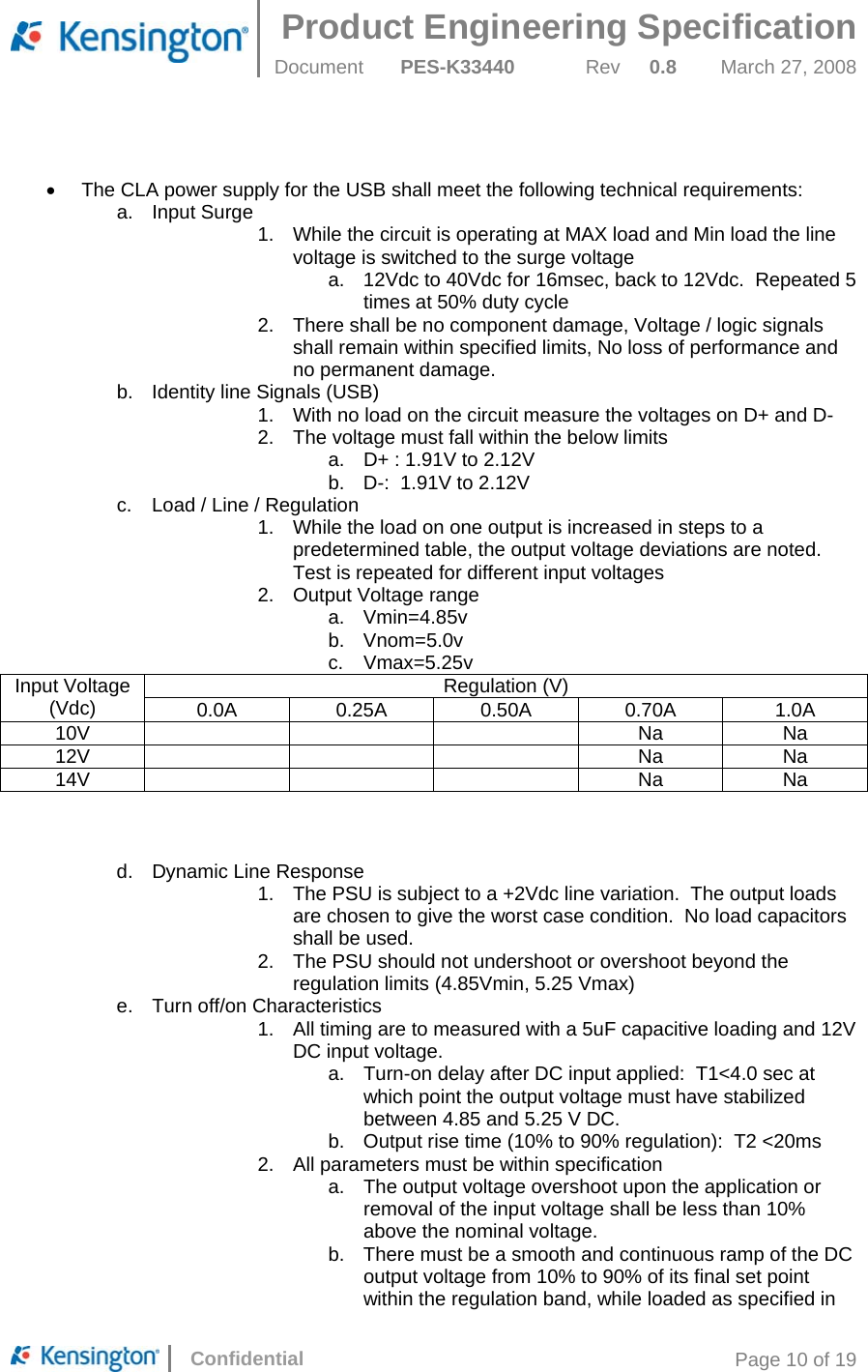 Product Engineering Specification  Document  PES-K33440 Rev 0.8 March 27, 2008      Confidential  Page 10 of 19   •  The CLA power supply for the USB shall meet the following technical requirements: a. Input Surge 1.  While the circuit is operating at MAX load and Min load the line voltage is switched to the surge voltage a.  12Vdc to 40Vdc for 16msec, back to 12Vdc.  Repeated 5 times at 50% duty cycle 2.  There shall be no component damage, Voltage / logic signals shall remain within specified limits, No loss of performance and no permanent damage. b.  Identity line Signals (USB) 1.  With no load on the circuit measure the voltages on D+ and D- 2.  The voltage must fall within the below limits a.  D+ : 1.91V to 2.12V b.  D-:  1.91V to 2.12V c.  Load / Line / Regulation 1.  While the load on one output is increased in steps to a predetermined table, the output voltage deviations are noted.  Test is repeated for different input voltages 2.  Output Voltage range a. Vmin=4.85v b. Vnom=5.0v c. Vmax=5.25v Regulation (V) Input Voltage (Vdc)  0.0A  0.25A 0.50A 0.70A  1.0A 10V    Na Na 12V    Na Na 14V    Na Na    d.  Dynamic Line Response 1.  The PSU is subject to a +2Vdc line variation.  The output loads are chosen to give the worst case condition.  No load capacitors shall be used. 2.  The PSU should not undershoot or overshoot beyond the regulation limits (4.85Vmin, 5.25 Vmax) e. Turn off/on Characteristics 1.  All timing are to measured with a 5uF capacitive loading and 12V DC input voltage. a. Turn-on delay after DC input applied:  T1&lt;4.0 sec at which point the output voltage must have stabilized between 4.85 and 5.25 V DC. b.  Output rise time (10% to 90% regulation):  T2 &lt;20ms 2. All parameters must be within specification a.  The output voltage overshoot upon the application or removal of the input voltage shall be less than 10% above the nominal voltage. b.  There must be a smooth and continuous ramp of the DC output voltage from 10% to 90% of its final set point within the regulation band, while loaded as specified in 