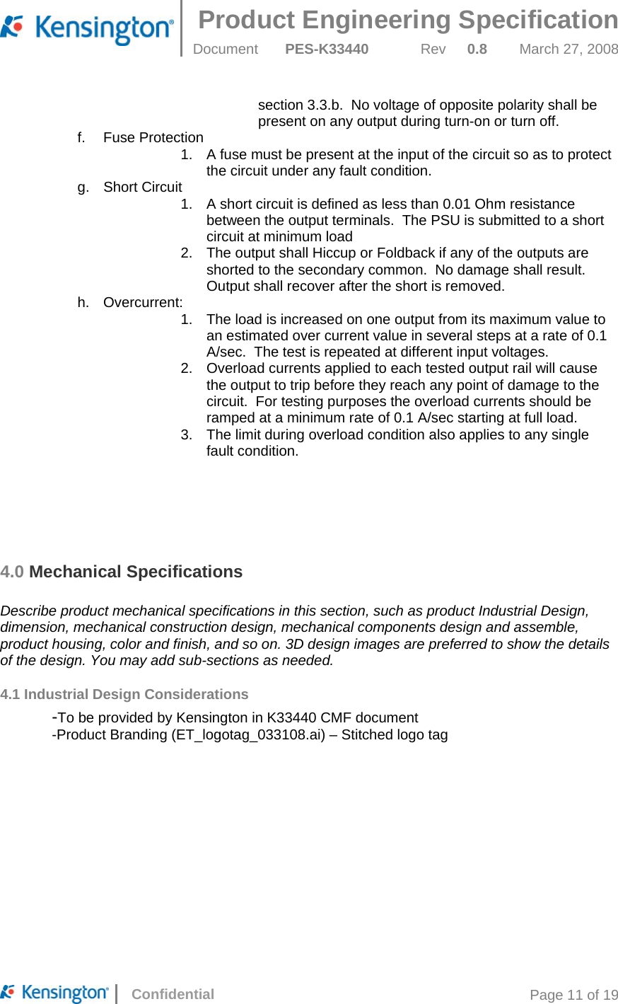 Product Engineering Specification  Document  PES-K33440 Rev 0.8 March 27, 2008      Confidential  Page 11 of 19 section 3.3.b.  No voltage of opposite polarity shall be present on any output during turn-on or turn off. f. Fuse Protection 1.  A fuse must be present at the input of the circuit so as to protect the circuit under any fault condition. g. Short Circuit 1.  A short circuit is defined as less than 0.01 Ohm resistance between the output terminals.  The PSU is submitted to a short circuit at minimum load 2.  The output shall Hiccup or Foldback if any of the outputs are shorted to the secondary common.  No damage shall result.  Output shall recover after the short is removed. h. Overcurrent: 1.  The load is increased on one output from its maximum value to an estimated over current value in several steps at a rate of 0.1 A/sec.  The test is repeated at different input voltages. 2.  Overload currents applied to each tested output rail will cause the output to trip before they reach any point of damage to the circuit.  For testing purposes the overload currents should be ramped at a minimum rate of 0.1 A/sec starting at full load. 3.  The limit during overload condition also applies to any single fault condition.       4.0 Mechanical Specifications  Describe product mechanical specifications in this section, such as product Industrial Design, dimension, mechanical construction design, mechanical components design and assemble, product housing, color and finish, and so on. 3D design images are preferred to show the details of the design. You may add sub-sections as needed. 4.1 Industrial Design Considerations  -To be provided by Kensington in K33440 CMF document   -Product Branding (ET_logotag_033108.ai) – Stitched logo tag 