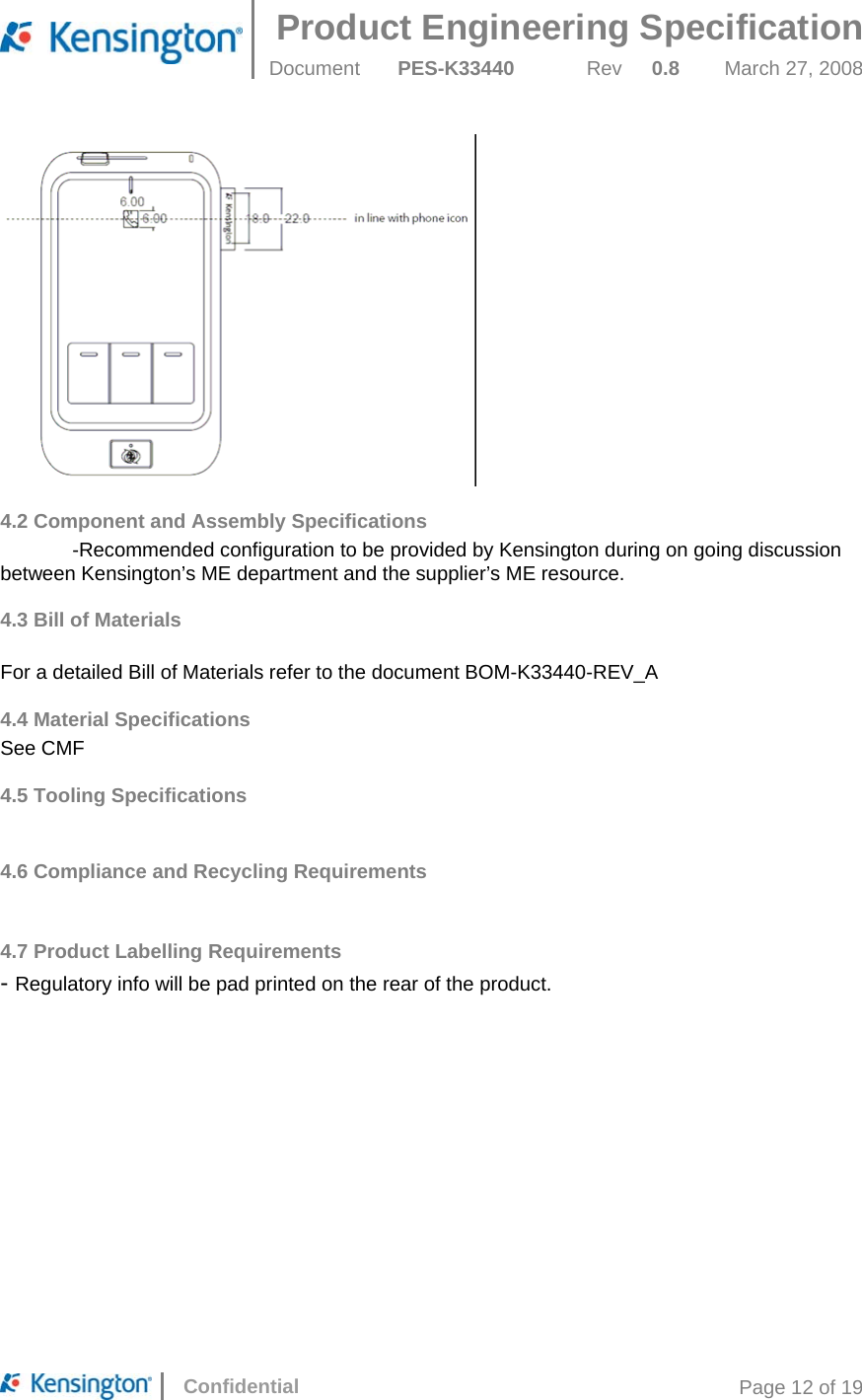 Product Engineering Specification  Document  PES-K33440 Rev 0.8 March 27, 2008      Confidential  Page 12 of 19  4.2 Component and Assembly Specifications  -Recommended configuration to be provided by Kensington during on going discussion between Kensington’s ME department and the supplier’s ME resource. 4.3 Bill of Materials   For a detailed Bill of Materials refer to the document BOM-K33440-REV_A 4.4 Material Specifications See CMF 4.5 Tooling Specifications  4.6 Compliance and Recycling Requirements  4.7 Product Labelling Requirements - Regulatory info will be pad printed on the rear of the product.   