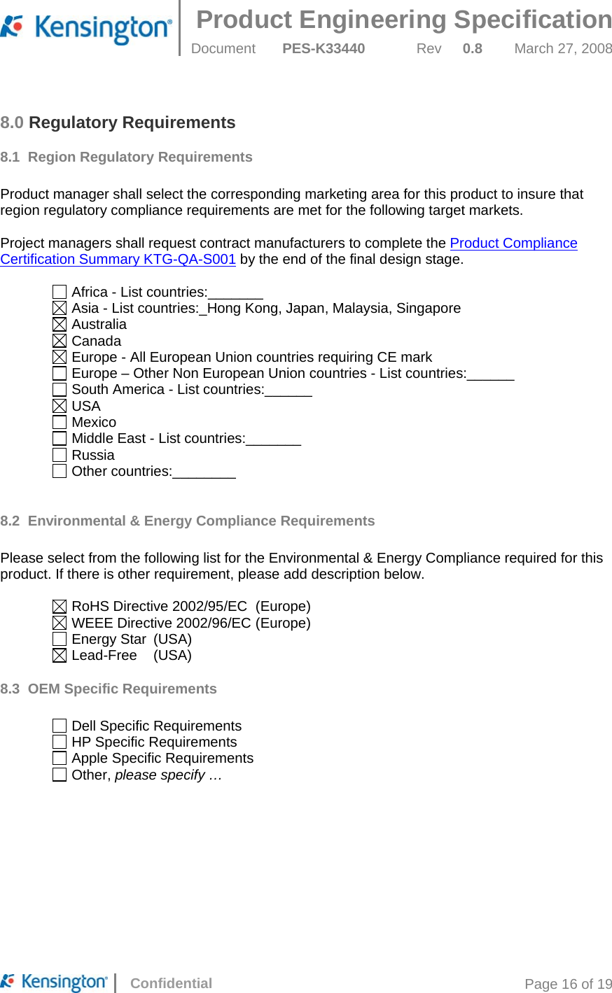 Product Engineering Specification  Document  PES-K33440 Rev 0.8 March 27, 2008      Confidential  Page 16 of 19 8.0 Regulatory Requirements 8.1 Region Regulatory Requirements  Product manager shall select the corresponding marketing area for this product to insure that region regulatory compliance requirements are met for the following target markets.   Project managers shall request contract manufacturers to complete the Product Compliance Certification Summary KTG-QA-S001 by the end of the final design stage.   Africa - List countries:_______  Asia - List countries:_Hong Kong, Japan, Malaysia, Singapore  Australia  Canada  Europe - All European Union countries requiring CE mark  Europe – Other Non European Union countries - List countries:______  South America - List countries:______  USA  Mexico  Middle East - List countries:_______  Russia  Other countries:________  8.2  Environmental &amp; Energy Compliance Requirements  Please select from the following list for the Environmental &amp; Energy Compliance required for this product. If there is other requirement, please add description below.    RoHS Directive 2002/95/EC  (Europe)   WEEE Directive 2002/96/EC (Europe)   Energy Star  (USA)   Lead-Free  (USA) 8.3 OEM Specific Requirements    Dell Specific Requirements   HP Specific Requirements   Apple Specific Requirements   Other, please specify …     