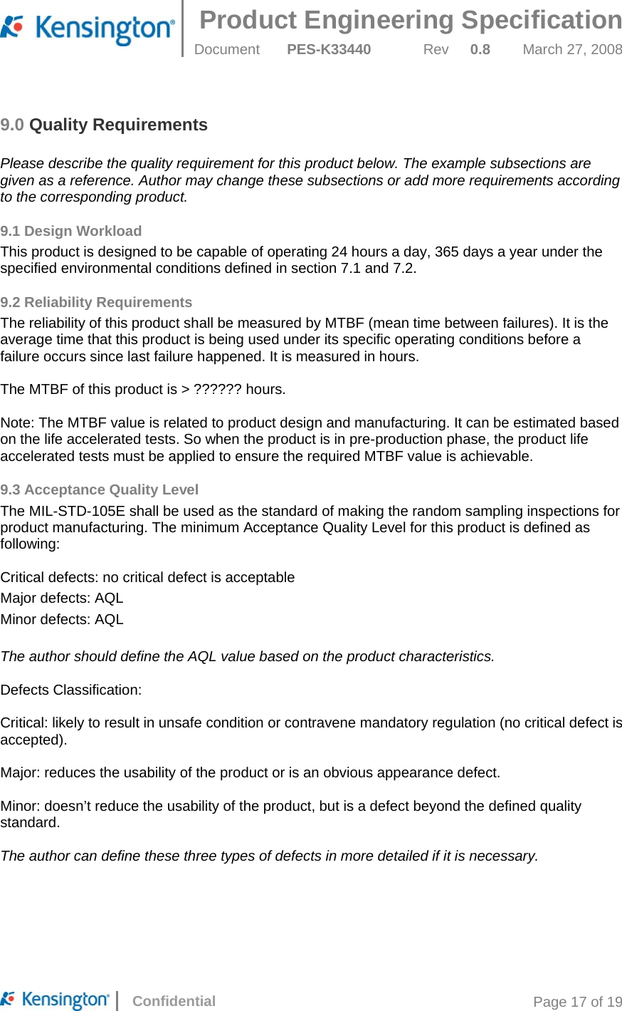 Product Engineering Specification  Document  PES-K33440 Rev 0.8 March 27, 2008      Confidential  Page 17 of 19 9.0 Quality Requirements  Please describe the quality requirement for this product below. The example subsections are given as a reference. Author may change these subsections or add more requirements according to the corresponding product. 9.1 Design Workload This product is designed to be capable of operating 24 hours a day, 365 days a year under the specified environmental conditions defined in section 7.1 and 7.2. 9.2 Reliability Requirements The reliability of this product shall be measured by MTBF (mean time between failures). It is the average time that this product is being used under its specific operating conditions before a failure occurs since last failure happened. It is measured in hours.  The MTBF of this product is &gt; ?????? hours.  Note: The MTBF value is related to product design and manufacturing. It can be estimated based on the life accelerated tests. So when the product is in pre-production phase, the product life accelerated tests must be applied to ensure the required MTBF value is achievable.  9.3 Acceptance Quality Level The MIL-STD-105E shall be used as the standard of making the random sampling inspections for product manufacturing. The minimum Acceptance Quality Level for this product is defined as following:  Critical defects: no critical defect is acceptable Major defects: AQL  Minor defects: AQL  The author should define the AQL value based on the product characteristics.  Defects Classification:  Critical: likely to result in unsafe condition or contravene mandatory regulation (no critical defect is accepted).  Major: reduces the usability of the product or is an obvious appearance defect.  Minor: doesn’t reduce the usability of the product, but is a defect beyond the defined quality standard.  The author can define these three types of defects in more detailed if it is necessary.   