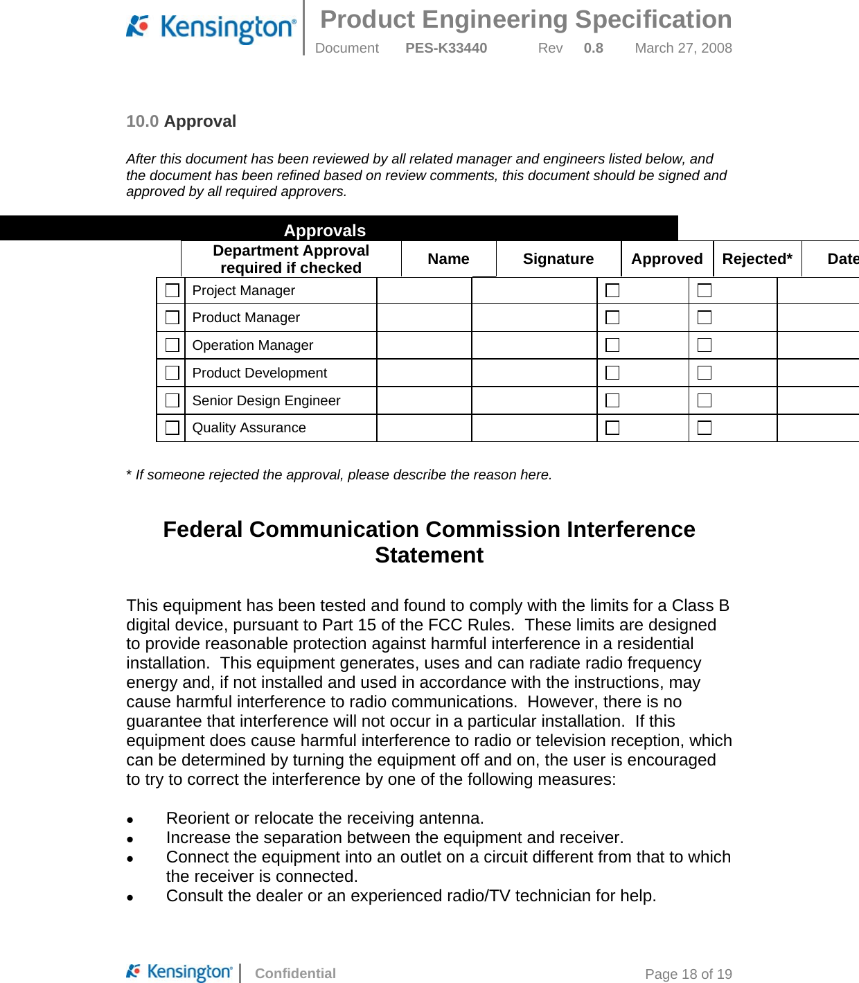 Product Engineering Specification  Document  PES-K33440 Rev 0.8 March 27, 2008      Confidential  Page 18 of 19 10.0 Approval  After this document has been reviewed by all related manager and engineers listed below, and the document has been refined based on review comments, this document should be signed and approved by all required approvers.   Approvals Department Approval required if checked  Name Signature Approved Rejected* Date Project Manager           Product Manager           Operation Manager           Product Development            Senior Design Engineer           Quality Assurance           * If someone rejected the approval, please describe the reason here.  Federal Communication Commission Interference Statement  This equipment has been tested and found to comply with the limits for a Class B digital device, pursuant to Part 15 of the FCC Rules.  These limits are designed to provide reasonable protection against harmful interference in a residential installation.  This equipment generates, uses and can radiate radio frequency energy and, if not installed and used in accordance with the instructions, may cause harmful interference to radio communications.  However, there is no guarantee that interference will not occur in a particular installation.  If this equipment does cause harmful interference to radio or television reception, which can be determined by turning the equipment off and on, the user is encouraged to try to correct the interference by one of the following measures:    Reorient or relocate the receiving antenna.   Increase the separation between the equipment and receiver.   Connect the equipment into an outlet on a circuit different from that to which the receiver is connected.   Consult the dealer or an experienced radio/TV technician for help.  
