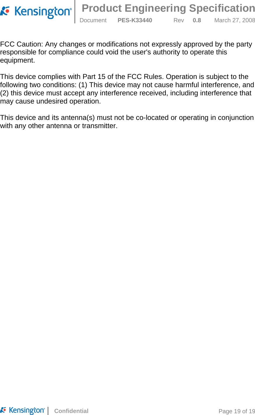 Product Engineering Specification  Document  PES-K33440 Rev 0.8 March 27, 2008      Confidential  Page 19 of 19 FCC Caution: Any changes or modifications not expressly approved by the party responsible for compliance could void the user&apos;s authority to operate this equipment.  This device complies with Part 15 of the FCC Rules. Operation is subject to the following two conditions: (1) This device may not cause harmful interference, and (2) this device must accept any interference received, including interference that may cause undesired operation.  This device and its antenna(s) must not be co-located or operating in conjunction with any other antenna or transmitter. 