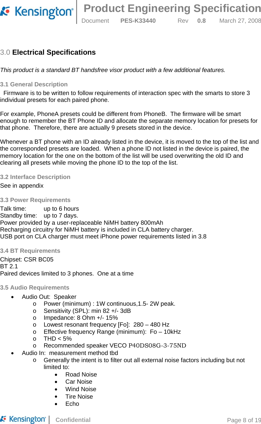 Product Engineering Specification  Document  PES-K33440 Rev 0.8 March 27, 2008      Confidential  Page 8 of 19 3.0 Electrical Specifications  This product is a standard BT handsfree visor product with a few additional features. 3.1 General Description   Firmware is to be written to follow requirements of interaction spec with the smarts to store 3 individual presets for each paired phone.    For example, PhoneA presets could be different from PhoneB.  The firmware will be smart enough to remember the BT Phone ID and allocate the separate memory location for presets for that phone.  Therefore, there are actually 9 presets stored in the device.    Whenever a BT phone with an ID already listed in the device, it is moved to the top of the list and the corresponded presets are loaded.  When a phone ID not listed in the device is paired, the memory location for the one on the bottom of the list will be used overwriting the old ID and clearing all presets while moving the phone ID to the top of the list. 3.2 Interface Description See in appendix 3.3 Power Requirements Talk time:   up to 6 hours Standby time:   up to 7 days. Power provided by a user-replaceable NiMH battery 800mAh Recharging circuitry for NiMH battery is included in CLA battery charger. USB port on CLA charger must meet iPhone power requirements listed in 3.8 3.4 BT Requirements Chipset: CSR BC05  BT 2.1 Paired devices limited to 3 phones.  One at a time 3.5 Audio Requirements •  Audio Out:  Speaker o  Power (minimum) : 1W continuous,1.5- 2W peak. o  Sensitivity (SPL): min 82 +/- 3dB o  Impedance: 8 Ohm +/- 15% o  Lowest resonant frequency [Fo]:  280 – 480 Hz o  Effective frequency Range (minimum):  Fo – 10kHz o  THD &lt; 5% o  Recommended speaker VECO P40DS08G-3-75ND •  Audio In:  measurement method tbd o  Generally the intent is to filter out all external noise factors including but not limited to: •  Road Noise •  Car Noise •  Wind Noise •  Tire Noise •  Echo 
