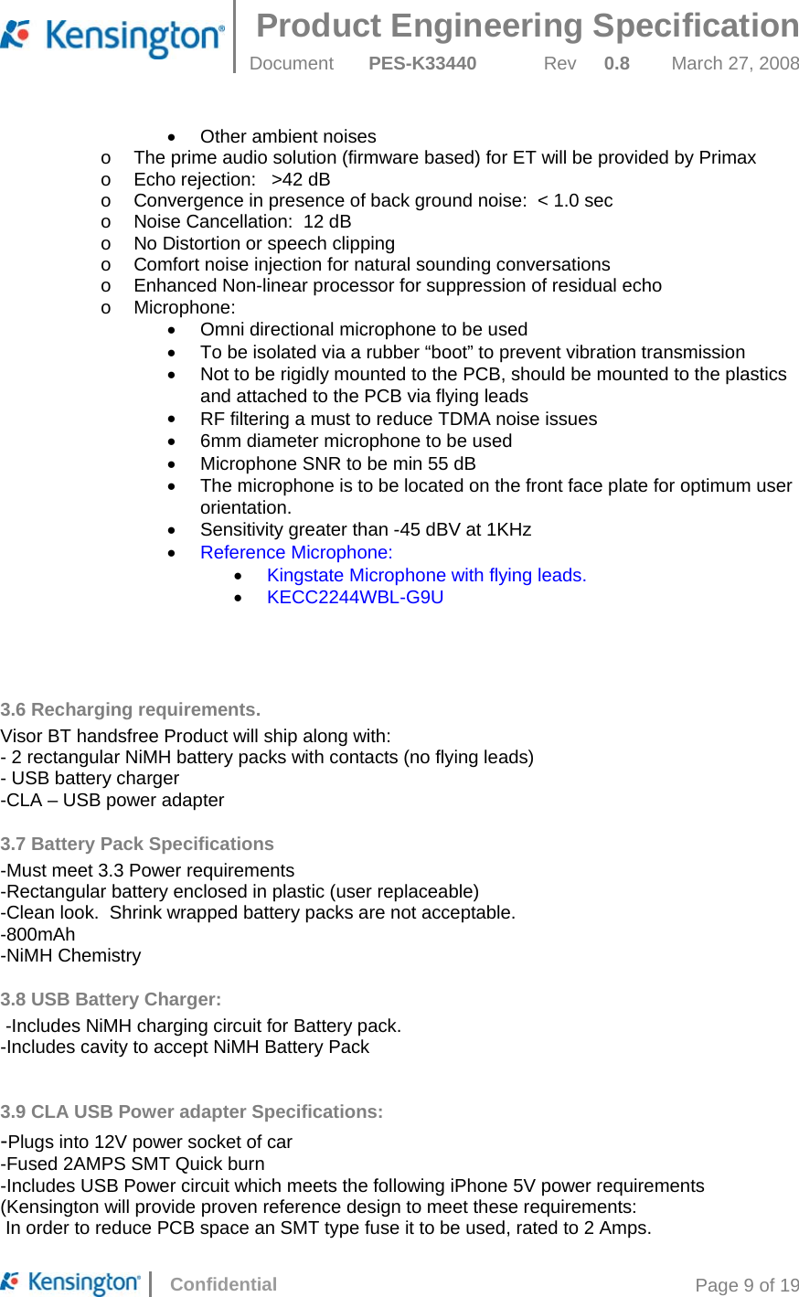 Product Engineering Specification  Document  PES-K33440 Rev 0.8 March 27, 2008      Confidential  Page 9 of 19 •  Other ambient noises o  The prime audio solution (firmware based) for ET will be provided by Primax o  Echo rejection:   &gt;42 dB o  Convergence in presence of back ground noise:  &lt; 1.0 sec o  Noise Cancellation:  12 dB o  No Distortion or speech clipping o  Comfort noise injection for natural sounding conversations o  Enhanced Non-linear processor for suppression of residual echo o  Microphone: •  Omni directional microphone to be used •  To be isolated via a rubber “boot” to prevent vibration transmission •  Not to be rigidly mounted to the PCB, should be mounted to the plastics and attached to the PCB via flying leads •  RF filtering a must to reduce TDMA noise issues •  6mm diameter microphone to be used •  Microphone SNR to be min 55 dB •  The microphone is to be located on the front face plate for optimum user orientation.   •  Sensitivity greater than -45 dBV at 1KHz •  Reference Microphone: •  Kingstate Microphone with flying leads. •  KECC2244WBL-G9U     3.6 Recharging requirements. Visor BT handsfree Product will ship along with: - 2 rectangular NiMH battery packs with contacts (no flying leads) - USB battery charger  -CLA – USB power adapter 3.7 Battery Pack Specifications -Must meet 3.3 Power requirements -Rectangular battery enclosed in plastic (user replaceable) -Clean look.  Shrink wrapped battery packs are not acceptable. -800mAh -NiMH Chemistry 3.8 USB Battery Charger:  -Includes NiMH charging circuit for Battery pack. -Includes cavity to accept NiMH Battery Pack  3.9 CLA USB Power adapter Specifications: -Plugs into 12V power socket of car -Fused 2AMPS SMT Quick burn -Includes USB Power circuit which meets the following iPhone 5V power requirements (Kensington will provide proven reference design to meet these requirements:  In order to reduce PCB space an SMT type fuse it to be used, rated to 2 Amps. 