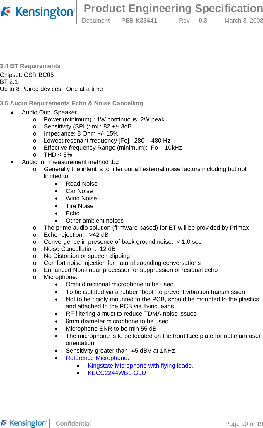  Product Engineering Specification Document  PES-K33441  Rev  0.3  March 3, 2008      Confidential  Page 10 of 19   3.4 BT Requirements Chipset: CSR BC05  BT 2.1 Up to 8 Paired devices.  One at a time 3.5 Audio Requirements Echo &amp; Noise Cancelling •  Audio Out:  Speaker o  Power (minimum) : 1W continuous, 2W peak. o  Sensitivity (SPL): min 82 +/- 3dB o  Impedance: 8 Ohm +/- 15% o  Lowest resonant frequency [Fo]:  280 – 480 Hz o  Effective frequency Range (minimum):  Fo – 10kHz o THD &lt; 3% •  Audio In:  measurement method tbd o  Generally the intent is to filter out all external noise factors including but not limited to: • Road Noise • Car Noise • Wind Noise • Tire Noise • Echo •  Other ambient noises o  The prime audio solution (firmware based) for ET will be provided by Primax o  Echo rejection:   &gt;42 dB o  Convergence in presence of back ground noise:  &lt; 1.0 sec o  Noise Cancellation:  12 dB o  No Distortion or speech clipping o  Comfort noise injection for natural sounding conversations o  Enhanced Non-linear processor for suppression of residual echo o Microphone: •  Omni directional microphone to be used •  To be isolated via a rubber “boot” to prevent vibration transmission •  Not to be rigidly mounted to the PCB, should be mounted to the plastics and attached to the PCB via flying leads •  RF filtering a must to reduce TDMA noise issues •  6mm diameter microphone to be used •  Microphone SNR to be min 55 dB •  The microphone is to be located on the front face plate for optimum user orientation.   •  Sensitivity greater than -45 dBV at 1KHz • Reference Microphone: • Kingstate Microphone with flying leads. • KECC2244WBL-G9U     