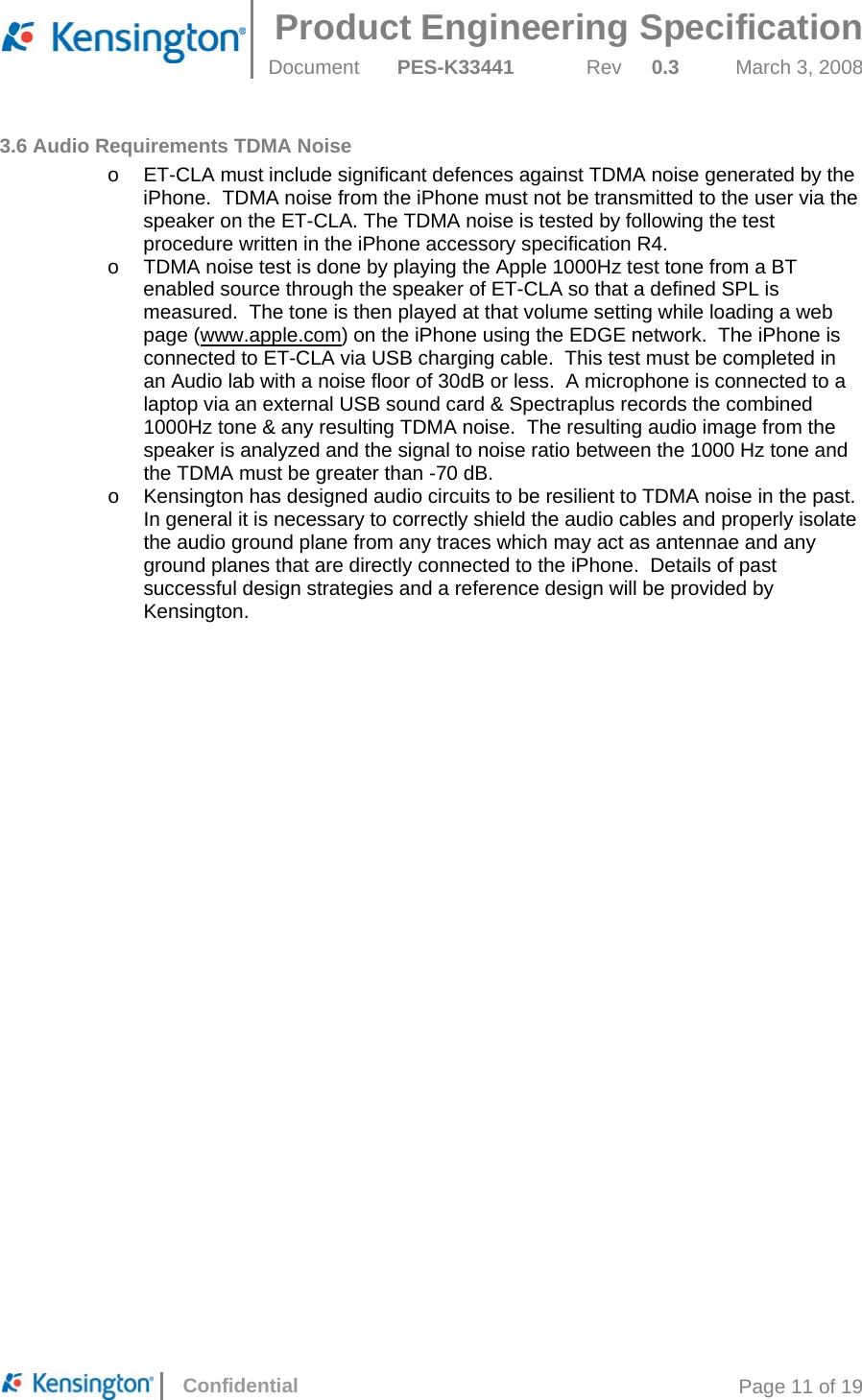  Product Engineering Specification Document  PES-K33441  Rev  0.3  March 3, 2008      Confidential  Page 11 of 19 3.6 Audio Requirements TDMA Noise o  ET-CLA must include significant defences against TDMA noise generated by the iPhone.  TDMA noise from the iPhone must not be transmitted to the user via the speaker on the ET-CLA. The TDMA noise is tested by following the test procedure written in the iPhone accessory specification R4. o  TDMA noise test is done by playing the Apple 1000Hz test tone from a BT enabled source through the speaker of ET-CLA so that a defined SPL is measured.  The tone is then played at that volume setting while loading a web page (www.apple.com) on the iPhone using the EDGE network.  The iPhone is connected to ET-CLA via USB charging cable.  This test must be completed in an Audio lab with a noise floor of 30dB or less.  A microphone is connected to a laptop via an external USB sound card &amp; Spectraplus records the combined 1000Hz tone &amp; any resulting TDMA noise.  The resulting audio image from the speaker is analyzed and the signal to noise ratio between the 1000 Hz tone and the TDMA must be greater than -70 dB. o  Kensington has designed audio circuits to be resilient to TDMA noise in the past.  In general it is necessary to correctly shield the audio cables and properly isolate the audio ground plane from any traces which may act as antennae and any ground planes that are directly connected to the iPhone.  Details of past successful design strategies and a reference design will be provided by Kensington.     
