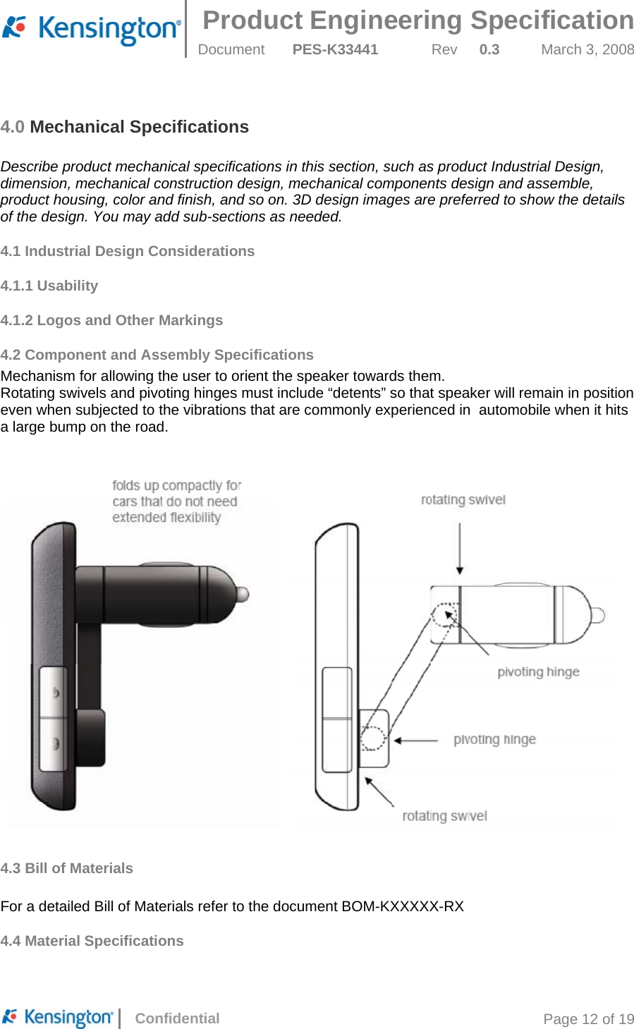  Product Engineering Specification Document  PES-K33441  Rev  0.3  March 3, 2008      Confidential  Page 12 of 19 4.0 Mechanical Specifications  Describe product mechanical specifications in this section, such as product Industrial Design, dimension, mechanical construction design, mechanical components design and assemble, product housing, color and finish, and so on. 3D design images are preferred to show the details of the design. You may add sub-sections as needed. 4.1 Industrial Design Considerations 4.1.1 Usability 4.1.2 Logos and Other Markings 4.2 Component and Assembly Specifications Mechanism for allowing the user to orient the speaker towards them. Rotating swivels and pivoting hinges must include “detents” so that speaker will remain in position even when subjected to the vibrations that are commonly experienced in  automobile when it hits  a large bump on the road.   4.3 Bill of Materials   For a detailed Bill of Materials refer to the document BOM-KXXXXX-RX 4.4 Material Specifications  