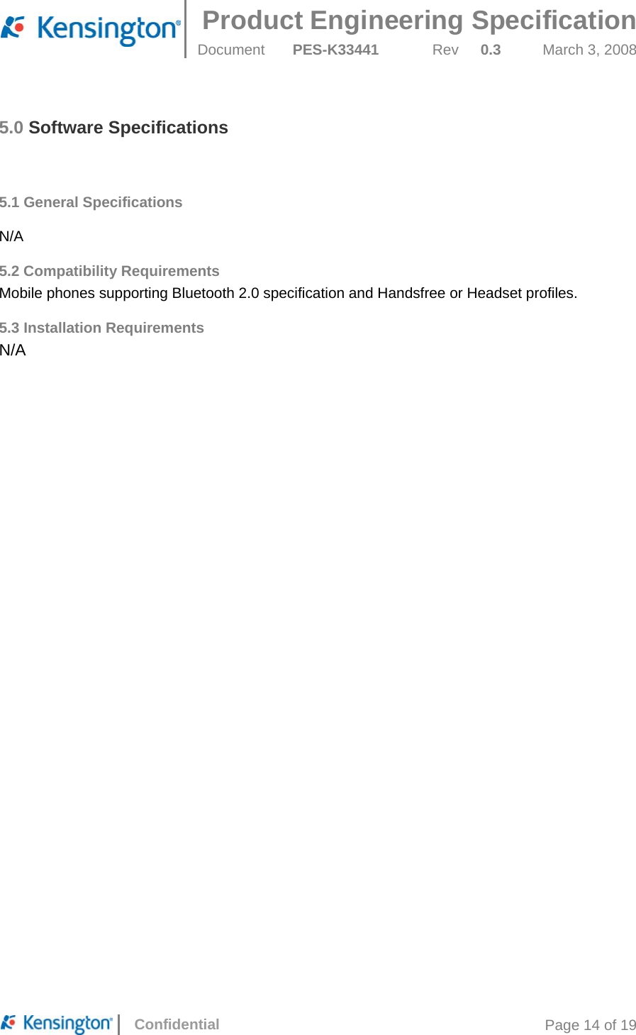  Product Engineering Specification Document  PES-K33441  Rev  0.3  March 3, 2008      Confidential  Page 14 of 19 5.0 Software Specifications   5.1 General Specifications   N/A 5.2 Compatibility Requirements Mobile phones supporting Bluetooth 2.0 specification and Handsfree or Headset profiles. 5.3 Installation Requirements N/A  