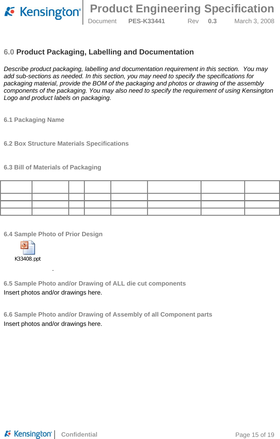  Product Engineering Specification Document  PES-K33441  Rev  0.3  March 3, 2008      Confidential  Page 15 of 19 6.0 Product Packaging, Labelling and Documentation  Describe product packaging, labelling and documentation requirement in this section.  You may add sub-sections as needed. In this section, you may need to specify the specifications for packaging material, provide the BOM of the packaging and photos or drawing of the assembly components of the packaging. You may also need to specify the requirement of using Kensington Logo and product labels on packaging.  6.1 Packaging Name  6.2 Box Structure Materials Specifications  6.3 Bill of Materials of Packaging                                                           6.4 Sample Photo of Prior Design K33408.ppt. 6.5 Sample Photo and/or Drawing of ALL die cut components Insert photos and/or drawings here.  6.6 Sample Photo and/or Drawing of Assembly of all Component parts Insert photos and/or drawings here.        