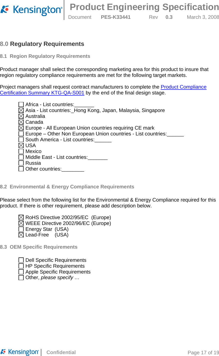  Product Engineering Specification Document  PES-K33441  Rev  0.3  March 3, 2008      Confidential  Page 17 of 19 8.0 Regulatory Requirements 8.1 Region Regulatory Requirements  Product manager shall select the corresponding marketing area for this product to insure that region regulatory compliance requirements are met for the following target markets.   Project managers shall request contract manufacturers to complete the Product Compliance Certification Summary KTG-QA-S001 by the end of the final design stage.   Africa - List countries:_______  Asia - List countries:_Hong Kong, Japan, Malaysia, Singapore  Australia  Canada  Europe - All European Union countries requiring CE mark  Europe – Other Non European Union countries - List countries:______  South America - List countries:______  USA  Mexico  Middle East - List countries:_______  Russia  Other countries:________  8.2  Environmental &amp; Energy Compliance Requirements  Please select from the following list for the Environmental &amp; Energy Compliance required for this product. If there is other requirement, please add description below.    RoHS Directive 2002/95/EC  (Europe)   WEEE Directive 2002/96/EC (Europe)   Energy Star  (USA)   Lead-Free  (USA) 8.3  OEM Specific Requirements    Dell Specific Requirements   HP Specific Requirements   Apple Specific Requirements   Other, please specify …     