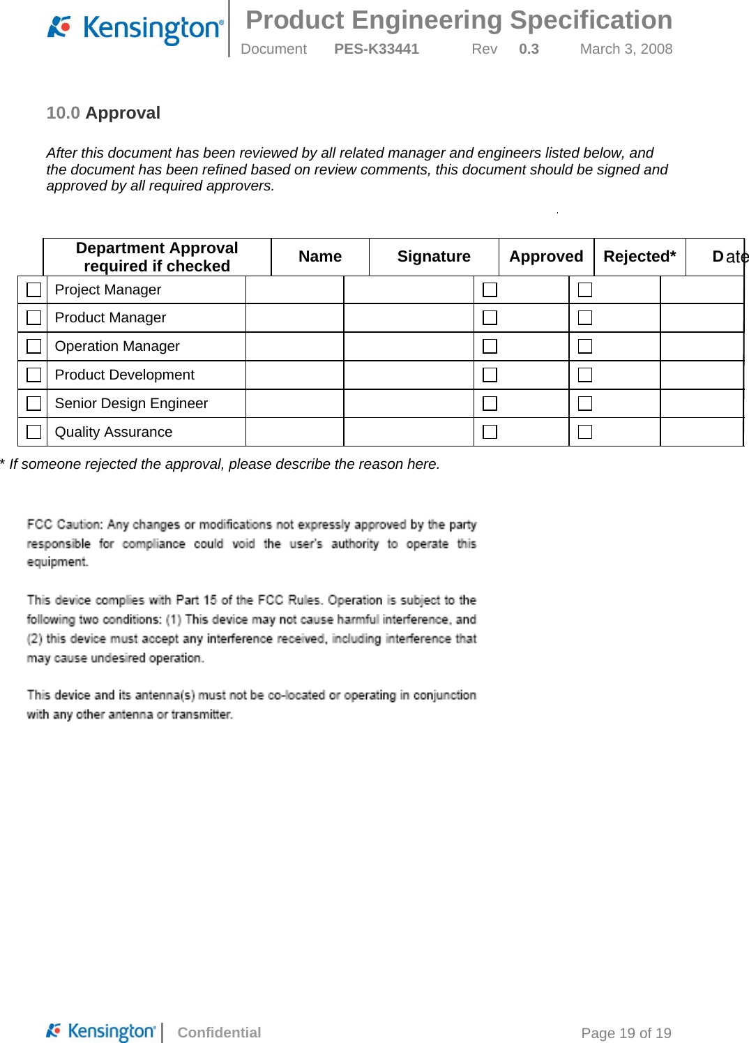  Product Engineering Specification Document  PES-K33441  Rev  0.3  March 3, 2008      Confidential  Page 19 of 19 10.0 Approval  After this document has been reviewed by all related manager and engineers listed below, and the document has been refined based on review comments, this document should be signed and approved by all required approvers.   Approvals Department Approval required if checked  Name Signature Approved Rejected* D Project Manager           Product Manager          Operation Manager          Product Development           Senior Design Engineer           Quality Assurance           * If someone rejected the approval, please describe the reason here.  ate