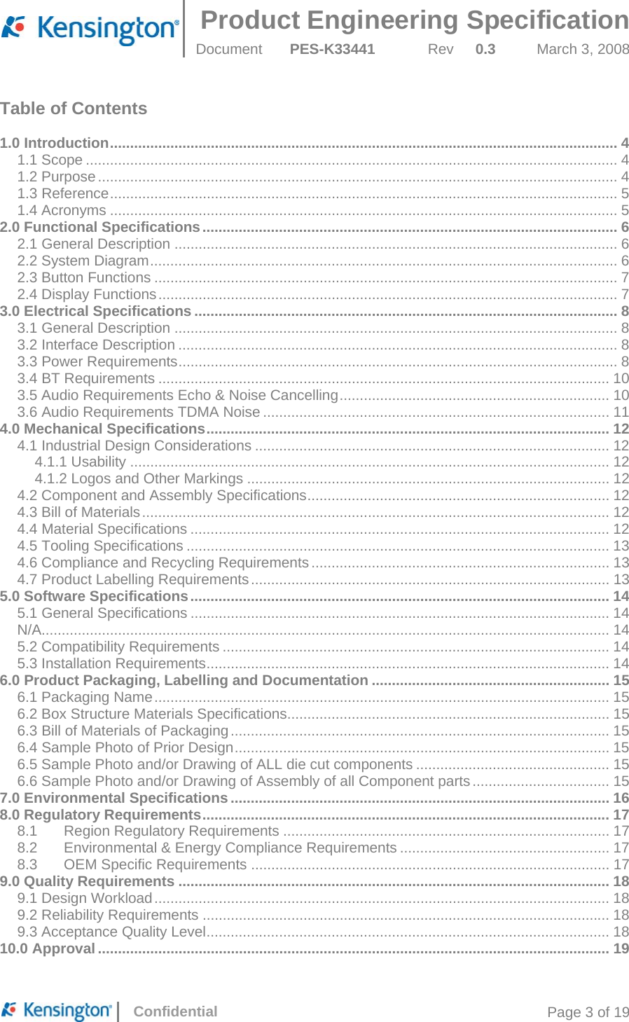  Product Engineering Specification Document  PES-K33441  Rev  0.3  March 3, 2008      Confidential  Page 3 of 19 Table of Contents  1.0 Introduction .............................................................................................................................. 41.1 Scope .................................................................................................................................... 41.2 Purpose ................................................................................................................................. 41.3 Reference .............................................................................................................................. 51.4 Acronyms .............................................................................................................................. 52.0 Functional Specifications ....................................................................................................... 62.1 General Description .............................................................................................................. 62.2 System Diagram .................................................................................................................... 62.3 Button Functions ................................................................................................................... 72.4 Display Functions .................................................................................................................. 73.0 Electrical Specifications ......................................................................................................... 83.1 General Description .............................................................................................................. 83.2 Interface Description ............................................................................................................. 83.3 Power Requirements ............................................................................................................. 83.4 BT Requirements ................................................................................................................ 103.5 Audio Requirements Echo &amp; Noise Cancelling ...................................................................  103.6 Audio Requirements TDMA Noise ...................................................................................... 114.0 Mechanical Specifications .................................................................................................... 124.1 Industrial Design Considerations ........................................................................................ 124.1.1 Usability ....................................................................................................................... 124.1.2 Logos and Other Markings .......................................................................................... 124.2 Component and Assembly Specifications ...........................................................................  124.3 Bill of Materials .................................................................................................................... 124.4 Material Specifications ........................................................................................................ 124.5 Tooling Specifications ......................................................................................................... 134.6 Compliance and Recycling Requirements .......................................................................... 134.7 Product Labelling Requirements .........................................................................................  135.0 Software Specifications ........................................................................................................ 145.1 General Specifications ........................................................................................................ 14N/A............................................................................................................................................. 145.2 Compatibility Requirements ................................................................................................ 145.3 Installation Requirements .................................................................................................... 146.0 Product Packaging, Labelling and Documentation ........................................................... 156.1 Packaging Name ................................................................................................................. 156.2 Box Structure Materials Specifications................................................................................ 156.3 Bill of Materials of Packaging .............................................................................................. 156.4 Sample Photo of Prior Design ............................................................................................. 156.5 Sample Photo and/or Drawing of ALL die cut components ................................................ 156.6 Sample Photo and/or Drawing of Assembly of all Component parts .................................. 157.0 Environmental Specifications .............................................................................................. 168.0 Regulatory Requirements ..................................................................................................... 178.1Region Regulatory Requirements ................................................................................. 178.2Environmental &amp; Energy Compliance Requirements .................................................... 178.3OEM Specific Requirements ......................................................................................... 179.0 Quality Requirements ........................................................................................................... 189.1 Design Workload ................................................................................................................. 189.2 Reliability Requirements ..................................................................................................... 189.3 Acceptance Quality Level .................................................................................................... 1810.0 Approval ............................................................................................................................... 19