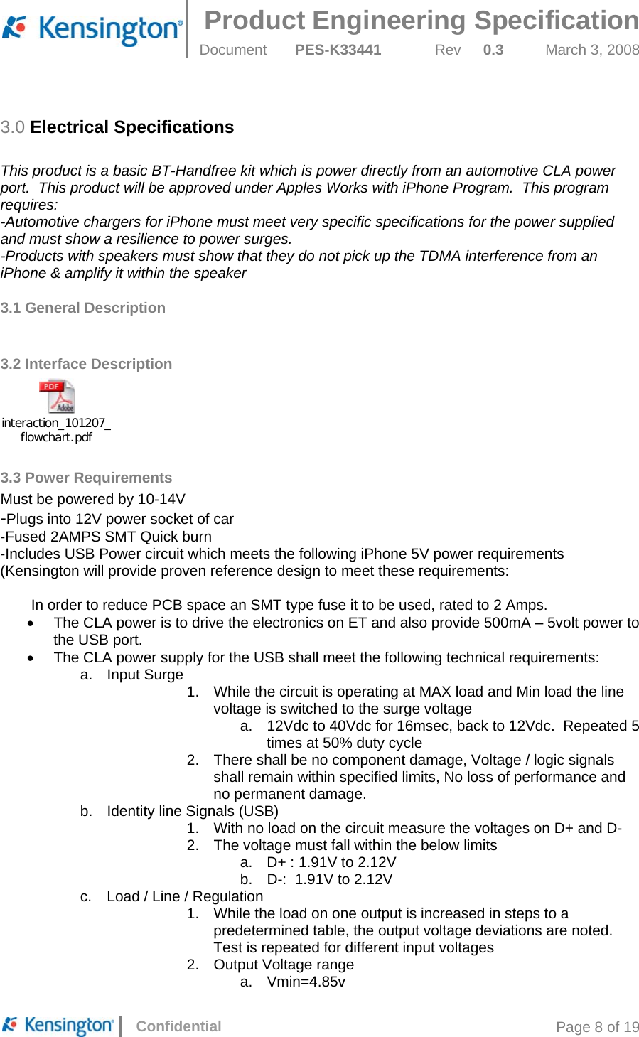  Product Engineering Specification Document  PES-K33441  Rev  0.3  March 3, 2008      Confidential  Page 8 of 19 3.0 Electrical Specifications  This product is a basic BT-Handfree kit which is power directly from an automotive CLA power port.  This product will be approved under Apples Works with iPhone Program.  This program requires: -Automotive chargers for iPhone must meet very specific specifications for the power supplied and must show a resilience to power surges. -Products with speakers must show that they do not pick up the TDMA interference from an iPhone &amp; amplify it within the speaker  3.1 General Description    3.2 Interface Description interaction_101207_flowchart.pdf 3.3 Power Requirements Must be powered by 10-14V -Plugs into 12V power socket of car -Fused 2AMPS SMT Quick burn -Includes USB Power circuit which meets the following iPhone 5V power requirements (Kensington will provide proven reference design to meet these requirements:   In order to reduce PCB space an SMT type fuse it to be used, rated to 2 Amps. •  The CLA power is to drive the electronics on ET and also provide 500mA – 5volt power to the USB port. •  The CLA power supply for the USB shall meet the following technical requirements: a. Input Surge 1.  While the circuit is operating at MAX load and Min load the line voltage is switched to the surge voltage a.  12Vdc to 40Vdc for 16msec, back to 12Vdc.  Repeated 5 times at 50% duty cycle 2.  There shall be no component damage, Voltage / logic signals shall remain within specified limits, No loss of performance and no permanent damage. b.  Identity line Signals (USB) 1.  With no load on the circuit measure the voltages on D+ and D- 2.  The voltage must fall within the below limits a.  D+ : 1.91V to 2.12V b.  D-:  1.91V to 2.12V c.  Load / Line / Regulation 1.  While the load on one output is increased in steps to a predetermined table, the output voltage deviations are noted.  Test is repeated for different input voltages 2.  Output Voltage range a. Vmin=4.85v 