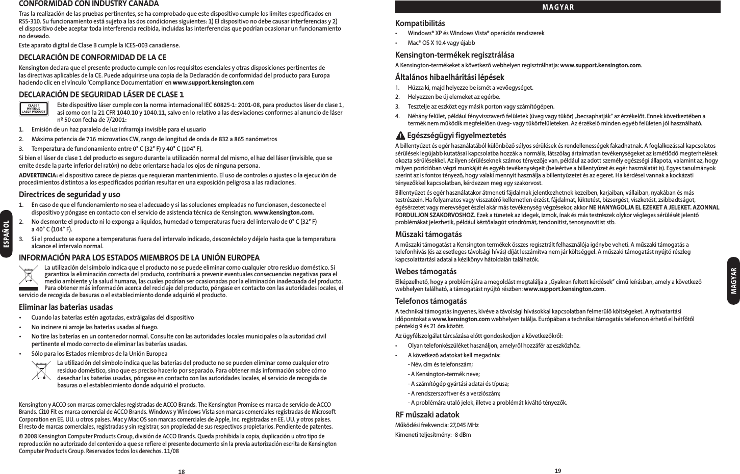 1819CONFORMIDAD CON INDUSTRY CANADATras la realización de las pruebas pertinentes, se ha comprobado que este dispositivo cumple los límites especificados en RSS-310. Su funcionamiento está sujeto a las dos condiciones siguientes: 1) El dispositivo no debe causar interferencias y 2) el dispositivo debe aceptar toda interferencia recibida, incluidas las interferencias que podrían ocasionar un funcionamiento no deseado.Este aparato digital de Clase B cumple la ICES-003 canadiense.DECLARACIÓN DE CONFORMIDAD DE LA CEKensington declara que el presente producto cumple con los requisitos esenciales y otras disposiciones pertinentes de las directivas aplicables de la CE. Puede adquirirse una copia de la Declaración de conformidad del producto para Europa haciendo clic en el vínculo ‘Compliance Documentation’ en www.support.kensington.comDECLARACIÓN DE SEGURIDAD LÁSER DE CLASE 1   Este dispositivo láser cumple con la norma internacional IEC 60825-1: 2001-08, para productos láser de clase 1, así como con la 21 CFR 1040.10 y 1040.11, salvo en lo relativo a las desviaciones conformes al anuncio de láser nº 50 con fecha de 7/2001:1.  Emisión de un haz paralelo de luz infrarroja invisible para el usuario2.  Máxima potencia de 716 microvatios CW, rango de longitud de onda de 832 a 865 nanómetros3.  Temperatura de funcionamiento entre 0° C (32° F) y 40° C (104° F).Si bien el láser de clase 1 del producto es seguro durante la utilización normal del mismo, el haz del láser (invisible, que se emite desde la parte inferior del ratón) no debe orientarse hacia los ojos de ninguna persona.ADVERTENCIA: el dispositivo carece de piezas que requieran mantenimiento. El uso de controles o ajustes o la ejecución de procedimientos distintos a los especificados podrían resultar en una exposición peligrosa a las radiaciones.Directrices de seguridad y uso1.   En caso de que el funcionamiento no sea el adecuado y si las soluciones empleadas no funcionasen, desconecte el dispositivo y póngase en contacto con el servicio de asistencia técnica de Kensington. www.kensington.com.2.   No desmonte el producto ni lo exponga a líquidos, humedad o temperaturas fuera del intervalo de 0° C (32° F)  a 40° C (104° F).3.   Si el producto se expone a temperaturas fuera del intervalo indicado, desconéctelo y déjelo hasta que la temperatura alcance el intervalo normal.INFORMACIÓN PARA LOS ESTADOS MIEMBROS DE LA UNIÓN EUROPEALa utilización del símbolo indica que el producto no se puede eliminar como cualquier otro residuo doméstico. Si garantiza la eliminación correcta del producto, contribuirá a prevenir eventuales consecuencias negativas para el medio ambiente y la salud humana, las cuales podrían ser ocasionadas por la eliminación inadecuada del producto. Para obtener más información acerca del reciclaje del producto, póngase en contacto con las autoridades locales, el servicio de recogida de basuras o el establecimiento donde adquirió el producto.Eliminar las baterías usadas•  Cuando las baterías estén agotadas, extráigalas del dispositivo•  No incinere ni arroje las baterías usadas al fuego.•   No tire las baterías en un contenedor normal. Consulte con las autoridades locales municipales o la autoridad civil pertinente el modo correcto de eliminar las baterías usadas.•  Sólo para los Estados miembros de la Unión Europea  La utilización del símbolo indica que las baterías del producto no se pueden eliminar como cualquier otro residuo doméstico, sino que es preciso hacerlo por separado. Para obtener más información sobre cómo desechar las baterías usadas, póngase en contacto con las autoridades locales, el servicio de recogida de basuras o el establecimiento donde adquirió el producto.Kensington y ACCO son marcas comerciales registradas de ACCO Brands. The Kensington Promise es marca de servicio de ACCO Brands. Ci10 Fit es marca comercial de ACCO Brands. Windows y Windows Vista son marcas comerciales registradas de Microsoft Corporation en EE. UU. u otros países. Mac y Mac OS son marcas comerciales de Apple, Inc. registradas en EE. UU. y otros países.  El resto de marcas comerciales, registradas y sin registrar, son propiedad de sus respectivos propietarios. Pendiente de patentes.© 2008 Kensington Computer Products Group, división de ACCO Brands. Queda prohibida la copia, duplicación u otro tipo de reproducción no autorizado del contenido a que se refiere el presente documento sin la previa autorización escrita de Kensington Computer Products Group. Reservados todos los derechos. 11/08Kompatibilitás• Windows®XPésWindowsVista®operációsrendszerek• Mac®OSX10.4vagyújabbKensington-termékek regisztrálásaA Kensington-termékeket a következő webhelyen regisztrálhatja: www.support.kensington.com.Általános hibaelhárítási lépések1. Húzzaki,majdhelyezzebeismétavevőegységet.2. Helyezzenbeújelemeketazegérbe.3. Teszteljeazeszköztegymásikportonvagyszámítógépen.4. Néhányfelület,példáulfényvisszaverőfelületek(üvegvagytükör)„becsaphatják”azérzékelőt.Ennekkövetkeztébenaterméknemműködikmegfelelőenüveg-vagytükörfelületeken.Azérzékelőmindenegyébfelületenjólhasználható. Egészségügyi figyelmeztetésAbillentyűzetésegérhasználatábólkülönbözősúlyossérülésekésrendellenességekfakadhatnak.Afoglalkozássalkapcsolatossérüléseklegújabbkutatásaikapcsolatbahozzákanormális,látszólagártalmatlantevékenységeketazismétlődőmegterhelésekokoztasérülésekkel.Azilyensérüléseknekszámostényezőjevan,példáulazadottszemélyegészségiállapota,valamintaz,hogymilyenpozícióbanvégzimunkájátésegyébtevékenységeit(beleértveabillentyűzetésegérhasználatátis).Egyestanulmányokszerintazisfontostényező,hogyvalakimennyithasználjaabillentyűzetetésazegeret.Hakérdéseivannakakockázatitényezőkkelkapcsolatban,kérdezzenmegegyszakorvost.Billentyűzetésegérhasználatakorátmenetifájdalmakjelentkezhetnekkezeiben,karjaiban,vállaiban,nyakábanésmástestrészein.Hafolyamatosvagyvisszatérőkellemetlenérzést,fájdalmat,lüktetést,bizsergést,viszketést,zsibbadtságot,égésérzetetvagymerevségetészlelakármástevékenységvégzésekor,akkorNE HANYAGOLJA EL EZEKET A JELEKET. AZONNAL FORDULJON SZAKORVOSHOZ.Ezekatünetekazidegek,izmok,ínakésmástestrészekolykorvéglegessérülésétjelentőproblémákatjelezhetik,példáulkéztőalagútszindrómát,tendonitist,tenosynovitiststb.Műszaki támogatásAműszakitámogatástaKensingtontermékekösszesregisztráltfelhasználójaigénybeveheti.Aműszakitámogatásatelefonhívás(ésazesetlegestávolságihívás)díjátleszámítvanemjárköltséggel.Aműszakitámogatástnyújtórészlegkapcsolattartásiadataiakézikönyvhátoldalántalálhatók.Webes támogatásElképzelhető,hogyaproblémájáraamegoldástmegtaláljaa„Gyakranfeltettkérdések”címűleírásban,amelyakövetkezőwebhelyentalálható,atámogatástnyújtórészben:www.support.kensington.com.Telefonos támogatásAtechnikaitámogatásingyenes,kivéveatávolságihívásokkalkapcsolatbanfelmerülőköltségeket.Anyitvatartási időpontokat a www.kensington.comwebhelyentalálja.Európábanatechnikaitámogatástelefononérhetőelhétfőtől péntekig9és21óraközött.Azügyfélszolgálattárcsázásaelőttgondoskodjonakövetkezőkről:• Olyantelefonkészülékethasználjon,amelyrőlhozzáférazeszközhöz.• Akövetkezőadatokatkellmegadnia: -Név,címéstelefonszám; -AKensington-termékneve; -Aszámítógépgyártásiadataiéstípusa; -Arendszerszoftverésaverziószám; -Aproblémárautalójelek,illetveaproblémátkiváltótényezők.RF műszaki adatokMűködésifrekvencia:27,045MHzKimeneti teljesítmény: -8 dBmMAGYARMAGYARESPAÑOL