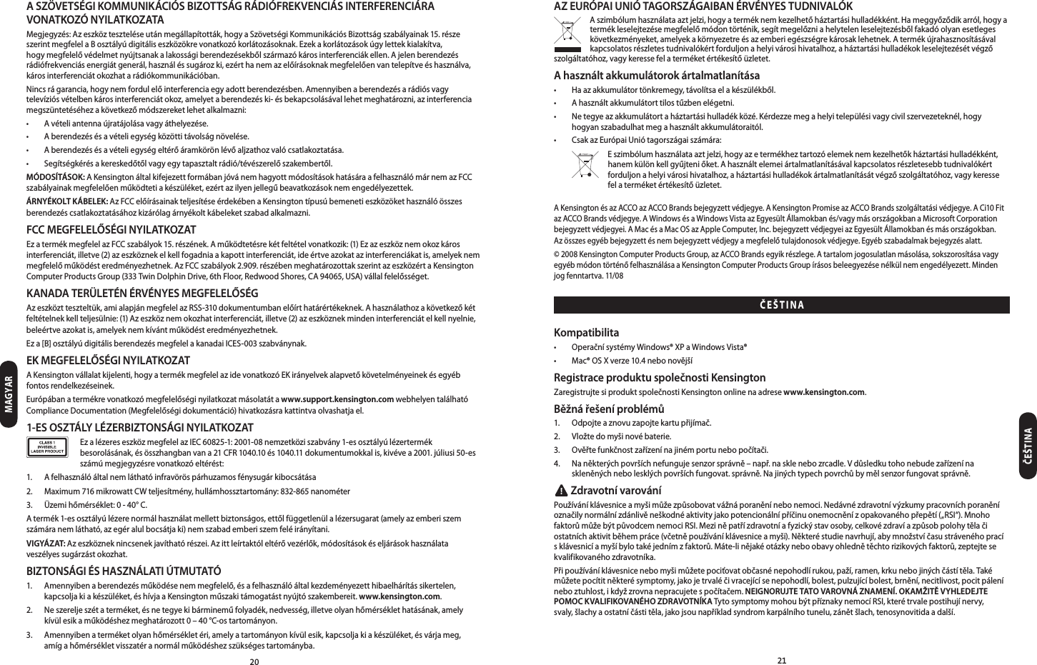 2021A SZÖVETSÉGI KOMMUNIKÁCIÓS BIZOTTSÁG RÁDIÓFREKVENCIÁS INTERFERENCIÁRA VONATKOZÓ NYIL ATKOZATAMegjegyzés:Azeszközteszteléseutánmegállapították,hogyaSzövetségiKommunikációsBizottságszabályainak15.részeszerintmegfelelaBosztályúdigitáliseszközökrevonatkozókorlátozásoknak.Ezekakorlátozásokúgylettekkialakítva,hogymegfelelővédelmetnyújtsanakalakosságiberendezésekbőlszármazókárosinterferenciákellen.Ajelenberendezésrádiófrekvenciásenergiátgenerál,használéssugározki,ezérthanemazelőírásoknakmegfelelőenvantelepítveéshasználva,károsinterferenciátokozhatarádiókommunikációban.Nincsrágarancia,hogynemfordulelőinterferenciaegyadottberendezésben.Amennyibenaberendezésarádiósvagytelevíziósvételbenkárosinterferenciátokoz,amelyetaberendezéski-ésbekapcsolásávallehetmeghatározni,azinterferenciamegszüntetéséhezakövetkezőmódszereketlehetalkalmazni:• Avételiantennaújratájolásavagyáthelyezése.• Aberendezésésavételiegységközöttitávolságnövelése.• Aberendezésésavételiegységeltérőáramkörönlévőaljzathozvalócsatlakoztatása.• Segítségkérésakereskedőtőlvagyegytapasztaltrádió/tévészerelőszakembertől.MÓDOSÍTÁSOK:AKensingtonáltalkifejezettformábanjóvánemhagyottmódosításokhatásáraafelhasználómárnemazFCCszabályainakmegfelelőenműködtetiakészüléket,ezértazilyenjellegűbeavatkozásoknemengedélyezettek.ÁRNYÉKOLT KÁBELEK: AzFCCelőírásainakteljesítéseérdekébenaKensingtontípusúbemenetieszközökethasználóösszesberendezéscsatlakoztatásáhozkizárólagárnyékoltkábeleketszabadalkalmazni.FCC MEGFELELŐSÉGI NYILATKOZATEzatermékmegfelelazFCCszabályok15.részének.Aműködtetésrekétfeltételvonatkozik:(1)Ezazeszköznemokozkárosinterferenciát,illetve(2)azeszköznekelkellfogadniaakapottinterferenciát,ideértveazokatazinterferenciákatis,amelyeknemmegfelelőműködésteredményezhetnek.AzFCCszabályok2.909.részébenmeghatározottakszerintazeszközértaKensingtonComputerProductsGroup(333TwinDolphinDrive,6thFloor,RedwoodShores,CA94065,USA)vállalfelelősséget.KANADA TERÜLETÉN ÉRVÉNYES MEGFELELŐSÉGAzeszköztteszteltük,amialapjánmegfelelazRSS-310dokumentumbanelőírthatárértékeknek.Ahasználathozakövetkezőkétfeltételnekkellteljesülnie:(1)Azeszköznemokozhatinterferenciát,illetve(2)azeszköznekmindeninterferenciátelkellnyelnie,beleértveazokatis,amelyeknemkívántműködésteredményezhetnek.Eza[B]osztályúdigitálisberendezésmegfelelakanadaiICES-003szabványnak.EK MEGFELELŐSÉGI NYILATKOZATAKensingtonvállalatkijelenti,hogyatermékmegfelelazidevonatkozóEKirányelvekalapvetőkövetelményeinekésegyébfontosrendelkezéseinek.Európábanatermékrevonatkozómegfelelőséginyilatkozatmásolatátawww.support.kensington.comwebhelyentalálhatóComplianceDocumentation(Megfelelőségidokumentáció)hivatkozásrakattintvaolvashatjael.1-ES OSZTÁLY LÉZERBIZTONSÁGI NYILATKOZAT EzalézereseszközmegfelelazIEC60825-1:2001-08nemzetköziszabvány1-esosztályúlézertermékbesorolásának,ésösszhangbanvana21CFR1040.10és1040.11dokumentumokkalis,kivévea2001.júliusi50-esszámúmegjegyzésrevonatkozóeltérést:1. Afelhasználóáltalnemláthatóinfravöröspárhuzamosfénysugárkibocsátása2. Maximum716mikrowattCWteljesítmény,hullámhossztartomány:832-865nanométer3. Üzemihőmérséklet:0-40°C.Atermék1-esosztályúlézerenormálhasználatmellettbiztonságos,ettőlfüggetlenülalézersugarat(amelyazemberiszemszámáranemlátható,azegéralulbocsátjaki)nemszabademberiszemfeléirányítani.VIGYÁZAT:Azeszközneknincsenekjavíthatórészei.Azittleírtaktóleltérővezérlők,módosításokéseljárásokhasználataveszélyes sugárzást okozhat.BIZTONSÁGI ÉS HASZNÁLATI ÚTMUTATÓ1. Amennyibenaberendezésműködésenemmegfelelő,ésafelhasználóáltalkezdeményezetthibaelhárítássikertelen,kapcsoljakiakészüléket,éshívjaaKensingtonműszakitámogatástnyújtószakembereit.www.kensington.com.2. Neszereljeszétaterméket,ésnetegyekibármineműfolyadék,nedvesség,illetveolyanhőmérséklethatásának,amelykívülesikaműködéshezmeghatározott0–40°C-ostartományon.3. Amennyibenaterméketolyanhőmérsékletéri,amelyatartományonkívülesik,kapcsoljakiakészüléket,ésvárjameg, amíg a hőmérséklet visszatér a normál működéshez szükséges tartományba.AZ EURÓPAI UNIÓ TAGORSZÁGAIBAN ÉRVÉNYES TUDNIVALÓKAszimbólumhasználataaztjelzi,hogyaterméknemkezelhetőháztartásihulladékként.Hameggyőződikarról,hogyatermékleselejtezésemegfelelőmódontörténik,segítmegelőzniahelytelenleselejtezésbőlfakadóolyanesetlegeskövetkezményeket,amelyekakörnyezetreésazemberiegészségrekárosaklehetnek.Atermékújrahasznosításávalkapcsolatosrészletestudnivalókértforduljonahelyivárosihivatalhoz,aháztartásihulladékokleselejtezésétvégzőszolgáltatóhoz,vagykeressefelaterméketértékesítőüzletet.A használt akkumulátorok ártalmatlanítása• Haazakkumulátortönkremegy,távolítsaelakészülékből.• Ahasználtakkumulátorttilostűzbenelégetni.• Netegyeazakkumulátortaháztartásihulladékközé.Kérdezzemegahelyitelepülésivagycivilszervezeteknél,hogyhogyanszabadulhatmegahasználtakkumulátoraitól.• CsakazEurópaiUniótagországaiszámára: Eszimbólumhasználataaztjelzi,hogyazetermékheztartozóelemeknemkezelhetőkháztartásihulladékként,hanemkülönkellgyűjteniőket.Ahasználtelemeiártalmatlanításávalkapcsolatosrészletesebbtudnivalókértforduljonahelyivárosihivatalhoz,aháztartásihulladékokártalmatlanításátvégzőszolgáltatóhoz,vagykeressefelaterméketértékesítőüzletet.AKensingtonésazACCOazACCOBrandsbejegyzettvédjegye.AKensingtonPromiseazACCOBrandsszolgáltatásivédjegye.ACi10FitazACCOBrandsvédjegye.AWindowsésaWindowsVistaazEgyesültÁllamokbanés/vagymásországokbanaMicrosoftCorporationbejegyzettvédjegyei.AMacésaMacOSazAppleComputer,Inc.bejegyzettvédjegyeiazEgyesültÁllamokbanésmásországokban. Azösszesegyébbejegyzettésnembejegyzettvédjegyamegfelelőtulajdonosokvédjegye.Egyébszabadalmakbejegyzésalatt.©2008KensingtonComputerProductsGroup,azACCOBrandsegyikrészlege.Atartalomjogosulatlanmásolása,sokszorosításavagyegyébmódontörténőfelhasználásaaKensingtonComputerProductsGroupírásosbeleegyezésenélkülnemengedélyezett.Mindenjogfenntartva.11/08Kompatibilita• OperačnísystémyWindows®XPaWindowsVista®• Mac®OSXverze10.4nebonovějšíRegistrace produktu společnosti KensingtonZaregistrujte si produkt společnosti Kensington online na adrese www.kensington.com.Běžná řešení problémů1. Odpojteaznovuzapojtekartupřijímač.2. Vložtedomyšinovébaterie.3. Ověřtefunkčnostzařízenínajinémportunebopočítači.4. Naněkterýchpovršíchnefungujesenzorsprávně–např.nasklenebozrcadle.Vdůsledkutohonebudezařízenínaskleněnýchnebolesklýchpovršíchfungovat.správně.Najinýchtypechpovrchůbymělsenzorfungovatsprávně. Zdravotní varováníPoužíváníklávesniceamyšimůžezpůsobovatvážnáporaněnínebonemoci.Nedávnézdravotnívýzkumypracovníchporaněníoznačilynormálnízdánlivěneškodnéaktivityjakopotencionálnípříčinuonemocněnízopakovanéhopřepětí(„RSI“).MnohofaktorůmůžebýtpůvodcemnemociRSI.Meziněpatřízdravotníafyzickýstavosoby,celkovézdravíazpůsobpolohytělačiostatníchaktivitběhempráce(včetněpoužíváníklávesniceamyši).Některéstudienavrhují,abymnožstvíčasustrávenéhopracísklávesnicíamyšíbylotakéjednímzfaktorů.Máte-linějakéotázkyneboobavyohlednětěchtorizikovýchfaktorů,zeptejtesekvalifikovanéhozdravotníka.Připoužíváníklávesnicenebomyšimůžetepociťovatobčasnénepohodlírukou,paží,ramen,krkunebojinýchčástítěla.Takémůžetepocítitněkterésymptomy,jakojetrvaléčivracejícísenepohodlí,bolest,pulzujícíbolest,brnění,necitlivost,pocitpáleníneboztuhlost,ikdyžzrovnanepracujetespočítačem.NEIGNORUJTE TATO VAROVNÁ ZNAMENÍ. OKAMŽITĚ VYHLEDEJTE POMOC KVALIFIKOVANÉHO ZDRAVOTNÍKATytosymptomymohoubýtpříznakynemocíRSI,kterétrvalepostihujínervy, svaly,šlachyaostatníčástitěla,jakojsounapříkladsyndromkarpálníhotunelu,zánětšlach,tenosynovitidaadalší.MAGYARČEŠTINAČEŠTINA