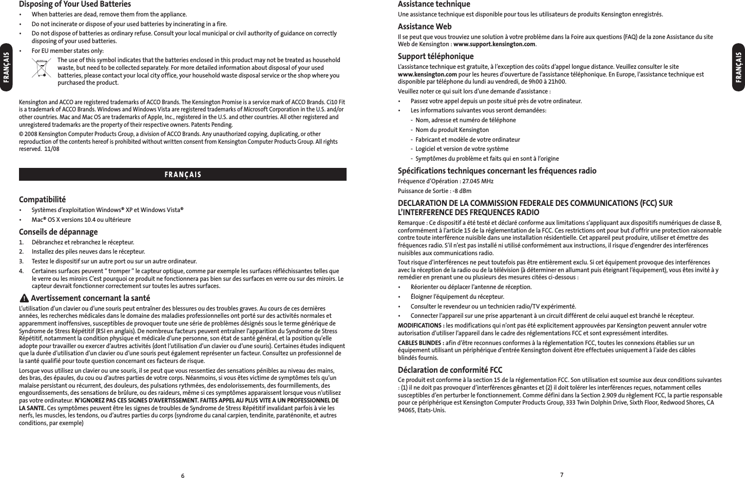67Assistance techniqueUne assistance technique est disponible pour tous les utilisateurs de produits Kensington enregistrés.Assistance WebIl se peut que vous trouviez une solution à votre problème dans la Foire aux questions (FAQ) de la zone Assistance du site Web de Kensington : www.support.kensington.com.Support téléphoniqueL’assistance technique est gratuite, à l’exception des coûts d’appel longue distance. Veuillez consulter le site  www.kensington.com pour les heures d’ouverture de l’assistance téléphonique. En Europe, l’assistance technique est disponible par téléphone du lundi au vendredi, de 9h00 à 21h00.Veuillez noter ce qui suit lors d’une demande d’assistance :•  Passez votre appel depuis un poste situé près de votre ordinateur.•  Les informations suivantes vous seront demandées:  -  Nom, adresse et numéro de téléphone  -  Nom du produit Kensington  -  Fabricant et modèle de votre ordinateur  -  Logiciel et version de votre système  -  Symptômes du problème et faits qui en sont à l’origineSpécifications techniques concernant les fréquences radioFréquence d’Opération : 27.045 MHzPuissance de Sortie : -8 dBmDECLARATION DE LA COMMISSION FEDERALE DES COMMUNICATIONS (FCC) SUR L’INTERFERENCE DES FREQUENCES RADIORemarque : Ce dispositif a été testé et déclaré conforme aux limitations s’appliquant aux dispositifs numériques de classe B, conformément à l’article 15 de la réglementation de la FCC. Ces restrictions ont pour but d’offrir une protection raisonnable contre toute interférence nuisible dans une installation résidentielle. Cet appareil peut produire, utiliser et émettre des fréquences radio. S’il n’est pas installé ni utilisé conformément aux instructions, il risque d’engendrer des interférences nuisibles aux communications radio.Tout risque d’interférences ne peut toutefois pas être entièrement exclu. Si cet équipement provoque des interférences avec la réception de la radio ou de la télévision (à déterminer en allumant puis éteignant l’équipement), vous êtes invité à y remédier en prenant une ou plusieurs des mesures citées ci-dessous :•  Réorienter ou déplacer l’antenne de réception.•  Éloigner l’équipement du récepteur.•  Consulter le revendeur ou un technicien radio/TV expérimenté.•  Connecter l’appareil sur une prise appartenant à un circuit différent de celui auquel est branché le récepteur.MODIFICATIONS : les modifications qui n’ont pas été explicitement approuvées par Kensington peuvent annuler votre autorisation d’utiliser l’appareil dans le cadre des réglementations FCC et sont expressément interdites.CABLES BLINDES : afin d’être reconnues conformes à la réglementation FCC, toutes les connexions établies sur un équipement utilisant un périphérique d’entrée Kensington doivent être effectuées uniquement à l’aide des câbles  blindés fournis.Déclaration de conformité FCCCe produit est conforme à la section 15 de la réglementation FCC. Son utilisation est soumise aux deux conditions suivantes : (1) il ne doit pas provoquer d’interférences gênantes et (2) il doit tolérer les interférences reçues, notamment celles susceptibles d’en perturber le fonctionnement. Comme défini dans la Section 2.909 du règlement FCC, la partie responsable pour ce périphérique est Kensington Computer Products Group, 333 Twin Dolphin Drive, Sixth Floor, Redwood Shores, CA 94065, Etats-Unis.Disposing of Your Used Batteries•  When batteries are dead, remove them from the appliance.•  Do not incinerate or dispose of your used batteries by incinerating in a fire.•   Do not dispose of batteries as ordinary refuse. Consult your local municipal or civil authority of guidance on correctly disposing of your used batteries.•  For EU member states only:  The use of this symbol indicates that the batteries enclosed in this product may not be treated as household waste, but need to be collected separately. For more detailed information about disposal of your used batteries, please contact your local city office, your household waste disposal service or the shop where you purchased the product.Kensington and ACCO are registered trademarks of ACCO Brands. The Kensington Promise is a service mark of ACCO Brands. Ci10 Fit is a trademark of ACCO Brands. Windows and Windows Vista are registered trademarks of Microsoft Corporation in the U.S. and/or other countries. Mac and Mac OS are trademarks of Apple, Inc., registered in the U.S. and other countries. All other registered and unregistered trademarks are the property of their respective owners. Patents Pending.© 2008 Kensington Computer Products Group, a division of ACCO Brands. Any unauthorized copying, duplicating, or other reproduction of the contents hereof is prohibited without written consent from Kensington Computer Products Group. All rights reserved.  11/08Compatibilité•  Systèmes d’exploitation Windows® XP et Windows Vista®•  Mac® OS X versions 10.4 ou ultérieureConseils de dépannage1.  Débranchez et rebranchez le récepteur.2.  Installez des piles neuves dans le récepteur.3.  Testez le dispositif sur un autre port ou sur un autre ordinateur.4.   Certaines surfaces peuvent “ tromper ” le capteur optique, comme par exemple les surfaces réfléchissantes telles que le verre ou les miroirs C’est pourquoi ce produit ne fonctionnera pas bien sur des surfaces en verre ou sur des miroirs. Le capteur devrait fonctionner correctement sur toutes les autres surfaces. Avertissement concernant la santéL’utilisation d’un clavier ou d’une souris peut entraîner des blessures ou des troubles graves. Au cours de ces dernières années, les recherches médicales dans le domaine des maladies professionnelles ont porté sur des activités normales et apparemment inoffensives, susceptibles de provoquer toute une série de problèmes désignés sous le terme générique de Syndrome de Stress Répétitif (RSI en anglais). De nombreux facteurs peuvent entraîner l’apparition du Syndrome de Stress Répétitif, notamment la condition physique et médicale d’une personne, son état de santé général, et la position qu’elle adopte pour travailler ou exercer d’autres activités (dont l’utilisation d’un clavier ou d’une souris). Certaines études indiquent que la durée d’utilisation d’un clavier ou d’une souris peut également représenter un facteur. Consultez un professionnel de la santé qualifié pour toute question concernant ces facteurs de risque.Lorsque vous utilisez un clavier ou une souris, il se peut que vous ressentiez des sensations pénibles au niveau des mains, des bras, des épaules, du cou ou d’autres parties de votre corps. Néanmoins, si vous êtes victime de symptômes tels qu’un malaise persistant ou récurrent, des douleurs, des pulsations rythmées, des endolorissements, des fourmillements, des engourdissements, des sensations de brûlure, ou des raideurs, même si ces symptômes apparaissent lorsque vous n’utilisez pas votre ordinateur. N’IGNOREZ PAS CES SIGNES D’AVERTISSEMENT. FAITES APPEL AU PLUS VITE A UN PROFESSIONNEL DE LA SANTE. Ces symptômes peuvent être les signes de troubles de Syndrome de Stress Répétitif invalidant parfois à vie les nerfs, les muscles, les tendons, ou d’autres parties du corps (syndrome du canal carpien, tendinite, paraténonite, et autres conditions, par exemple)FRANÇAISFRANÇAISFRANÇAIS