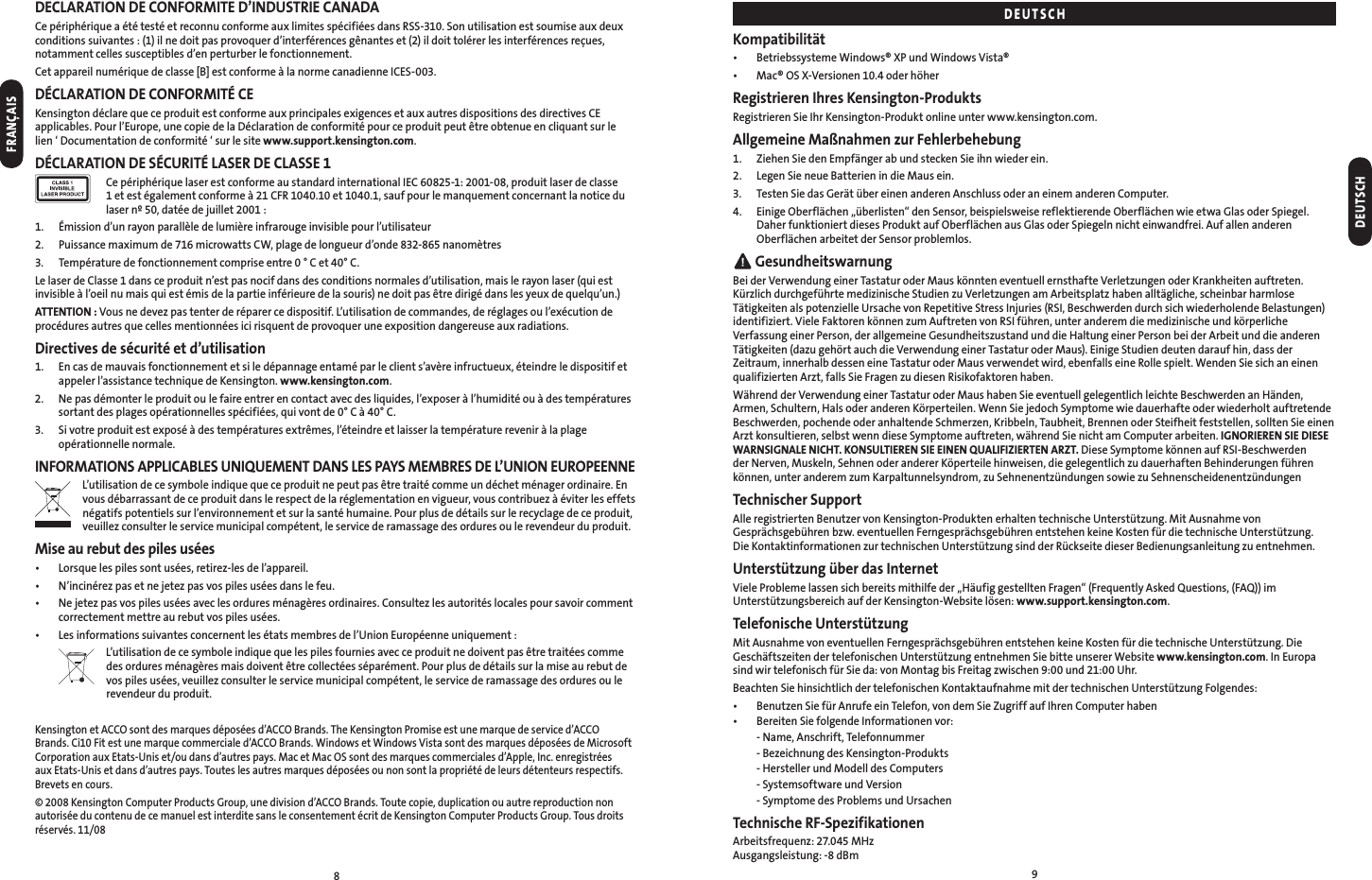 89DECLARATION DE CONFORMITE D’INDUSTRIE CANADACe périphérique a été testé et reconnu conforme aux limites spécifiées dans RSS-310. Son utilisation est soumise aux deux conditions suivantes : (1) il ne doit pas provoquer d’interférences gênantes et (2) il doit tolérer les interférences reçues, notamment celles susceptibles d’en perturber le fonctionnement.Cet appareil numérique de classe [B] est conforme à la norme canadienne ICES-003.DÉCLARATION DE CONFORMITÉ CEKensington déclare que ce produit est conforme aux principales exigences et aux autres dispositions des directives CE applicables. Pour l’Europe, une copie de la Déclaration de conformité pour ce produit peut être obtenue en cliquant sur le  lien ‘ Documentation de conformité ‘ sur le site www.support.kensington.com.DÉCLARATION DE SÉCURITÉ LASER DE CLASSE 1   Ce périphérique laser est conforme au standard international IEC 60825-1: 2001-08, produit laser de classe 1 et est également conforme à 21 CFR 1040.10 et 1040.1, sauf pour le manquement concernant la notice du laser nº 50, datée de juillet 2001 :1.  Émission d’un rayon parallèle de lumière infrarouge invisible pour l’utilisateur2.  Puissance maximum de 716 microwatts CW, plage de longueur d’onde 832-865 nanomètres 3.   Température de fonctionnement comprise entre 0 ° C et 40° C.Le laser de Classe 1 dans ce produit n’est pas nocif dans des conditions normales d’utilisation, mais le rayon laser (qui est invisible à l’oeil nu mais qui est émis de la partie inférieure de la souris) ne doit pas être dirigé dans les yeux de quelqu’un.)ATTENTION : Vous ne devez pas tenter de réparer ce dispositif. L’utilisation de commandes, de réglages ou l’exécution de procédures autres que celles mentionnées ici risquent de provoquer une exposition dangereuse aux radiations.Directives de sécurité et d’utilisation1.   En cas de mauvais fonctionnement et si le dépannage entamé par le client s’avère infructueux, éteindre le dispositif et appeler l’assistance technique de Kensington. www.kensington.com.2.   Ne pas démonter le produit ou le faire entrer en contact avec des liquides, l’exposer à l’humidité ou à des températures sortant des plages opérationnelles spécifiées, qui vont de 0° C à 40° C.3.   Si votre produit est exposé à des températures extrêmes, l’éteindre et laisser la température revenir à la plage opérationnelle normale.INFORMATIONS APPLICABLES UNIQUEMENT DANS LES PAYS MEMBRES DE L’UNION EUROPEENNEL’utilisation de ce symbole indique que ce produit ne peut pas être traité comme un déchet ménager ordinaire. En vous débarrassant de ce produit dans le respect de la réglementation en vigueur, vous contribuez à éviter les effets négatifs potentiels sur l’environnement et sur la santé humaine. Pour plus de détails sur le recyclage de ce produit, veuillez consulter le service municipal compétent, le service de ramassage des ordures ou le revendeur du produit.Mise au rebut des piles usées•  Lorsque les piles sont usées, retirez-les de l’appareil.•  N’incinérez pas et ne jetez pas vos piles usées dans le feu.•   Ne jetez pas vos piles usées avec les ordures ménagères ordinaires. Consultez les autorités locales pour savoir comment correctement mettre au rebut vos piles usées.•  Les informations suivantes concernent les états membres de l’Union Européenne uniquement :  L’utilisation de ce symbole indique que les piles fournies avec ce produit ne doivent pas être traitées comme  des ordures ménagères mais doivent être collectées séparément. Pour plus de détails sur la mise au rebut de  vos piles usées, veuillez consulter le service municipal compétent, le service de ramassage des ordures ou le revendeur du produit.Kensington et ACCO sont des marques déposées d’ACCO Brands. The Kensington Promise est une marque de service d’ACCO Brands. Ci10 Fit est une marque commerciale d’ACCO Brands. Windows et Windows Vista sont des marques déposées de Microsoft Corporation aux Etats-Unis et/ou dans d’autres pays. Mac et Mac OS sont des marques commerciales d’Apple, Inc. enregistrées aux Etats-Unis et dans d’autres pays. Toutes les autres marques déposées ou non sont la propriété de leurs détenteurs respectifs. Brevets en cours.© 2008 Kensington Computer Products Group, une division d’ACCO Brands. Toute copie, duplication ou autre reproduction non autorisée du contenu de ce manuel est interdite sans le consentement écrit de Kensington Computer Products Group. Tous droits réservés. 11/08Kompatibilität•  Betriebssysteme Windows® XP und Windows Vista®•  Mac® OS X-Versionen 10.4 oder höherRegistrieren Ihres Kensington-ProduktsRegistrieren Sie Ihr Kensington-Produkt online unter www.kensington.com.Allgemeine Maßnahmen zur Fehlerbehebung1.  Ziehen Sie den Empfänger ab und stecken Sie ihn wieder ein.2.  Legen Sie neue Batterien in die Maus ein.3.  Testen Sie das Gerät über einen anderen Anschluss oder an einem anderen Computer.4.   Einige Oberflächen „überlisten“ den Sensor, beispielsweise reflektierende Oberflächen wie etwa Glas oder Spiegel. Daher funktioniert dieses Produkt auf Oberflächen aus Glas oder Spiegeln nicht einwandfrei. Auf allen anderen Oberflächen arbeitet der Sensor problemlos. GesundheitswarnungBei der Verwendung einer Tastatur oder Maus könnten eventuell ernsthafte Verletzungen oder Krankheiten auftreten. Kürzlich durchgeführte medizinische Studien zu Verletzungen am Arbeitsplatz haben alltägliche, scheinbar harmlose Tätigkeiten als potenzielle Ursache von Repetitive Stress Injuries (RSI, Beschwerden durch sich wiederholende Belastungen) identifiziert. Viele Faktoren können zum Auftreten von RSI führen, unter anderem die medizinische und körperliche Verfassung einer Person, der allgemeine Gesundheitszustand und die Haltung einer Person bei der Arbeit und die anderen Tätigkeiten (dazu gehört auch die Verwendung einer Tastatur oder Maus). Einige Studien deuten darauf hin, dass der Zeitraum, innerhalb dessen eine Tastatur oder Maus verwendet wird, ebenfalls eine Rolle spielt. Wenden Sie sich an einen qualifizierten Arzt, falls Sie Fragen zu diesen Risikofaktoren haben.Während der Verwendung einer Tastatur oder Maus haben Sie eventuell gelegentlich leichte Beschwerden an Händen, Armen, Schultern, Hals oder anderen Körperteilen. Wenn Sie jedoch Symptome wie dauerhafte oder wiederholt auftretende Beschwerden, pochende oder anhaltende Schmerzen, Kribbeln, Taubheit, Brennen oder Steifheit feststellen, sollten Sie einen Arzt konsultieren, selbst wenn diese Symptome auftreten, während Sie nicht am Computer arbeiten. IGNORIEREN SIE DIESE WARNSIGNALE NICHT. KONSULTIEREN SIE EINEN QUALIFIZIERTEN ARZT. Diese Symptome können auf RSI-Beschwerden der Nerven, Muskeln, Sehnen oder anderer Köperteile hinweisen, die gelegentlich zu dauerhaften Behinderungen führen können, unter anderem zum Karpaltunnelsyndrom, zu Sehnenentzündungen sowie zu SehnenscheidenentzündungenTechnischer SupportAlle registrierten Benutzer von Kensington-Produkten erhalten technische Unterstützung. Mit Ausnahme von Gesprächsgebühren bzw. eventuellen Ferngesprächsgebühren entstehen keine Kosten für die technische Unterstützung.  Die Kontaktinformationen zur technischen Unterstützung sind der Rückseite dieser Bedienungsanleitung zu entnehmen.Unterstützung über das InternetViele Probleme lassen sich bereits mithilfe der „Häufig gestellten Fragen“ (Frequently Asked Questions, (FAQ)) im Unterstützungsbereich auf der Kensington-Website lösen: www.support.kensington.com.Telefonische UnterstützungMit Ausnahme von eventuellen Ferngesprächsgebühren entstehen keine Kosten für die technische Unterstützung. Die Geschäftszeiten der telefonischen Unterstützung entnehmen Sie bitte unserer Website www.kensington.com. In Europa sind wir telefonisch für Sie da: von Montag bis Freitag zwischen 9:00 und 21:00 Uhr.Beachten Sie hinsichtlich der telefonischen Kontaktaufnahme mit der technischen Unterstützung Folgendes:•  Benutzen Sie für Anrufe ein Telefon, von dem Sie Zugriff auf Ihren Computer haben•  Bereiten Sie folgende Informationen vor:  - Name, Anschrift, Telefonnummer  - Bezeichnung des Kensington-Produkts  - Hersteller und Modell des Computers  - Systemsoftware und Version  - Symptome des Problems und UrsachenTechnische RF-SpezifikationenArbeitsfrequenz: 27.045 MHz Ausgangsleistung: -8 dBmDEUTSCHDEUTSCHFRANÇAIS