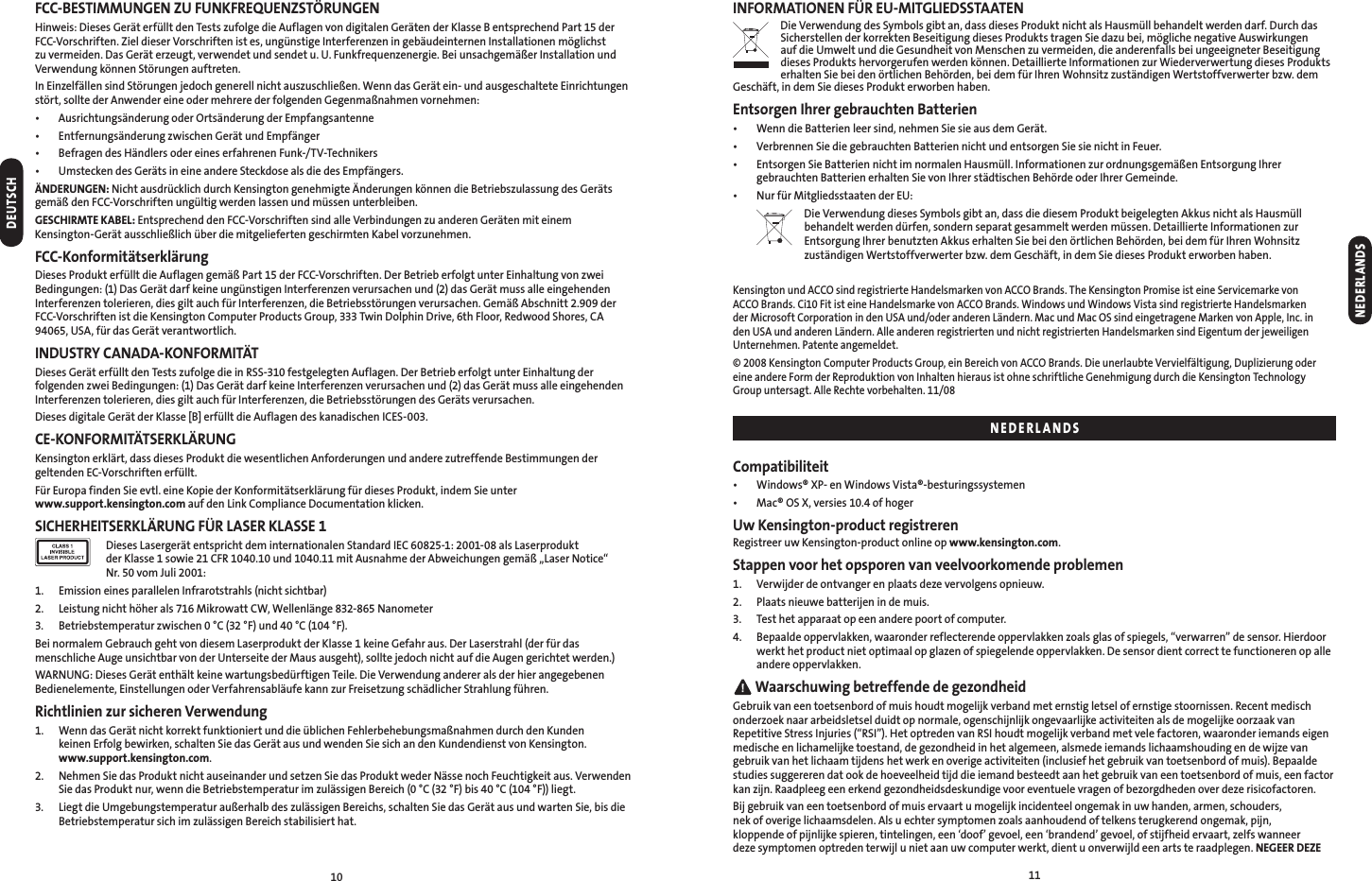 1011FCC-BESTIMMUNGEN ZU FUNKFREQUENZSTÖRUNGENHinweis: Dieses Gerät erfüllt den Tests zufolge die Auflagen von digitalen Geräten der Klasse B entsprechend Part 15 der  FCC-Vorschriften. Ziel dieser Vorschriften ist es, ungünstige Interferenzen in gebäudeinternen Installationen möglichst zu vermeiden. Das Gerät erzeugt, verwendet und sendet u. U. Funkfrequenzenergie. Bei unsachgemäßer Installation und Verwendung können Störungen auftreten.In Einzelfällen sind Störungen jedoch generell nicht auszuschließen. Wenn das Gerät ein- und ausgeschaltete Einrichtungen stört, sollte der Anwender eine oder mehrere der folgenden Gegenmaßnahmen vornehmen:•  Ausrichtungsänderung oder Ortsänderung der Empfangsantenne•  Entfernungsänderung zwischen Gerät und Empfänger•  Befragen des Händlers oder eines erfahrenen Funk-/TV-Technikers•  Umstecken des Geräts in eine andere Steckdose als die des Empfängers.ÄNDERUNGEN: Nicht ausdrücklich durch Kensington genehmigte Änderungen können die Betriebszulassung des Geräts gemäß den FCC-Vorschriften ungültig werden lassen und müssen unterbleiben.GESCHIRMTE KABEL: Entsprechend den FCC-Vorschriften sind alle Verbindungen zu anderen Geräten mit einem  Kensington-Gerät ausschließlich über die mitgelieferten geschirmten Kabel vorzunehmen.FCC-KonformitätserklärungDieses Produkt erfüllt die Auflagen gemäß Part 15 der FCC-Vorschriften. Der Betrieb erfolgt unter Einhaltung von zwei Bedingungen: (1) Das Gerät darf keine ungünstigen Interferenzen verursachen und (2) das Gerät muss alle eingehenden Interferenzen tolerieren, dies gilt auch für Interferenzen, die Betriebsstörungen verursachen. Gemäß Abschnitt 2.909 der FCC-Vorschriften ist die Kensington Computer Products Group, 333 Twin Dolphin Drive, 6th Floor, Redwood Shores, CA 94065, USA, für das Gerät verantwortlich.INDUSTRY CANADA-KONFORMITÄTDieses Gerät erfüllt den Tests zufolge die in RSS-310 festgelegten Auflagen. Der Betrieb erfolgt unter Einhaltung der folgenden zwei Bedingungen: (1) Das Gerät darf keine Interferenzen verursachen und (2) das Gerät muss alle eingehenden Interferenzen tolerieren, dies gilt auch für Interferenzen, die Betriebsstörungen des Geräts verursachen.Dieses digitale Gerät der Klasse [B] erfüllt die Auflagen des kanadischen ICES-003.CE-KONFORMITÄTSERKLÄRUNGKensington erklärt, dass dieses Produkt die wesentlichen Anforderungen und andere zutreffende Bestimmungen der geltenden EC-Vorschriften erfüllt. Für Europa finden Sie evtl. eine Kopie der Konformitätserklärung für dieses Produkt, indem Sie unter  www.support.kensington.com auf den Link Compliance Documentation klicken.SICHERHEITSERKLÄRUNG FÜR LASER KLASSE 1   Dieses Lasergerät entspricht dem internationalen Standard IEC 60825-1: 2001-08 als Laserprodukt  der Klasse 1 sowie 21 CFR 1040.10 und 1040.11 mit Ausnahme der Abweichungen gemäß „Laser Notice“  Nr. 50 vom Juli 2001:1.  Emission eines parallelen Infrarotstrahls (nicht sichtbar)2.  Leistung nicht höher als 716 Mikrowatt CW, Wellenlänge 832-865 Nanometer3.  Betriebstemperatur zwischen 0 °C (32 °F) und 40 °C (104 °F).Bei normalem Gebrauch geht von diesem Laserprodukt der Klasse 1 keine Gefahr aus. Der Laserstrahl (der für das menschliche Auge unsichtbar von der Unterseite der Maus ausgeht), sollte jedoch nicht auf die Augen gerichtet werden.)WARNUNG: Dieses Gerät enthält keine wartungsbedürftigen Teile. Die Verwendung anderer als der hier angegebenen Bedienelemente, Einstellungen oder Verfahrensabläufe kann zur Freisetzung schädlicher Strahlung führen.Richtlinien zur sicheren Verwendung1.   Wenn das Gerät nicht korrekt funktioniert und die üblichen Fehlerbehebungsmaßnahmen durch den Kunden  keinen Erfolg bewirken, schalten Sie das Gerät aus und wenden Sie sich an den Kundendienst von Kensington.  www.support.kensington.com.2.   Nehmen Sie das Produkt nicht auseinander und setzen Sie das Produkt weder Nässe noch Feuchtigkeit aus. Verwenden Sie das Produkt nur, wenn die Betriebstemperatur im zulässigen Bereich (0 °C (32 °F) bis 40 °C (104 °F)) liegt.3.   Liegt die Umgebungstemperatur außerhalb des zulässigen Bereichs, schalten Sie das Gerät aus und warten Sie, bis die Betriebstemperatur sich im zulässigen Bereich stabilisiert hat.INFORMATIONEN FÜR EU-MITGLIEDSSTAATENDie Verwendung des Symbols gibt an, dass dieses Produkt nicht als Hausmüll behandelt werden darf. Durch das Sicherstellen der korrekten Beseitigung dieses Produkts tragen Sie dazu bei, mögliche negative Auswirkungen  auf die Umwelt und die Gesundheit von Menschen zu vermeiden, die anderenfalls bei ungeeigneter Beseitigung dieses Produkts hervorgerufen werden können. Detaillierte Informationen zur Wiederverwertung dieses Produkts erhalten Sie bei den örtlichen Behörden, bei dem für Ihren Wohnsitz zuständigen Wertstoffverwerter bzw. dem Geschäft, in dem Sie dieses Produkt erworben haben.Entsorgen Ihrer gebrauchten Batterien•  Wenn die Batterien leer sind, nehmen Sie sie aus dem Gerät.•  Verbrennen Sie die gebrauchten Batterien nicht und entsorgen Sie sie nicht in Feuer.•   Entsorgen Sie Batterien nicht im normalen Hausmüll. Informationen zur ordnungsgemäßen Entsorgung Ihrer gebrauchten Batterien erhalten Sie von Ihrer städtischen Behörde oder Ihrer Gemeinde.•  Nur für Mitgliedsstaaten der EU:  Die Verwendung dieses Symbols gibt an, dass die diesem Produkt beigelegten Akkus nicht als Hausmüll behandelt werden dürfen, sondern separat gesammelt werden müssen. Detaillierte Informationen zur Entsorgung Ihrer benutzten Akkus erhalten Sie bei den örtlichen Behörden, bei dem für Ihren Wohnsitz zuständigen Wertstoffverwerter bzw. dem Geschäft, in dem Sie dieses Produkt erworben haben. Kensington und ACCO sind registrierte Handelsmarken von ACCO Brands. The Kensington Promise ist eine Servicemarke von ACCO Brands. Ci10 Fit ist eine Handelsmarke von ACCO Brands. Windows und Windows Vista sind registrierte Handelsmarken der Microsoft Corporation in den USA und/oder anderen Ländern. Mac und Mac OS sind eingetragene Marken von Apple, Inc. in den USA und anderen Ländern. Alle anderen registrierten und nicht registrierten Handelsmarken sind Eigentum der jeweiligen Unternehmen. Patente angemeldet.© 2008 Kensington Computer Products Group, ein Bereich von ACCO Brands. Die unerlaubte Vervielfältigung, Duplizierung oder eine andere Form der Reproduktion von Inhalten hieraus ist ohne schriftliche Genehmigung durch die Kensington Technology Group untersagt. Alle Rechte vorbehalten. 11/08Compatibiliteit•  Windows® XP- en Windows Vista®-besturingssystemen•  Mac® OS X, versies 10.4 of hogerUw Kensington-product registrerenRegistreer uw Kensington-product online op www.kensington.com.Stappen voor het opsporen van veelvoorkomende problemen1.  Verwijder de ontvanger en plaats deze vervolgens opnieuw.2.  Plaats nieuwe batterijen in de muis.3.  Test het apparaat op een andere poort of computer.4.   Bepaalde oppervlakken, waaronder reflecterende oppervlakken zoals glas of spiegels, “verwarren” de sensor. Hierdoor werkt het product niet optimaal op glazen of spiegelende oppervlakken. De sensor dient correct te functioneren op alle andere oppervlakken. Waarschuwing betreffende de gezondheidGebruik van een toetsenbord of muis houdt mogelijk verband met ernstig letsel of ernstige stoornissen. Recent medisch onderzoek naar arbeidsletsel duidt op normale, ogenschijnlijk ongevaarlijke activiteiten als de mogelijke oorzaak van Repetitive Stress Injuries (“RSI”). Het optreden van RSI houdt mogelijk verband met vele factoren, waaronder iemands eigen medische en lichamelijke toestand, de gezondheid in het algemeen, alsmede iemands lichaamshouding en de wijze van gebruik van het lichaam tijdens het werk en overige activiteiten (inclusief het gebruik van toetsenbord of muis). Bepaalde studies suggereren dat ook de hoeveelheid tijd die iemand besteedt aan het gebruik van een toetsenbord of muis, een factor kan zijn. Raadpleeg een erkend gezondheidsdeskundige voor eventuele vragen of bezorgdheden over deze risicofactoren.Bij gebruik van een toetsenbord of muis ervaart u mogelijk incidenteel ongemak in uw handen, armen, schouders,  nek of overige lichaamsdelen. Als u echter symptomen zoals aanhoudend of telkens terugkerend ongemak, pijn,  kloppende of pijnlijke spieren, tintelingen, een ‘doof’ gevoel, een ‘brandend’ gevoel, of stijfheid ervaart, zelfs wanneer deze symptomen optreden terwijl u niet aan uw computer werkt, dient u onverwijld een arts te raadplegen. NEGEER DEZE DEUTSCHNEDERLANDSNEDERLANDS