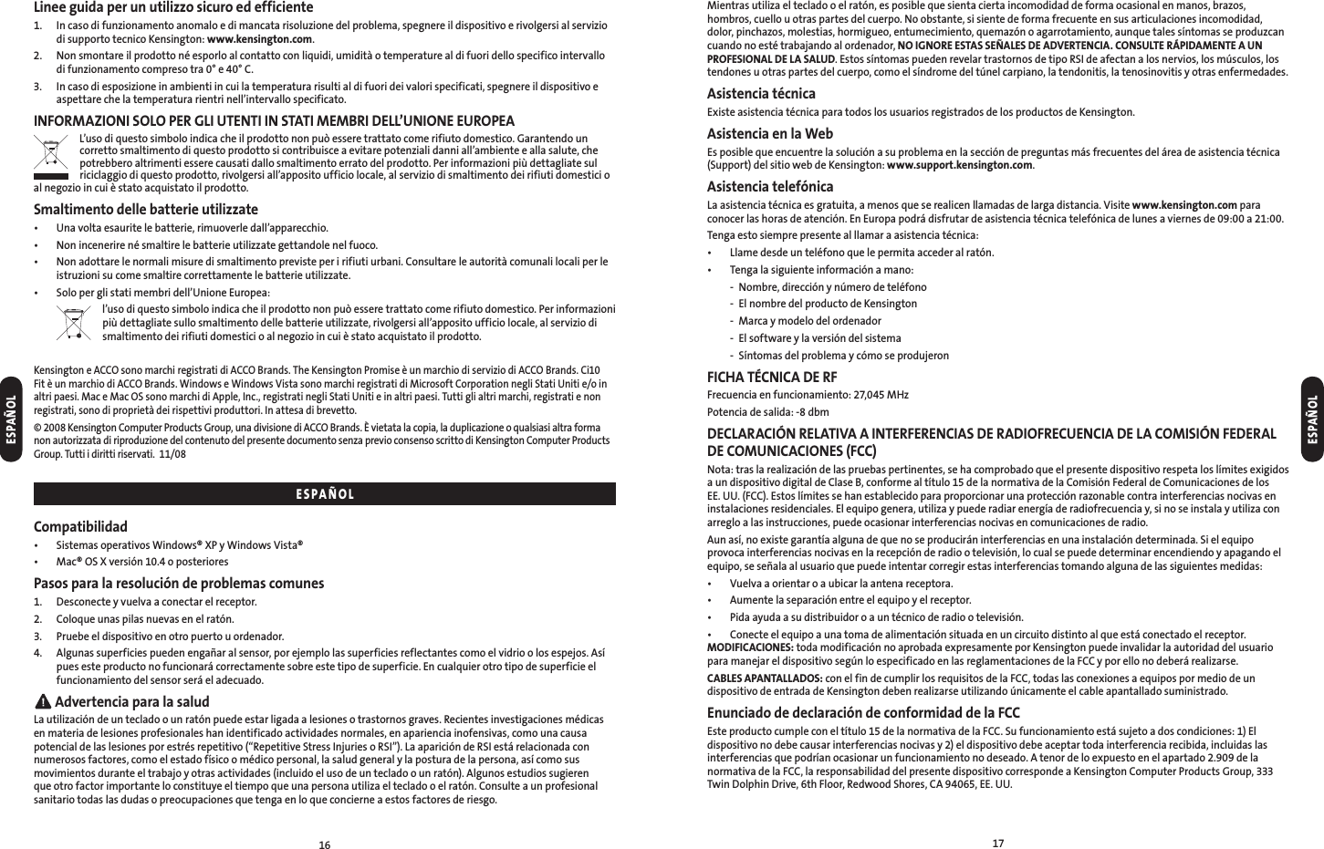 1617Linee guida per un utilizzo sicuro ed efficiente1.   In caso di funzionamento anomalo e di mancata risoluzione del problema, spegnere il dispositivo e rivolgersi al servizio di supporto tecnico Kensington: www.kensington.com.2.   Non smontare il prodotto né esporlo al contatto con liquidi, umidità o temperature al di fuori dello specifico intervallo di funzionamento compreso tra 0° e 40° C.3.   In caso di esposizione in ambienti in cui la temperatura risulti al di fuori dei valori specificati, spegnere il dispositivo e aspettare che la temperatura rientri nell’intervallo specificato.INFORMAZIONI SOLO PER GLI UTENTI IN STATI MEMBRI DELL’UNIONE EUROPEAL’uso di questo simbolo indica che il prodotto non può essere trattato come rifiuto domestico. Garantendo un corretto smaltimento di questo prodotto si contribuisce a evitare potenziali danni all’ambiente e alla salute, che potrebbero altrimenti essere causati dallo smaltimento errato del prodotto. Per informazioni più dettagliate sul riciclaggio di questo prodotto, rivolgersi all’apposito ufficio locale, al servizio di smaltimento dei rifiuti domestici o al negozio in cui è stato acquistato il prodotto.Smaltimento delle batterie utilizzate•  Una volta esaurite le batterie, rimuoverle dall’apparecchio.•  Non incenerire né smaltire le batterie utilizzate gettandole nel fuoco.•   Non adottare le normali misure di smaltimento previste per i rifiuti urbani. Consultare le autorità comunali locali per le istruzioni su come smaltire correttamente le batterie utilizzate.•  Solo per gli stati membri dell’Unione Europea:  l’uso di questo simbolo indica che il prodotto non può essere trattato come rifiuto domestico. Per informazioni più dettagliate sullo smaltimento delle batterie utilizzate, rivolgersi all’apposito ufficio locale, al servizio di smaltimento dei rifiuti domestici o al negozio in cui è stato acquistato il prodotto.Kensington e ACCO sono marchi registrati di ACCO Brands. The Kensington Promise è un marchio di servizio di ACCO Brands. Ci10 Fit è un marchio di ACCO Brands. Windows e Windows Vista sono marchi registrati di Microsoft Corporation negli Stati Uniti e/o in altri paesi. Mac e Mac OS sono marchi di Apple, Inc., registrati negli Stati Uniti e in altri paesi. Tutti gli altri marchi, registrati e non registrati, sono di proprietà dei rispettivi produttori. In attesa di brevetto.© 2008 Kensington Computer Products Group, una divisione di ACCO Brands. È vietata la copia, la duplicazione o qualsiasi altra forma non autorizzata di riproduzione del contenuto del presente documento senza previo consenso scritto di Kensington Computer Products Group. Tutti i diritti riservati.  11/08Compatibilidad•  Sistemas operativos Windows® XP y Windows Vista®•  Mac® OS X versión 10.4 o posterioresPasos para la resolución de problemas comunes1.  Desconecte y vuelva a conectar el receptor.2.  Coloque unas pilas nuevas en el ratón.3.  Pruebe el dispositivo en otro puerto u ordenador.4.   Algunas superficies pueden engañar al sensor, por ejemplo las superficies reflectantes como el vidrio o los espejos. Así pues este producto no funcionará correctamente sobre este tipo de superficie. En cualquier otro tipo de superficie el funcionamiento del sensor será el adecuado. Advertencia para la saludLa utilización de un teclado o un ratón puede estar ligada a lesiones o trastornos graves. Recientes investigaciones médicas en materia de lesiones profesionales han identificado actividades normales, en apariencia inofensivas, como una causa potencial de las lesiones por estrés repetitivo (“Repetitive Stress Injuries o RSI”). La aparición de RSI está relacionada con numerosos factores, como el estado físico o médico personal, la salud general y la postura de la persona, así como sus movimientos durante el trabajo y otras actividades (incluido el uso de un teclado o un ratón). Algunos estudios sugieren que otro factor importante lo constituye el tiempo que una persona utiliza el teclado o el ratón. Consulte a un profesional sanitario todas las dudas o preocupaciones que tenga en lo que concierne a estos factores de riesgo.Mientras utiliza el teclado o el ratón, es posible que sienta cierta incomodidad de forma ocasional en manos, brazos, hombros, cuello u otras partes del cuerpo. No obstante, si siente de forma frecuente en sus articulaciones incomodidad, dolor, pinchazos, molestias, hormigueo, entumecimiento, quemazón o agarrotamiento, aunque tales síntomas se produzcan cuando no esté trabajando al ordenador, NO IGNORE ESTAS SEÑALES DE ADVERTENCIA. CONSULTE RÁPIDAMENTE A UN PROFESIONAL DE LA SALUD. Estos síntomas pueden revelar trastornos de tipo RSI de afectan a los nervios, los músculos, los tendones u otras partes del cuerpo, como el síndrome del túnel carpiano, la tendonitis, la tenosinovitis y otras enfermedades.Asistencia técnicaExiste asistencia técnica para todos los usuarios registrados de los productos de Kensington.Asistencia en la WebEs posible que encuentre la solución a su problema en la sección de preguntas más frecuentes del área de asistencia técnica (Support) del sitio web de Kensington: www.support.kensington.com.Asistencia telefónicaLa asistencia técnica es gratuita, a menos que se realicen llamadas de larga distancia. Visite www.kensington.com para conocer las horas de atención. En Europa podrá disfrutar de asistencia técnica telefónica de lunes a viernes de 09:00 a 21:00.Tenga esto siempre presente al llamar a asistencia técnica:•  Llame desde un teléfono que le permita acceder al ratón.•  Tenga la siguiente información a mano:  -  Nombre, dirección y número de teléfono  -  El nombre del producto de Kensington  -  Marca y modelo del ordenador  -  El software y la versión del sistema  -  Síntomas del problema y cómo se produjeronFICHA TÉCNICA DE RFFrecuencia en funcionamiento: 27,045 MHzPotencia de salida: -8 dbmDECLARACIÓN RELATIVA A INTERFERENCIAS DE RADIOFRECUENCIA DE LA COMISIÓN FEDERAL DE COMUNICACIONES (FCC)Nota: tras la realización de las pruebas pertinentes, se ha comprobado que el presente dispositivo respeta los límites exigidos a un dispositivo digital de Clase B, conforme al título 15 de la normativa de la Comisión Federal de Comunicaciones de los EE. UU. (FCC). Estos límites se han establecido para proporcionar una protección razonable contra interferencias nocivas en instalaciones residenciales. El equipo genera, utiliza y puede radiar energía de radiofrecuencia y, si no se instala y utiliza con arreglo a las instrucciones, puede ocasionar interferencias nocivas en comunicaciones de radio.Aun así, no existe garantía alguna de que no se producirán interferencias en una instalación determinada. Si el equipo provoca interferencias nocivas en la recepción de radio o televisión, lo cual se puede determinar encendiendo y apagando el equipo, se señala al usuario que puede intentar corregir estas interferencias tomando alguna de las siguientes medidas:•  Vuelva a orientar o a ubicar la antena receptora.•  Aumente la separación entre el equipo y el receptor.•  Pida ayuda a su distribuidor o a un técnico de radio o televisión.•  Conecte el equipo a una toma de alimentación situada en un circuito distinto al que está conectado el receptor. MODIFICACIONES: toda modificación no aprobada expresamente por Kensington puede invalidar la autoridad del usuario para manejar el dispositivo según lo especificado en las reglamentaciones de la FCC y por ello no deberá realizarse.CABLES APANTALLADOS: con el fin de cumplir los requisitos de la FCC, todas las conexiones a equipos por medio de un dispositivo de entrada de Kensington deben realizarse utilizando únicamente el cable apantallado suministrado.Enunciado de declaración de conformidad de la FCCEste producto cumple con el título 15 de la normativa de la FCC. Su funcionamiento está sujeto a dos condiciones: 1) El dispositivo no debe causar interferencias nocivas y 2) el dispositivo debe aceptar toda interferencia recibida, incluidas las interferencias que podrían ocasionar un funcionamiento no deseado. A tenor de lo expuesto en el apartado 2.909 de la normativa de la FCC, la responsabilidad del presente dispositivo corresponde a Kensington Computer Products Group, 333 Twin Dolphin Drive, 6th Floor, Redwood Shores, CA 94065, EE. UU.ESPAÑOLESPAÑOLESPAÑOL