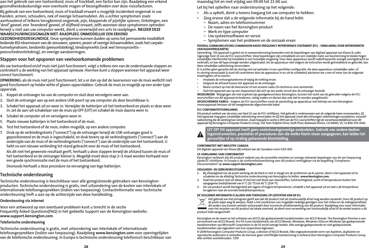 2829aan het gebruik van een toetsenbord, muis of trackball, een factor kan zijn. Raadpleeg een erkend gezondheidsdeskundige voor eventuele vragen of bezorgdheden over deze risicofactoren.Bij gebruik van een toetsenbord, muis of trackball ervaart u mogelijk incidenteel ongemak in uw handen, armen, schouders, nek of overige lichaamsdelen. Als u echter symptomen zoals aanhoudend of telkens terugkerend ongemak, pijn, kloppende of pijnlijke spieren, tintelingen, een ‘doof’ gevoel, een ‘brandend’ gevoel, of stijfheid ervaart, zelfs wanneer deze symptomen optreden terwijl u niet aan uw computer werkt, dient u onverwijld een arts te raadplegen. NEGEER DEZE WAARSCHUWINGSSIGNALEN NIET. RAADPLEEG ONMIDDELLIJK EEN ERKEND GEZONDHEIDSDESKUNDIGE. Deze symptomen kunnen duiden op soms tot permanente invaliditeit leidende RSI-stoornissen van de zenuwen, spieren, pezen of overige lichaamsdelen, zoals het carpale-tunnelsyndroom, tendonitis (peesontsteking), tendosynovitis (ook wel tenosynovitis - peesschedeontsteking), en overige aandoeningen.Stappen voor het opsporen van veelvoorkomende problemenAls uw toetsenbord en/of muis niet juist functioneert, volgt u telkens een van de onderstaande stappen en controleert u de werking van het apparaat opnieuw. Hiermee kunt u stoppen wanneer het apparaat weer correct functioneert.OPMERKING: als de muis niet juist functioneert, let u er dan op dat de lasersensor van de muis wellicht niet goed functioneert op helder witte of glazen oppervlakken. Gebruik de muis zo mogelijk op een ander type oppervlak.1.  Koppel de ontvanger las van de computer en sluit deze vervolgens weer aan.2.  Sluit de ontvanger aan op een andere USB-poort op uw computer als deze beschikbaar is.3.  Schakel het apparaat uit en weer in. Verwijder de batterijen uit het toetsenbord en plaats er deze weer in; zet de aan-uit-schakelaar van de muis op OFF (UIT) en schakel de muis daarna weer in.4.  Schakel de computer uit en vervolgens weer in.5.  Plaats nieuwe batterijen in het toetsenbord of de muis.6.   Test het toetsenbord of de muis, indien mogelijk, op een andere computer.7.  Druk op de verbindingstoets (“connect”) op de ontvanger terwijl de USB-ontvanger goed is gepositioneerd en de muis is ingeschakeld, en druk tevens op de verbindingstoets (“connect”) aan de onderzijde van de muis of de verbindingstoets (“connect”) aan de onderzijde van het toetsenbord. U hebt nu een nieuwe verbinding tot stand gebracht voor de muis of het toetsenbord.  Als dit niet het gewenste resultaat geeft, herhaalt u deze stappen terwijl de afstand tussen de muis of het toetsenbord en de ontvanger kleiner is. Mogelijk moet deze stap 2–3 maal worden herhaald voor een goede synchronisatie met de muis of het toetsenbord.  Desnoods herhaalt u deze procedure na vervanging van lege batterijen.Technische ondersteuningTechnische ondersteuning is beschikbaar voor alle geregistreerde gebruikers van Kensington-producten. Technische ondersteuning is gratis, met uitzondering van de kosten van interlokale of internationale telefoongesprekken (indien van toepassing). Contactinformatie voor technische ondersteuning treft u aan op de achterzijde van deze handleiding.Ondersteuning via internetVoor een antwoord op een eventueel probleem kunt u terecht in de sectie  Frequently Asked Questions(FAQ) in het gedeelte Support van de Kensington-website:  www.support.kensington.com.Telefonische ondersteuningTechnische ondersteuning is gratis, met uitzondering van interlokale of internationale telefoongesprekken (indien van toepassing). Raadpleeg www.kensington.com voor openingstijden van de telefonische ondersteuning. In Europa is technische ondersteuning telefonisch beschikbaar van maandag tot en met vrijdag van 09:00 tot 21:00 uur.Let bij het opbellen naar ondersteuning op het volgende:• Alsuopbelt,dientutevenstoegangtotuwcomputertehebben.• Zorgervoordatudevolgendeinformatiebijdehandhebt:  –  Naam, adres en telefoonnummer  –  De naam van het Kensington-product  –  Merk en type computer  –  Uw systeemsoftware en versie  –  Symptomen van het probleem en de oorzaak ervanFEDERAL COMMUNICATIONS COMMISSION RADIO FREQUENCY INTERFERENCE STATEMENT (FCC - VERKLARING OVER INTERFERENTIE VAN RADIOFREQUENTIE)Opmerking:  Dit apparaat is getest en in overeenstemming bevonden met de beperkingen van digitaal apparaat van Klasse B, zulks ingevolge Deel 15 van de FCC-voorschriften. Deze beperkingen zijn ontwikkeld om een redelijke mate van bescherming te bieden tegen schadelijke interferentie bij installatie in een huiselijke omgeving. Door deze apparatuur wordt radiofrequentie-energie voortgebracht en verbruikt, en kan dit type energie worden uitgestraald. Als de apparatuur niet volgens de instructies wordt geïnstalleerd en gebruikt, kan deze schadelijke radiostoring veroorzaken.Er is echter geen garantie dat de storing niet zal optreden in een specifieke configuratie. Als deze apparatuur schadelijke radio- of tv-storing veroorzaakt (u kunt dit controleren door de apparatuur in en uit te schakelen) adviseren we u een of meer van de volgende maatregelen uit te voeren:• Verplaatsdeontvangstantenneofwijzigderichtingervan.• Vergrootdeafstandtussenhetapparaatendeontvanger.• Neemcontactopmetdeleverancierofeenervarenradio-/tv-technicusvoorassistentie.• Sluithetapparaataanopeenstopcontactdatzichopeenandercircuitdandeontvangerbevindt.WIJZIGINGEN:  Wijzigingen die niet expliciet zijn goedgekeurd door Kensington, kunnen het recht van de gebruiker volgens de FCC-voorschriften om dit apparaat te bedienen, nietig maken en dienen dan ook niet te worden aangebracht.AFGESCHERMDE KABELS:  Volgens de FCC-voorschriften moet de aansluiting op apparatuur met behulp van een Kensington-invoerapparaat bestaan uit de meegeleverde afgeschermde kabel.FCC-CONFORMITEITSVERKLARINGDit product voldoet aan de eisen van Deel 15 van de FCC-richtlijnen. Het gebruik is onderworpen aan de volgende twee voorwaarden: (1) Het apparaat mag geen schadelijke radiostoring veroorzaken en (2) het apparaat moet alle ontvangen radiostoringen accepteren, inclusief radiostoring die de werking kan verstoren. Zoals bepaald in sectie 2.909 van de FCC-voorschriften ligt de verantwoordelijkheid voor dit apparaat bij Kensington Computer Products Group, 333 Twin Dolphin Drive, Sixth Floor, Redwood Shores, CA 94065, VS, +1-800-535-4242.LET OP! Dit apparaat heeft geen onderhoudsgevoelige onderdelen. Gebruik van andere bedien-ingsinstrumenten, prestaties of procedures dan die welke hierin staan aangegeven, kan leiden tot gevaarlijke of op straling gebaseerde blootstelling.CONFORMITEIT MET INDUSTRY CANADADit digitale apparaat van Klasse [B] voldoet aan de Canadese norm ICES-003.CE-VERKLARING VAN CONFORMITEITKensington verklaart dat dit product voldoet aan de essentiële vereisten en overige relevante bepalingen van de van toepassing zijnde EC-richtlijnen. In Europa is de conformiteitsverklaring voor dit product verkrijgbaar via de koppeling ‘Compliance Documentation’ op www.support.kensington.com.VEILIGHEIDS- EN GEBRUIKSRICHTLIJNEN1.   Bij afwezigheid van de juiste werking als de klant er niet in slaagt om de problemen op te sporen, dient u het apparaat uit te schakelen en de afdeling Technische ondersteuning van Kensington te bellen. www.kensington.com.2.   Haal het product niet uit elkaar of stel het niet bloot aan vloeistoffen, luchtvochtigheid, vocht of temperaturen buiten het aangegeven bedrijfsbereik van 0 °C (32 °F) tot 40 °C (104 °F).3.   Als uw product wordt blootgesteld aan lagere of hogere temperaturen, schakelt u het apparaat uit en laat u de temperatuur terugkeren naar de normale bedrijfstemperatuur.DE VOLGENDE INFORMATIE IS ALLEEN VAN TOEPASSING OP LIDSTATEN VAN DE EU:Het gebruik van het pictogram geeft aan dat dit product niet als huishoudelijk afval mag worden verwerkt. Door dit product op de juiste wijze weg te werpen, helpt u het voorkomen van mogelijke nadelige gevolgen voor het milieu en de volksgezondheid, die anders zou kunnen worden veroorzaakt door incorrecte afvalverwerking van dit product. Raadpleeg voor meer informatie over het recyclen van dit product de lokale overheid, de dient voor verwerking van huishoudelijk afval of de winkel waarin u dit product hebt aangeschaft.Kensington en de naam en het ontwerp van ACCO zijn gedeponeerde handelsmerken van ACCO Brands. The Kensington Promise is een servicemerk van ACCO Brands. Pro Fit is een handelsmerk van ACCO Brands. Windows, Windows Vista en Windows zijn gedeponeerde handelsmerken van Microsoft Corporation in de VS en/of overige landen. Alle overige gedeponeerde en niet-gedeponeerde handelsmerken zijn eigendom van hun respectieve eigenaars.© 2009 Kensington Computer Products Group, a division of ACCO Brands. Elke ongeautoriseerde vorm van kopiëren, dupliceren en reproductie anderszins is verboden als hiervoor geen schriftelijke toestemming is verleend door Kensington Computer Products Group. Alle rechten voorbehouden. 7/09