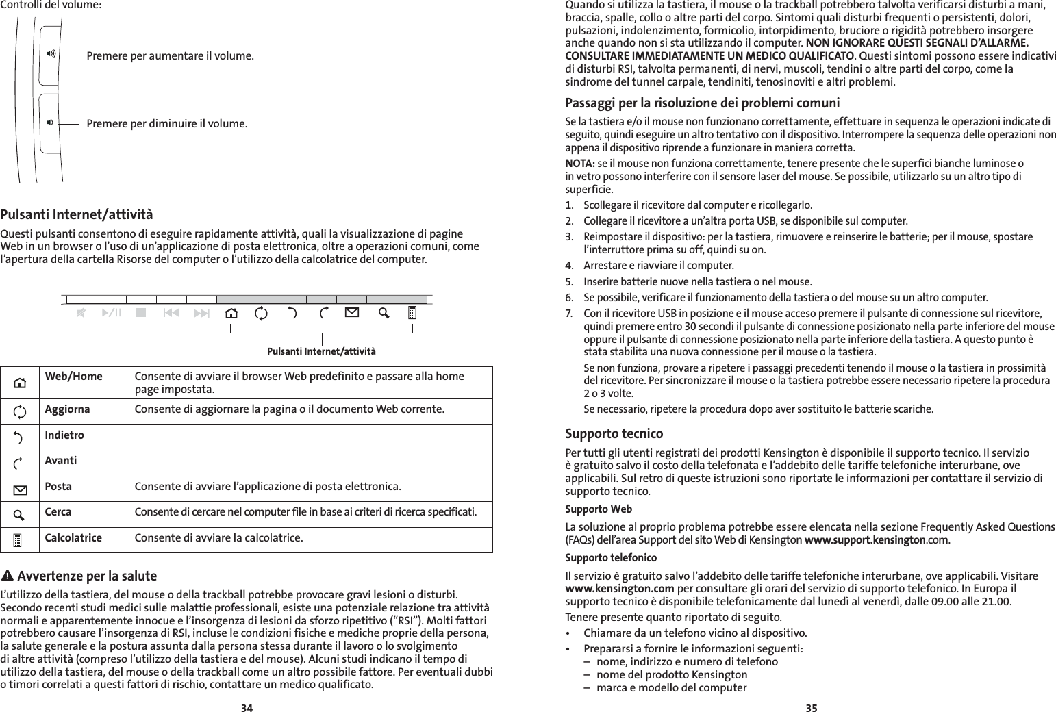 3435Controlli del volume:Pulsanti Internet/attivitàQuesti pulsanti consentono di eseguire rapidamente attività, quali la visualizzazione di pagine Web in un browser o l’uso di un’applicazione di posta elettronica, oltre a operazioni comuni, come l’apertura della cartella Risorse del computer o l’utilizzo della calcolatrice del computer.Web/Home Consente di avviare il browser Web predefinito e passare alla home page impostata.Aggiorna Consente di aggiornare la pagina o il documento Web corrente.IndietroAvantiPosta Consente di avviare l’applicazione di posta elettronica.Cerca Consente di cercare nel computer file in base ai criteri di ricerca specificati.Calcolatrice Consente di avviare la calcolatrice. Avvertenze per la saluteL’utilizzo della tastiera, del mouse o della trackball potrebbe provocare gravi lesioni o disturbi. Secondo recenti studi medici sulle malattie professionali, esiste una potenziale relazione tra attività normali e apparentemente innocue e l’insorgenza di lesioni da sforzo ripetitivo (“RSI”). Molti fattori potrebbero causare l’insorgenza di RSI, incluse le condizioni fisiche e mediche proprie della persona, la salute generale e la postura assunta dalla persona stessa durante il lavoro o lo svolgimento di altre attività (compreso l’utilizzo della tastiera e del mouse). Alcuni studi indicano il tempo di utilizzo della tastiera, del mouse o della trackball come un altro possibile fattore. Per eventuali dubbi o timori correlati a questi fattori di rischio, contattare un medico qualificato.Pulsanti Internet/attivitàPremere per aumentare il volume.Premere per diminuire il volume.Quando si utilizza la tastiera, il mouse o la trackball potrebbero talvolta verificarsi disturbi a mani, braccia, spalle, collo o altre parti del corpo. Sintomi quali disturbi frequenti o persistenti, dolori, pulsazioni, indolenzimento, formicolio, intorpidimento, bruciore o rigidità potrebbero insorgere anche quando non si sta utilizzando il computer. NON IGNORARE QUESTI SEGNALI D’ALLARME. CONSULTARE IMMEDIATAMENTE UN MEDICO QUALIFICATO. Questi sintomi possono essere indicativi di disturbi RSI, talvolta permanenti, di nervi, muscoli, tendini o altre parti del corpo, come la sindrome del tunnel carpale, tendiniti, tenosinoviti e altri problemi.Passaggi per la risoluzione dei problemi comuniSe la tastiera e/o il mouse non funzionano correttamente, effettuare in sequenza le operazioni indicate di seguito, quindi eseguire un altro tentativo con il dispositivo. Interrompere la sequenza delle operazioni non appena il dispositivo riprende a funzionare in maniera corretta.NOTA: se il mouse non funziona correttamente, tenere presente che le superfici bianche luminose o in vetro possono interferire con il sensore laser del mouse. Se possibile, utilizzarlo su un altro tipo di superficie.1.  Scollegare il ricevitore dal computer e ricollegarlo.2.  Collegare il ricevitore a un’altra porta USB, se disponibile sul computer.3.  Reimpostare il dispositivo: per la tastiera, rimuovere e reinserire le batterie; per il mouse, spostare l’interruttore prima su off, quindi su on.4.  Arrestare e riavviare il computer.5.  Inserire batterie nuove nella tastiera o nel mouse.6.   Se possibile, verificare il funzionamento della tastiera o del mouse su un altro computer.7.  Con il ricevitore USB in posizione e il mouse acceso premere il pulsante di connessione sul ricevitore, quindi premere entro 30 secondi il pulsante di connessione posizionato nella parte inferiore del mouse oppure il pulsante di connessione posizionato nella parte inferiore della tastiera. A questo punto è stata stabilita una nuova connessione per il mouse o la tastiera.  Se non funziona, provare a ripetere i passaggi precedenti tenendo il mouse o la tastiera in prossimità del ricevitore. Per sincronizzare il mouse o la tastiera potrebbe essere necessario ripetere la procedura 2 o 3 volte.  Se necessario, ripetere la procedura dopo aver sostituito le batterie scariche.Supporto tecnicoPer tutti gli utenti registrati dei prodotti Kensington è disponibile il supporto tecnico. Il servizio è gratuito salvo il costo della telefonata e l’addebito delle tariffe telefoniche interurbane, ove applicabili. Sul retro di queste istruzioni sono riportate le informazioni per contattare il servizio di supporto tecnico.Supporto WebLa soluzione al proprio problema potrebbe essere elencata nella sezione Frequently Asked Questions (FAQs) dell’area Support del sito Web di Kensington www.support.kensington.com.Supporto telefonicoIl servizio è gratuito salvo l’addebito delle tariffe telefoniche interurbane, ove applicabili. Visitare www.kensington.com per consultare gli orari del servizio di supporto telefonico. In Europa il supporto tecnico è disponibile telefonicamente dal lunedì al venerdì, dalle 09.00 alle 21.00.Tenere presente quanto riportato di seguito.• Chiamaredauntelefonovicinoaldispositivo.• Prepararsiafornireleinformazioniseguenti:  –  nome, indirizzo e numero di telefono  –  nome del prodotto Kensington  –  marca e modello del computer