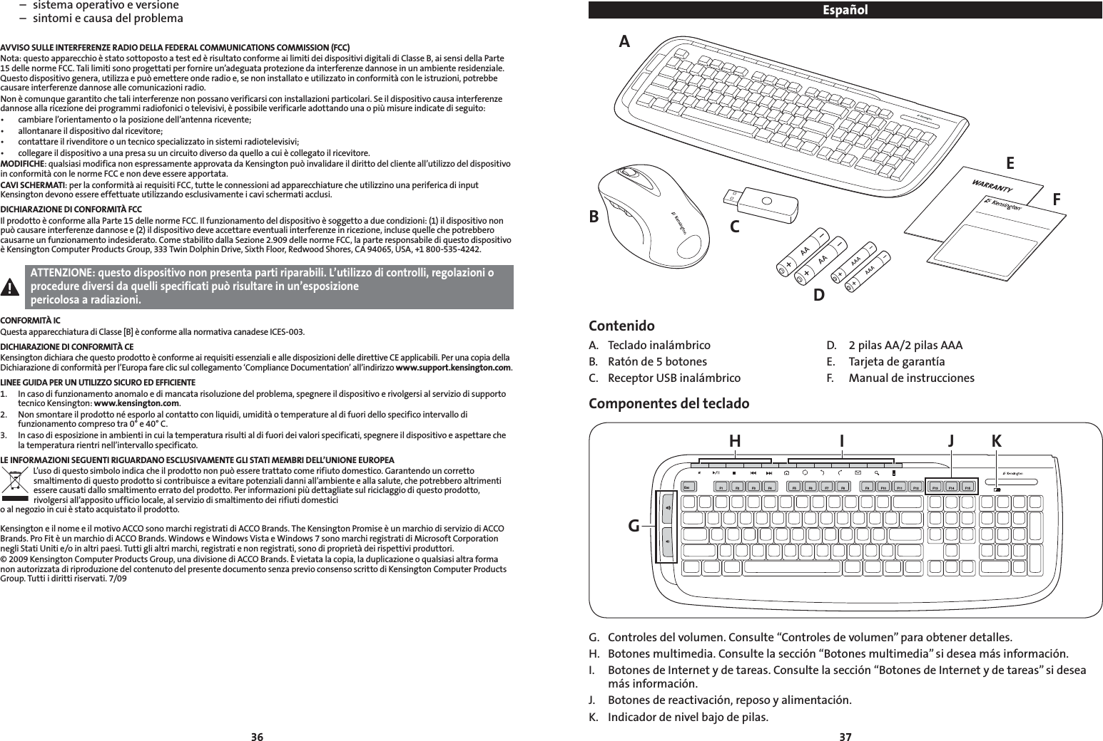 3637  –  sistema operativo e versione  –  sintomi e causa del problemaAVVISO SULLE INTERFERENZE RADIO DELLA FEDERAL COMMUNICATIONS COMMISSION (FCC)Nota: questo apparecchio è stato sottoposto a test ed è risultato conforme ai limiti dei dispositivi digitali di Classe B, ai sensi della Parte 15 delle norme FCC. Tali limiti sono progettati per fornire un’adeguata protezione da interferenze dannose in un ambiente residenziale. Questodispositivogenera,utilizzaepuòemettereonderadioe,senoninstallatoeutilizzatoinconformitàconleistruzioni,potrebbecausare interferenze dannose alle comunicazioni radio.Non è comunque garantito che tali interferenze non possano verificarsi con installazioni particolari. Se il dispositivo causa interferenze dannose alla ricezione dei programmi radiofonici o televisivi, è possibile verificarle adottando una o più misure indicate di seguito:• cambiarel’orientamentoolaposizionedell’antennaricevente;• allontanareildispositivodalricevitore;• contattareilrivenditoreountecnicospecializzatoinsistemiradiotelevisivi;• collegareildispositivoaunapresasuuncircuitodiversodaquelloacuiècollegatoilricevitore.MODIFICHE:qualsiasimodificanonespressamenteapprovatadaKensingtonpuòinvalidareildirittodelclienteall’utilizzodeldispositivoin conformità con le norme FCC e non deve essere apportata.CAVI SCHERMATI: per la conformità ai requisiti FCC, tutte le connessioni ad apparecchiature che utilizzino una periferica di input Kensington devono essere effettuate utilizzando esclusivamente i cavi schermati acclusi.DICHIARAZIONE DI CONFORMITÀ FCCIl prodotto è conforme alla Parte 15 delle norme FCC. Il funzionamento del dispositivo è soggetto a due condizioni: (1) il dispositivo non puòcausareinterferenzedannosee(2)ildispositivodeveaccettareeventualiinterferenzeinricezione,inclusequellechepotrebberocausarne un funzionamento indesiderato. Come stabilito dalla Sezione 2.909 delle norme FCC, la parte responsabile di questo dispositivo è Kensington Computer Products Group, 333 Twin Dolphin Drive, Sixth Floor, Redwood Shores, CA 94065, USA, +1 800-535-4242.ATTENZIONE: questo dispositivo non presenta parti riparabili. L’utilizzo di controlli, regolazioni o procedure diversi da quelli specificati può risultare in un’esposizione  pericolosa a radiazioni.CONFORMITÀ ICQuesta apparecchiatura di Classe [B] è conforme alla normativa canadese ICES-003.DICHIARAZIONE DI CONFORMITÀ CEKensington dichiara che questo prodotto è conforme ai requisiti essenziali e alle disposizioni delle direttive CE applicabili. Per una copia della Dichiarazione di conformità per l’Europa fare clic sul collegamento ‘Compliance Documentation’ all’indirizzo www.support.kensington.com.LINEE GUIDA PER UN UTILIZZO SICURO ED EFFICIENTE1.   In caso di funzionamento anomalo e di mancata risoluzione del problema, spegnere il dispositivo e rivolgersi al servizio di supporto tecnico Kensington: www.kensington.com.2.   Non smontare il prodotto né esporlo al contatto con liquidi, umidità o temperature al di fuori dello specifico intervallo di funzionamento compreso tra 0° e 40° C.3.   In caso di esposizione in ambienti in cui la temperatura risulti al di fuori dei valori specificati, spegnere il dispositivo e aspettare che la temperatura rientri nell’intervallo specificato.LE INFORMAZIONI SEGUENTI RIGUARDANO ESCLUSIVAMENTE GLI STATI MEMBRI DELL’UNIONE EUROPEAL’usodiquestosimboloindicacheilprodottononpuòesseretrattatocomerifiutodomestico.Garantendouncorrettosmaltimento di questo prodotto si contribuisce a evitare potenziali danni all’ambiente e alla salute, che potrebbero altrimenti essere causati dallo smaltimento errato del prodotto. Per informazioni più dettagliate sul riciclaggio di questo prodotto, rivolgersi all’apposito ufficio locale, al servizio di smaltimento dei rifiuti domestici  o al negozio in cui è stato acquistato il prodotto.Kensington e il nome e il motivo ACCO sono marchi registrati di ACCO Brands. The Kensington Promise è un marchio di servizio di ACCO Brands. Pro Fit è un marchio di ACCO Brands. Windows e Windows Vista e Windows 7 sono marchi registrati di Microsoft Corporation negli Stati Uniti e/o in altri paesi. Tutti gli altri marchi, registrati e non registrati, sono di proprietà dei rispettivi produttori.© 2009 Kensington Computer Products Group, una divisione di ACCO Brands. È vietata la copia, la duplicazione o qualsiasi altra forma non autorizzata di riproduzione del contenuto del presente documento senza previo consenso scritto di Kensington Computer Products Group. Tutti i diritti riservati. 7/09EspañolAEFCDBContenidoA.  Teclado inalámbrico  D.  2 pilas AA/2 pilas AAAB.  Ratón de 5 botones   E.  Tarjeta de garantíaC.  Receptor USB inalámbrico  F.  Manual de instruccionesComponentes del teclado GH I J KEsc F1 F2 F3 F4 F5 F6 F7 F8 F9 F10F11 F13F14 F15F12G.  Controles del volumen. Consulte “Controles de volumen” para obtener detalles.H.  Botones multimedia. Consulte la sección “Botones multimedia” si desea más información.I.  Botones de Internet y de tareas. Consulte la sección “Botones de Internet y de tareas” si desea más información.J.  Botones de reactivación, reposo y alimentación.K.  Indicador de nivel bajo de pilas.