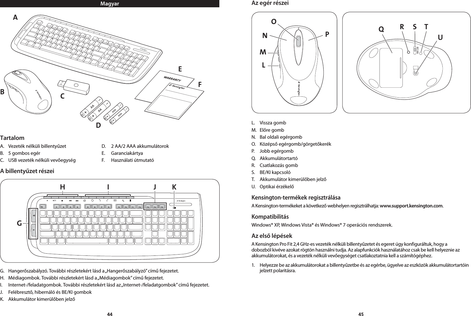 4445MagyarAEFCDBTartalomA.  Vezeték nélküli billentyűzet  D.  2 AA/2 AAA akkumulátorokB.  5 gombos egér   E.  GaranciakártyaC.  USB vezeték nélküli vevőegység  F.  Használati útmutatóA billentyűzet részeiGH I J KEsc F1 F2 F3 F4 F5 F6 F7 F8 F9 F10F11 F13F14 F15F12G.  Hangerőszabályzó. További részletekért lásd a „Hangerőszabályzó” című fejezetet.H.  Médiagombok. További részletekért lásd a „Médiagombok” című fejezetet.I.  Internet-/feladatgombok. További részletekért lásd az „Internet-/feladatgombok” című fejezetet.J.  Felébresztő, hibernáló és BE/KI gombokK.  Akkumulátor kimerülőben jelzőAz egér részeiLMNPO QS TRUL.  Vissza gombM.  Előre gombN.  Bal oldali egérgombO.  Középső egérgomb/görgetőkerékP.  Jobb egérgombQ.  AkkumulátortartóR.  Csatlakozás gombS.  BE/KI kapcsolóT.  Akkumulátor kimerülőben jelzőU.  Optikai érzékelőKensington-termékek regisztrálásaA Kensington-termékeket a következő webhelyen regisztrálhatja: www.support.kensington.com.KompatibilitásWindows® XP, Windows Vista® és Windows® 7 operációs rendszerek.Az első lépésekA Kensington Pro Fit 2,4 GHz-es vezeték nélküli billentyűzetet és egeret úgy konfiguráltuk, hogy a dobozból kivéve azokat rögtön használni tudja. Az alapfunkciók használatához csak be kell helyeznie az akkumulátorokat, és a vezeték nélküli vevőegységet csatlakoztatnia kell a számítógéphez.1.  Helyezze be az akkumulátorokat a billentyűzetbe és az egérbe, ügyelve az eszközök akkumulátortartóin jelzett polaritásra.