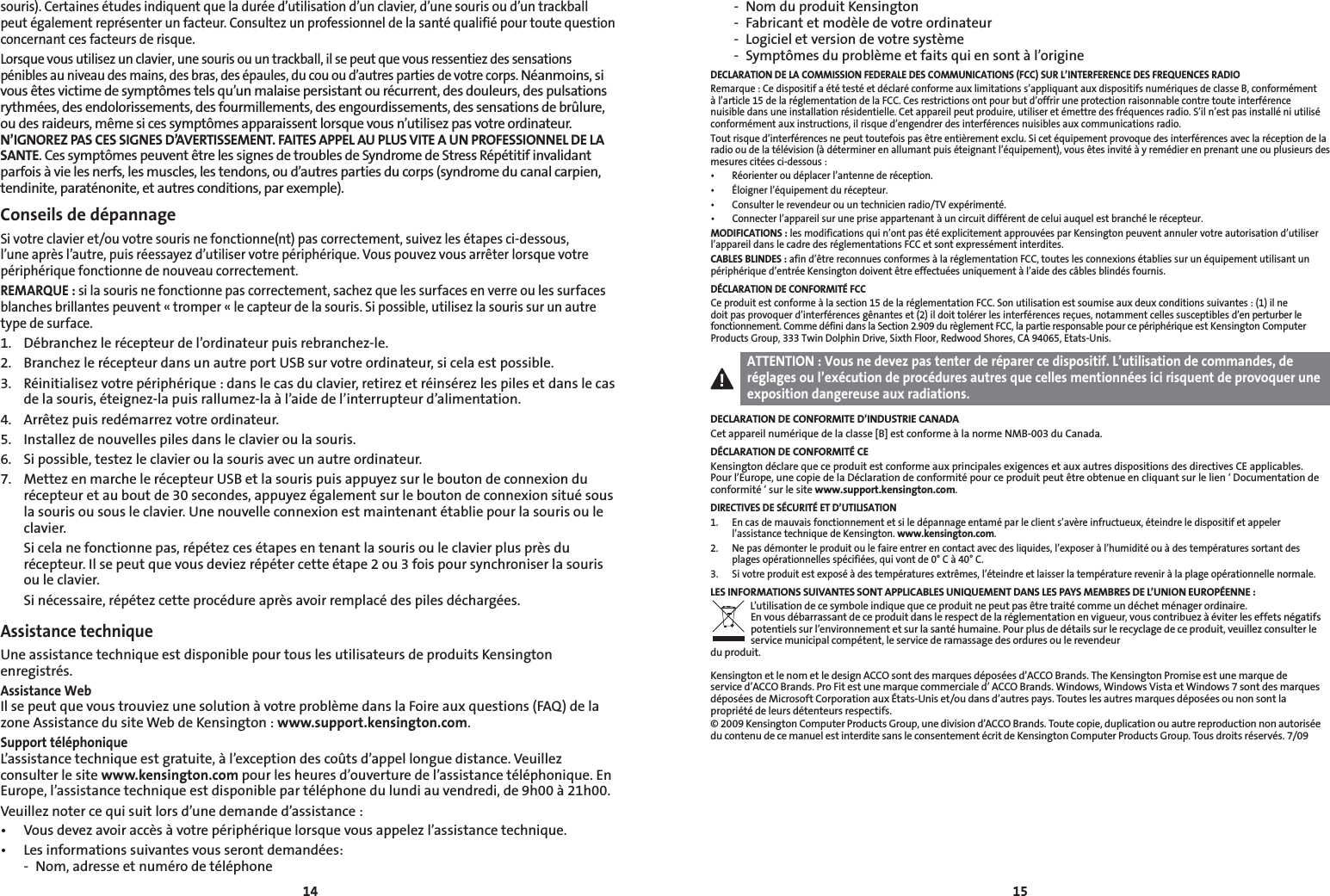 1415souris). Certaines études indiquent que la durée d’utilisation d’un clavier, d’une souris ou d’un trackball peut également représenter un facteur. Consultez un professionnel de la santé qualifié pour toute question concernant ces facteurs de risque.Lorsque vous utilisez un clavier, une souris ou un trackball, il se peut que vous ressentiez des sensations pénibles au niveau des mains, des bras, des épaules, du cou ou d’autres parties de votre corps. Néanmoins, si vous êtes victime de symptômes tels qu’un malaise persistant ou récurrent, des douleurs, des pulsations rythmées, des endolorissements, des fourmillements, des engourdissements, des sensations de brûlure, ou des raideurs, même si ces symptômes apparaissent lorsque vous n’utilisez pas votre ordinateur. N’IGNOREZ PAS CES SIGNES D’AVERTISSEMENT. FAITES APPEL AU PLUS VITE A UN PROFESSIONNEL DE LA SANTE. Ces symptômes peuvent être les signes de troubles de Syndrome de Stress Répétitif invalidant parfois à vie les nerfs, les muscles, les tendons, ou d’autres parties du corps (syndrome du canal carpien, tendinite, paraténonite, et autres conditions, par exemple).Conseils de dépannageSi votre clavier et/ou votre souris ne fonctionne(nt) pas correctement, suivez les étapes ci-dessous, l’une après l’autre, puis réessayez d’utiliser votre périphérique. Vous pouvez vous arrêter lorsque votre périphérique fonctionne de nouveau correctement.REMARQUE : si la souris ne fonctionne pas correctement, sachez que les surfaces en verre ou les surfaces blanches brillantes peuvent « tromper « le capteur de la souris. Si possible, utilisez la souris sur un autre type de surface.1.  Débranchez le récepteur de l’ordinateur puis rebranchez-le.2.  Branchez le récepteur dans un autre port USB sur votre ordinateur, si cela est possible.3.  Réinitialisez votre périphérique : dans le cas du clavier, retirez et réinsérez les piles et dans le cas de la souris, éteignez-la puis rallumez-la à l’aide de l’interrupteur d’alimentation.4.  Arrêtez puis redémarrez votre ordinateur.5.  Installez de nouvelles piles dans le clavier ou la souris.6.   Si possible, testez le clavier ou la souris avec un autre ordinateur.7.  Mettez en marche le récepteur USB et la souris puis appuyez sur le bouton de connexion du récepteur et au bout de 30 secondes, appuyez également sur le bouton de connexion situé sous la souris ou sous le clavier. Une nouvelle connexion est maintenant établie pour la souris ou le clavier.  Si cela ne fonctionne pas, répétez ces étapes en tenant la souris ou le clavier plus près du récepteur. Il se peut que vous deviez répéter cette étape 2 ou 3 fois pour synchroniser la souris ou le clavier.  Si nécessaire, répétez cette procédure après avoir remplacé des piles déchargées.Assistance techniqueUne assistance technique est disponible pour tous les utilisateurs de produits Kensington enregistrés.Assistance WebIl se peut que vous trouviez une solution à votre problème dans la Foire aux questions (FAQ) de la zone Assistance du site Web de Kensington : www.support.kensington.com.Support téléphoniqueL’assistance technique est gratuite, à l’exception des coûts d’appel longue distance. Veuillez consulter le site www.kensington.com pour les heures d’ouverture de l’assistance téléphonique. En Europe, l’assistance technique est disponible par téléphone du lundi au vendredi, de 9h00 à 21h00.Veuillez noter ce qui suit lors d’une demande d’assistance :• Vousdevezavoiraccèsàvotrepériphériquelorsquevousappelezl’assistancetechnique.• Lesinformationssuivantesvousserontdemandées:  -  Nom, adresse et numéro de téléphone  -  Nom du produit Kensington  -  Fabricant et modèle de votre ordinateur  -  Logiciel et version de votre système  -  Symptômes du problème et faits qui en sont à l’origineDECLARATION DE LA COMMISSION FEDERALE DES COMMUNICATIONS (FCC) SUR L’INTERFERENCE DES FREQUENCES RADIORemarque : Ce dispositif a été testé et déclaré conforme aux limitations s’appliquant aux dispositifs numériques de classe B, conformément à l’article 15 de la réglementation de la FCC. Ces restrictions ont pour but d’offrir une protection raisonnable contre toute interférence nuisible dans une installation résidentielle. Cet appareil peut produire, utiliser et émettre des fréquences radio. S’il n’est pas installé ni utilisé conformément aux instructions, il risque d’engendrer des interférences nuisibles aux communications radio.Tout risque d’interférences ne peut toutefois pas être entièrement exclu. Si cet équipement provoque des interférences avec la réception de la radio ou de la télévision (à déterminer en allumant puis éteignant l’équipement), vous êtes invité à y remédier en prenant une ou plusieurs des mesures citées ci-dessous :• Réorienteroudéplacerl’antennederéception.• Éloignerl’équipementdurécepteur.• Consulterlerevendeurouuntechnicienradio/TVexpérimenté.• Connecterl’appareilsurunepriseappartenantàuncircuitdifférentdeceluiauquelestbranchélerécepteur.MODIFICATIONS : les modifications qui n’ont pas été explicitement approuvées par Kensington peuvent annuler votre autorisation d’utiliser l’appareil dans le cadre des réglementations FCC et sont expressément interdites.CABLES BLINDES : afin d’être reconnues conformes à la réglementation FCC, toutes les connexions établies sur un équipement utilisant un périphérique d’entrée Kensington doivent être effectuées uniquement à l’aide des câbles blindés fournis.DÉCLARATION DE CONFORMITÉ FCCCe produit est conforme à la section 15 de la réglementation FCC. Son utilisation est soumise aux deux conditions suivantes : (1) il ne doit pas provoquer d’interférences gênantes et (2) il doit tolérer les interférences reçues, notamment celles susceptibles d’en perturber le fonctionnement. Comme défini dans la Section 2.909 du règlement FCC, la partie responsable pour ce périphérique est Kensington Computer Products Group, 333 Twin Dolphin Drive, Sixth Floor, Redwood Shores, CA 94065, Etats-Unis.ATTENTION : Vous ne devez pas tenter de réparer ce dispositif. L’utilisation de commandes, de réglages ou l’exécution de procédures autres que celles mentionnées ici risquent de provoquer une exposition dangereuse aux radiations.DECLARATION DE CONFORMITE D’INDUSTRIE CANADACet appareil numérique de la classe [B] est conforme à la norme NMB-003 du Canada.DÉCLARATION DE CONFORMITÉ CEKensington déclare que ce produit est conforme aux principales exigences et aux autres dispositions des directives CE applicables. Pour l’Europe, une copie de la Déclaration de conformité pour ce produit peut être obtenue en cliquant sur le lien ‘ Documentation de conformité ‘ sur le site www.support.kensington.com. DIRECTIVES DE SÉCURITÉ ET D’UTILISATION1.   En cas de mauvais fonctionnement et si le dépannage entamé par le client s’avère infructueux, éteindre le dispositif et appeler l’assistance technique de Kensington. www.kensington.com.2.   Ne pas démonter le produit ou le faire entrer en contact avec des liquides, l’exposer à l’humidité ou à des températures sortant des plages opérationnelles spécifiées, qui vont de 0° C à 40° C.3.   Si votre produit est exposé à des températures extrêmes, l’éteindre et laisser la température revenir à la plage opérationnelle normale.LES INFORMATIONS SUIVANTES SONT APPLICABLES UNIQUEMENT DANS LES PAYS MEMBRES DE L’UNION EUROPÉENNE :L’utilisation de ce symbole indique que ce produit ne peut pas être traité comme un déchet ménager ordinaire.  En vous débarrassant de ce produit dans le respect de la réglementation en vigueur, vous contribuez à éviter les effets négatifs potentiels sur l’environnement et sur la santé humaine. Pour plus de détails sur le recyclage de ce produit, veuillez consulter le service municipal compétent, le service de ramassage des ordures ou le revendeur  du produit.Kensington et le nom et le design ACCO sont des marques déposées d’ACCO Brands. The Kensington Promise est une marque de service d’ACCO Brands. Pro Fit est une marque commerciale d’ ACCO Brands. Windows, Windows Vista et Windows 7 sont des marques déposéesdeMicrosoftCorporationauxÉtats-Uniset/oudansd’autrespays.Touteslesautresmarquesdéposéesounonsontlapropriété de leurs détenteurs respectifs.© 2009 Kensington Computer Products Group, une division d’ACCO Brands. Toute copie, duplication ou autre reproduction non autorisée du contenu de ce manuel est interdite sans le consentement écrit de Kensington Computer Products Group. Tous droits réservés. 7/09