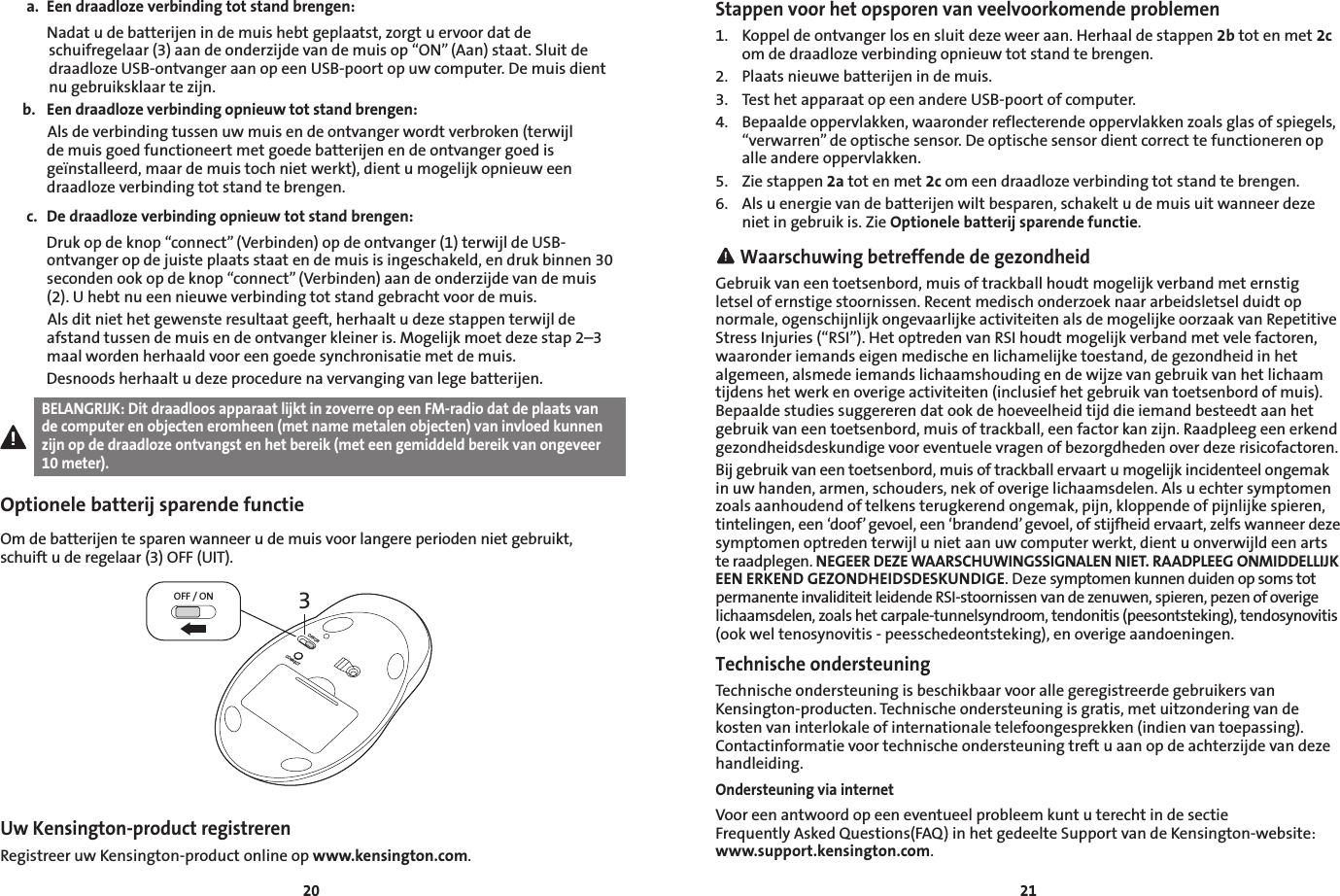 2021a.  Een draadloze verbinding tot stand brengen:  Nadat u de batterijen in de muis hebt geplaatst, zorgt u ervoor dat de schuifregelaar (3) aan de onderzijde van de muis op “ON” (Aan) staat. Sluit de draadloze USB-ontvanger aan op een USB-poort op uw computer. De muis dient nu gebruiksklaar te zijn.b.  Een draadloze verbinding opnieuw tot stand brengen:   Als de verbinding tussen uw muis en de ontvanger wordt verbroken (terwijl de muis goed functioneert met goede batterijen en de ontvanger goed is geïnstalleerd, maar de muis toch niet werkt), dient u mogelijk opnieuw een draadloze verbinding tot stand te brengen.c.  De draadloze verbinding opnieuw tot stand brengen:   Druk op de knop “connect” (Verbinden) op de ontvanger (1) terwijl de USB-ontvanger op de juiste plaats staat en de muis is ingeschakeld, en druk binnen 30 seconden ook op de knop “connect” (Verbinden) aan de onderzijde van de muis (2). U hebt nu een nieuwe verbinding tot stand gebracht voor de muis.   Als dit niet het gewenste resultaat geeft, herhaalt u deze stappen terwijl de afstand tussen de muis en de ontvanger kleiner is. Mogelijk moet deze stap 2–3 maal worden herhaald voor een goede synchronisatie met de muis.   Desnoods herhaalt u deze procedure na vervanging van lege batterijen.BELANGRIJK: Dit draadloos apparaat lijkt in zoverre op een FM-radio dat de plaats van de computer en objecten eromheen (met name metalen objecten) van invloed kunnen zijn op de draadloze ontvangst en het bereik (met een gemiddeld bereik van ongeveer 10 meter).Optionele batterij sparende functieOm de batterijen te sparen wanneer u de muis voor langere perioden niet gebruikt, schuift u de regelaar (3) OFF (UIT).3OFF / ONOFF/ONCONNECTUw Kensington-product registrerenRegistreer uw Kensington-product online op www.kensington.com.Stappen voor het opsporen van veelvoorkomende problemen1.  Koppel de ontvanger los en sluit deze weer aan. Herhaal de stappen 2b tot en met 2c om de draadloze verbinding opnieuw tot stand te brengen.2.  Plaats nieuwe batterijen in de muis.3.  Test het apparaat op een andere USB-poort of computer.4.  Bepaalde oppervlakken, waaronder reflecterende oppervlakken zoals glas of spiegels, “verwarren” de optische sensor. De optische sensor dient correct te functioneren op alle andere oppervlakken.5.  Zie stappen 2a tot en met 2c om een draadloze verbinding tot stand te brengen.6.  Als u energie van de batterijen wilt besparen, schakelt u de muis uit wanneer deze niet in gebruik is. Zie Optionele batterij sparende functie. Waarschuwing betreffende de gezondheidGebruik van een toetsenbord, muis of trackball houdt mogelijk verband met ernstig letsel of ernstige stoornissen. Recent medisch onderzoek naar arbeidsletsel duidt op normale, ogenschijnlijk ongevaarlijke activiteiten als de mogelijke oorzaak van Repetitive Stress Injuries (“RSI”). Het optreden van RSI houdt mogelijk verband met vele factoren, waaronder iemands eigen medische en lichamelijke toestand, de gezondheid in het algemeen, alsmede iemands lichaamshouding en de wijze van gebruik van het lichaam tijdens het werk en overige activiteiten (inclusief het gebruik van toetsenbord of muis). Bepaalde studies suggereren dat ook de hoeveelheid tijd die iemand besteedt aan het gebruik van een toetsenbord, muis of trackball, een factor kan zijn. Raadpleeg een erkend gezondheidsdeskundige voor eventuele vragen of bezorgdheden over deze risicofactoren.Bij gebruik van een toetsenbord, muis of trackball ervaart u mogelijk incidenteel ongemak in uw handen, armen, schouders, nek of overige lichaamsdelen. Als u echter symptomen zoals aanhoudend of telkens terugkerend ongemak, pijn, kloppende of pijnlijke spieren, tintelingen, een ‘doof’ gevoel, een ‘brandend’ gevoel, of stijfheid ervaart, zelfs wanneer deze symptomen optreden terwijl u niet aan uw computer werkt, dient u onverwijld een arts te raadplegen. NEGEER DEZE WAARSCHUWINGSSIGNALEN NIET. RAADPLEEG ONMIDDELLIJK EEN ERKEND GEZONDHEIDSDESKUNDIGE. Deze symptomen kunnen duiden op soms tot permanente invaliditeit leidende RSI-stoornissen van de zenuwen, spieren, pezen of overige lichaamsdelen, zoals het carpale-tunnelsyndroom, tendonitis (peesontsteking), tendosynovitis (ook wel tenosynovitis - peesschedeontsteking), en overige aandoeningen.Technische ondersteuningTechnische ondersteuning is beschikbaar voor alle geregistreerde gebruikers van Kensington-producten. Technische ondersteuning is gratis, met uitzondering van de kosten van interlokale of internationale telefoongesprekken (indien van toepassing). Contactinformatie voor technische ondersteuning treft u aan op de achterzijde van deze handleiding.Ondersteuning via internetVoor een antwoord op een eventueel probleem kunt u terecht in de sectie  Frequently Asked Questions(FAQ) in het gedeelte Support van de Kensington-website:  www.support.kensington.com.
